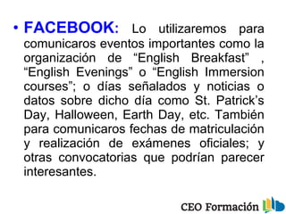 • FACEBOOK: Lo utilizaremos para
comunicaros eventos importantes como la
organización de “English Breakfast” ,
“English Evenings” o “English Immersion
courses”; o días señalados y noticias o
datos sobre dicho día como St. Patrick’s
Day, Halloween, Earth Day, etc. También
para comunicaros fechas de matriculación
y realización de exámenes oficiales; y
otras convocatorias que podrían parecer
interesantes.
 