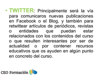 • TWITTER: Principalmente será la vía
para comunicaros nuevas publicaciones
en Facebook o el Blog, y también para
retwittear artículos de periódicos, revistas
o entidades que puedan estar
relacionados con los contenidos del curso
o que resulten interesantes por ser de
actualidad o por contener recursos
educativos que os ayuden en algún punto
en concreto del curso.
 