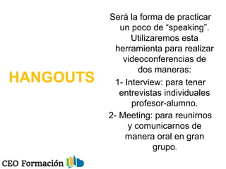 HANGOUTS
Será la forma de practicar
un poco de “speaking”.
Utilizaremos esta
herramienta para realizar
videoconferencias de
dos maneras:
1- Interview: para tener
entrevistas individuales
profesor-alumno.
2- Meeting: para reunirnos
y comunicarnos de
manera oral en gran
grupo.
 