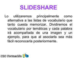 SLIDESHARE
Lo utilizaremos principalmente como
alternativa a las listas de vocabulario que
tanto cuesta memorizar. Dividiremos el
vocabulario por temáticas y cada palabra
irá acompañada de una imagen y un
ejemplo, para que al asociarla sea más
fácil reconocerla posteriormente.
 