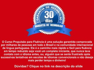 O Curso Propulsão para Fluência é uma solução garantida comprovada
por milhares de pessoas em todo o Brasil e na comunidade internacional
de língua portuguesa. Ele é o caminho mais rápido e fácil para fluência
em tempo reduzido seja você um completo iniciante, que nunca teve
contato com o idioma antes, ou, alguém que se sente frustrado após
sucessivas tentativas em escolas de idiomas convencionais e não deseja
mais perder tempo e dinheiro!
Dúvidas? Clique no link na descrição do slide