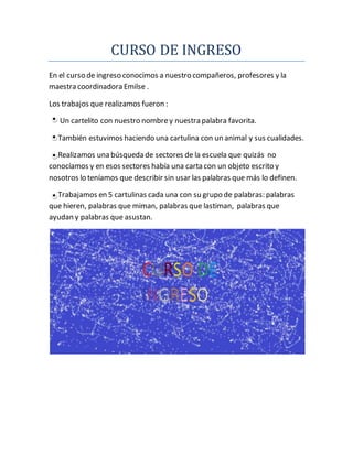 CURSO DE INGRESO
En el curso de ingreso conocimos a nuestro compañeros, profesores y la
maestra coordinadora Emilse .
Los trabajos que realizamos fueron :
Un cartelito con nuestro nombrey nuestra palabra favorita.
También estuvimos haciendo una cartulina con un animal y sus cualidades.
Realizamos una búsqueda de sectores de la escuela que quizás no
conocíamos y en esos sectores había una carta con un objeto escrito y
nosotros lo teníamos que describir sin usar las palabras que más lo definen.
Trabajamos en 5 cartulinas cada una con su grupo de palabras: palabras
que hieren, palabras que miman, palabras que lastiman, palabras que
ayudan y palabras que asustan.