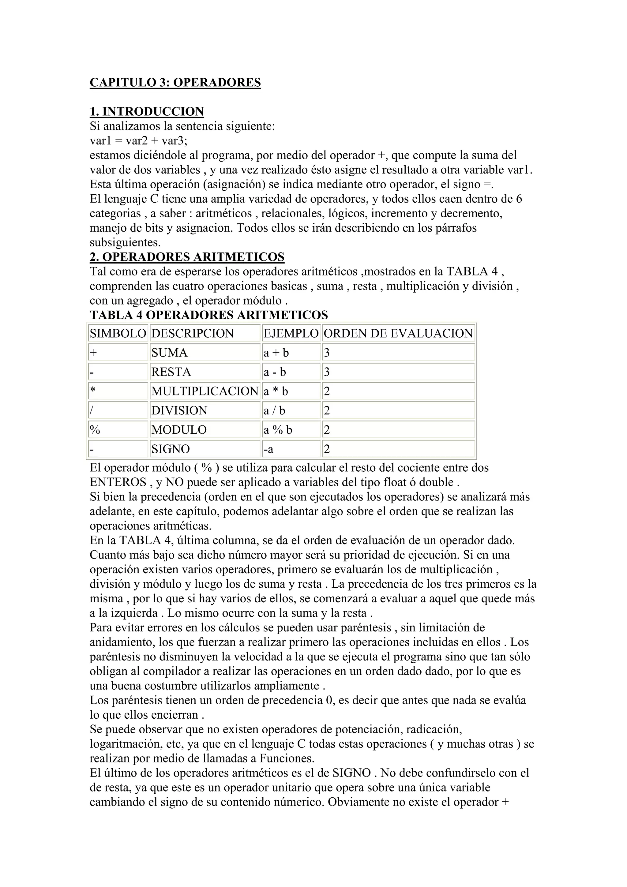 CAPITULO 3: OPERADORES

1. INTRODUCCION
Si analizamos la sentencia siguiente:
var1 = var2 + var3;
estamos diciéndole al programa, por medio del operador +, que compute la suma del
valor de dos variables , y una vez realizado ésto asigne el resultado a otra variable var1.
Esta última operación (asignación) se indica mediante otro operador, el signo =.
El lenguaje C tiene una amplia variedad de operadores, y todos ellos caen dentro de 6
categorias , a saber : aritméticos , relacionales, lógicos, incremento y decremento,
manejo de bits y asignacion. Todos ellos se irán describiendo en los párrafos
subsiguientes.
2. OPERADORES ARITMETICOS
Tal como era de esperarse los operadores aritméticos ,mostrados en la TABLA 4 ,
comprenden las cuatro operaciones basicas , suma , resta , multiplicación y división ,
con un agregado , el operador módulo .
TABLA 4 OPERADORES ARITMETICOS
SIMBOLO DESCRIPCION                   EJEMPLO ORDEN DE EVALUACION
+           SUMA                   a+b          3
-           RESTA                  a-b          3
*           MULTIPLICACION a * b                2
/           DIVISION               a/b          2
%           MODULO                 a%b          2
-            SIGNO                  -a          2
El operador módulo ( % ) se utiliza para calcular el resto del cociente entre dos
ENTEROS , y NO puede ser aplicado a variables del tipo float ó double .
Si bien la precedencia (orden en el que son ejecutados los operadores) se analizará más
adelante, en este capítulo, podemos adelantar algo sobre el orden que se realizan las
operaciones aritméticas.
En la TABLA 4, última columna, se da el orden de evaluación de un operador dado.
Cuanto más bajo sea dicho número mayor será su prioridad de ejecución. Si en una
operación existen varios operadores, primero se evaluarán los de multiplicación ,
división y módulo y luego los de suma y resta . La precedencia de los tres primeros es la
misma , por lo que si hay varios de ellos, se comenzará a evaluar a aquel que quede más
a la izquierda . Lo mismo ocurre con la suma y la resta .
Para evitar errores en los cálculos se pueden usar paréntesis , sin limitación de
anidamiento, los que fuerzan a realizar primero las operaciones incluidas en ellos . Los
paréntesis no disminuyen la velocidad a la que se ejecuta el programa sino que tan sólo
obligan al compilador a realizar las operaciones en un orden dado dado, por lo que es
una buena costumbre utilizarlos ampliamente .
Los paréntesis tienen un orden de precedencia 0, es decir que antes que nada se evalúa
lo que ellos encierran .
Se puede observar que no existen operadores de potenciación, radicación,
logaritmación, etc, ya que en el lenguaje C todas estas operaciones ( y muchas otras ) se
realizan por medio de llamadas a Funciones.
El último de los operadores aritméticos es el de SIGNO . No debe confundirselo con el
de resta, ya que este es un operador unitario que opera sobre una única variable
cambiando el signo de su contenido númerico. Obviamente no existe el operador +
 