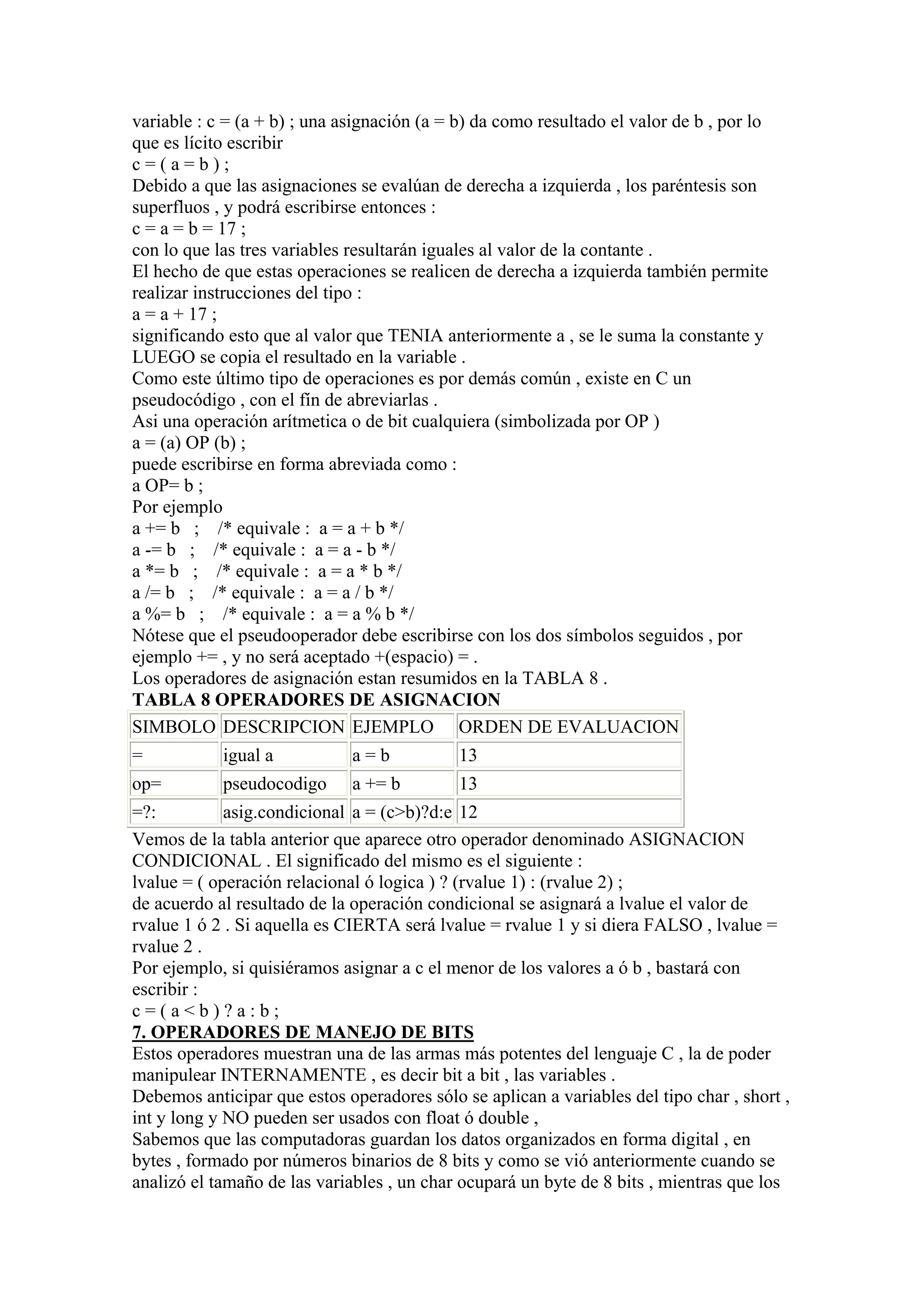 variable : c = (a + b) ; una asignación (a = b) da como resultado el valor de b , por lo
que es lícito escribir
c=(a=b);
Debido a que las asignaciones se evalúan de derecha a izquierda , los paréntesis son
superfluos , y podrá escribirse entonces :
c = a = b = 17 ;
con lo que las tres variables resultarán iguales al valor de la contante .
El hecho de que estas operaciones se realicen de derecha a izquierda también permite
realizar instrucciones del tipo :
a = a + 17 ;
significando esto que al valor que TENIA anteriormente a , se le suma la constante y
LUEGO se copia el resultado en la variable .
Como este último tipo de operaciones es por demás común , existe en C un
pseudocódigo , con el fín de abreviarlas .
Asi una operación arítmetica o de bit cualquiera (simbolizada por OP )
a = (a) OP (b) ;
puede escribirse en forma abreviada como :
a OP= b ;
Por ejemplo
a += b ; /* equivale : a = a + b */
a -= b ; /* equivale : a = a - b */
a *= b ; /* equivale : a = a * b */
a /= b ; /* equivale : a = a / b */
a %= b ; /* equivale : a = a % b */
Nótese que el pseudooperador debe escribirse con los dos símbolos seguidos , por
ejemplo += , y no será aceptado +(espacio) = .
Los operadores de asignación estan resumidos en la TABLA 8 .
TABLA 8 OPERADORES DE ASIGNACION
SIMBOLO DESCRIPCION EJEMPLO ORDEN DE EVALUACION
=           igual a           a=b            13
op=         pseudocodigo      a += b         13
=?:          asig.condicional a = (c>b)?d:e 12
Vemos de la tabla anterior que aparece otro operador denominado ASIGNACION
CONDICIONAL . El significado del mismo es el siguiente :
lvalue = ( operación relacional ó logica ) ? (rvalue 1) : (rvalue 2) ;
de acuerdo al resultado de la operación condicional se asignará a lvalue el valor de
rvalue 1 ó 2 . Si aquella es CIERTA será lvalue = rvalue 1 y si diera FALSO , lvalue =
rvalue 2 .
Por ejemplo, si quisiéramos asignar a c el menor de los valores a ó b , bastará con
escribir :
c=(a<b)?a:b;
7. OPERADORES DE MANEJO DE BITS
Estos operadores muestran una de las armas más potentes del lenguaje C , la de poder
manipulear INTERNAMENTE , es decir bit a bit , las variables .
Debemos anticipar que estos operadores sólo se aplican a variables del tipo char , short ,
int y long y NO pueden ser usados con float ó double ,
Sabemos que las computadoras guardan los datos organizados en forma digital , en
bytes , formado por números binarios de 8 bits y como se vió anteriormente cuando se
analizó el tamaño de las variables , un char ocupará un byte de 8 bits , mientras que los
 