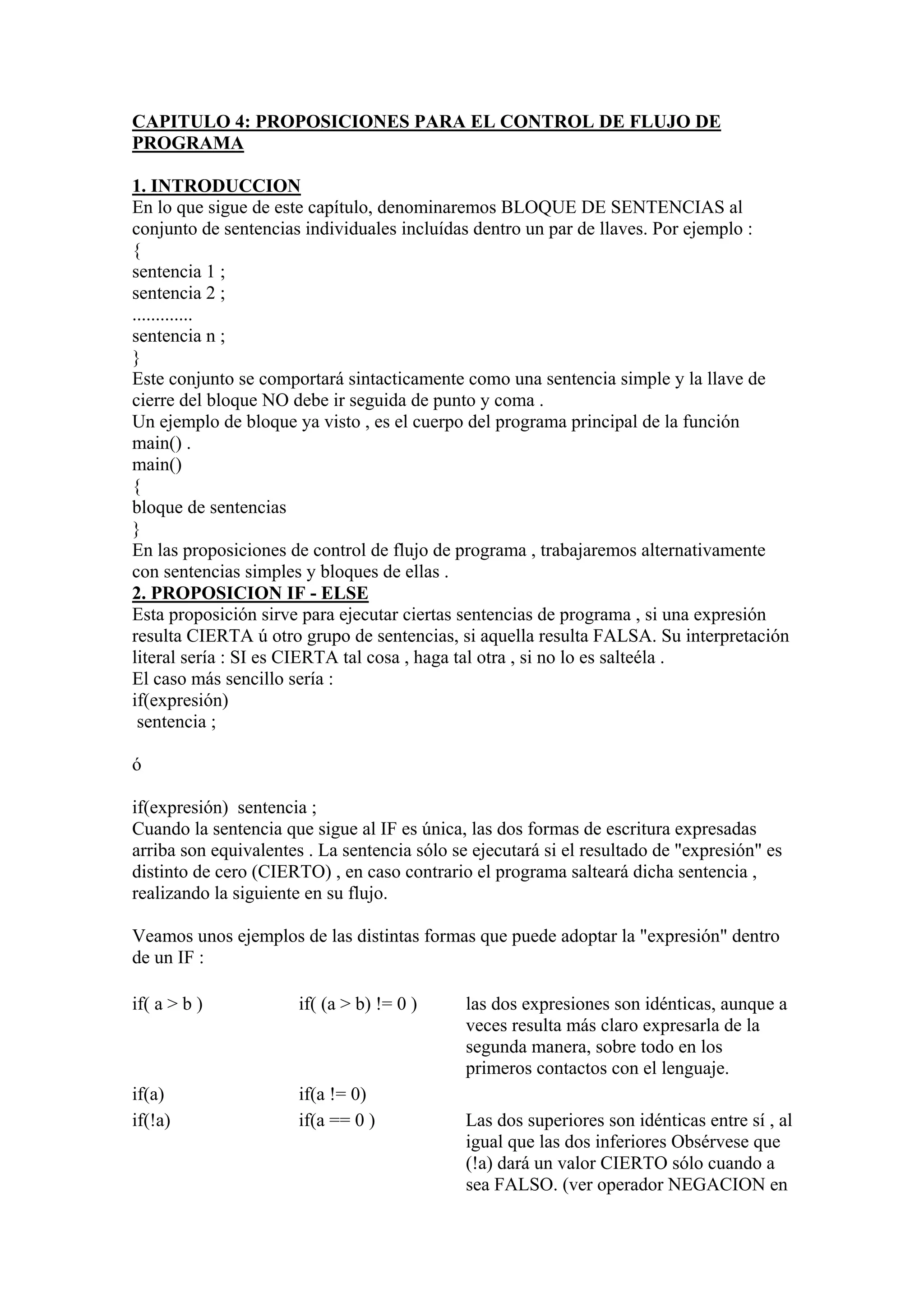 CAPITULO 4: PROPOSICIONES PARA EL CONTROL DE FLUJO DE
PROGRAMA

1. INTRODUCCION
En lo que sigue de este capítulo, denominaremos BLOQUE DE SENTENCIAS al
conjunto de sentencias individuales incluídas dentro un par de llaves. Por ejemplo :
{
sentencia 1 ;
sentencia 2 ;
.............
sentencia n ;
}
Este conjunto se comportará sintacticamente como una sentencia simple y la llave de
cierre del bloque NO debe ir seguida de punto y coma .
Un ejemplo de bloque ya visto , es el cuerpo del programa principal de la función
main() .
main()
{
bloque de sentencias
}
En las proposiciones de control de flujo de programa , trabajaremos alternativamente
con sentencias simples y bloques de ellas .
2. PROPOSICION IF - ELSE
Esta proposición sirve para ejecutar ciertas sentencias de programa , si una expresión
resulta CIERTA ú otro grupo de sentencias, si aquella resulta FALSA. Su interpretación
literal sería : SI es CIERTA tal cosa , haga tal otra , si no lo es salteéla .
El caso más sencillo sería :
if(expresión)
 sentencia ;

ó

if(expresión) sentencia ;
Cuando la sentencia que sigue al IF es única, las dos formas de escritura expresadas
arriba son equivalentes . La sentencia sólo se ejecutará si el resultado de "expresión" es
distinto de cero (CIERTO) , en caso contrario el programa salteará dicha sentencia ,
realizando la siguiente en su flujo.

Veamos unos ejemplos de las distintas formas que puede adoptar la "expresión" dentro
de un IF :

if( a > b )            if( (a > b) != 0 )     las dos expresiones son idénticas, aunque a
                                              veces resulta más claro expresarla de la
                                              segunda manera, sobre todo en los
                                              primeros contactos con el lenguaje.
if(a)                  if(a != 0)
if(!a)                 if(a == 0 )            Las dos superiores son idénticas entre sí , al
                                              igual que las dos inferiores Obsérvese que
                                              (!a) dará un valor CIERTO sólo cuando a
                                              sea FALSO. (ver operador NEGACION en
 