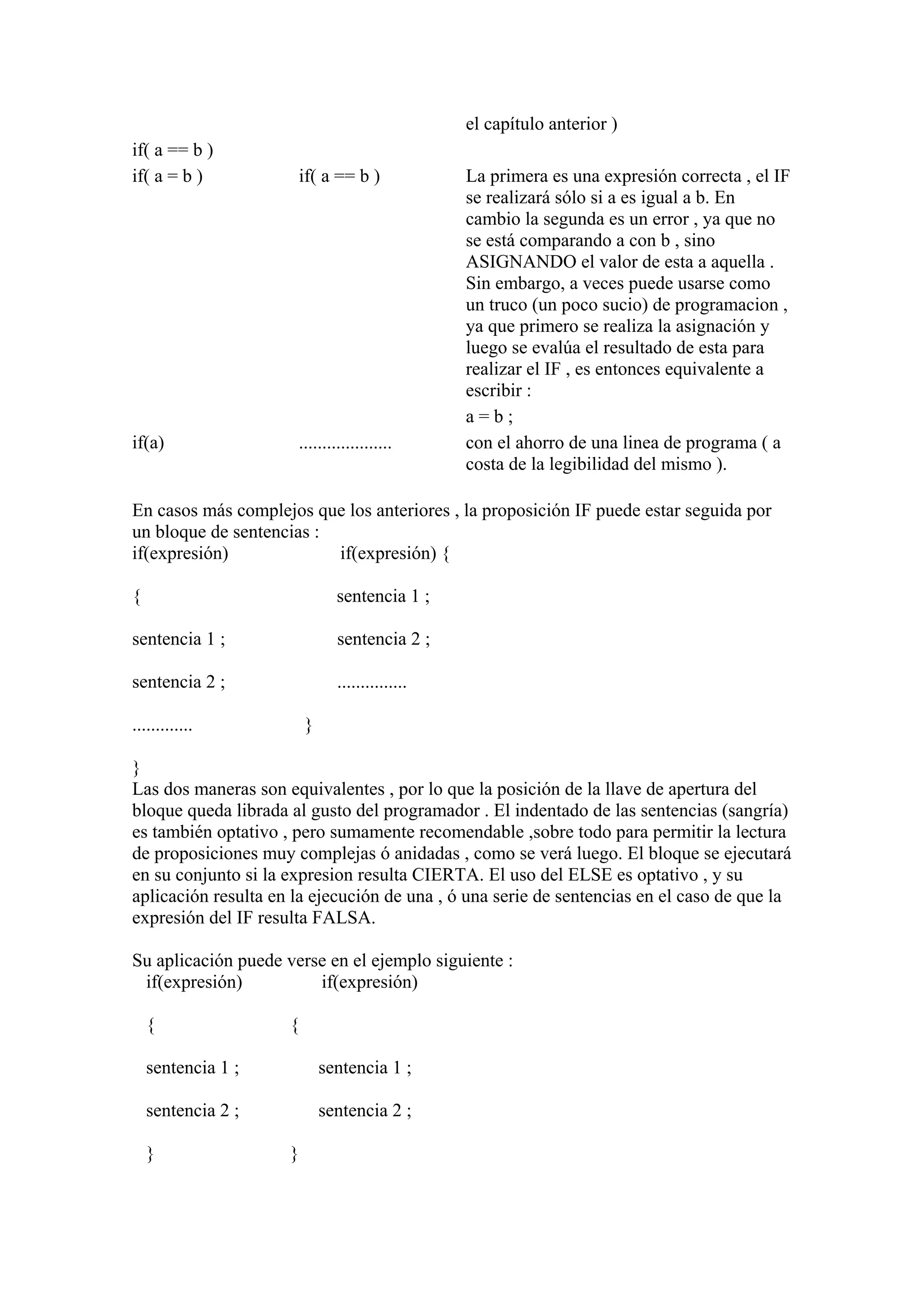 el capítulo anterior )
if( a == b )
if( a = b )           if( a == b )               La primera es una expresión correcta , el IF
                                                 se realizará sólo si a es igual a b. En
                                                 cambio la segunda es un error , ya que no
                                                 se está comparando a con b , sino
                                                 ASIGNANDO el valor de esta a aquella .
                                                 Sin embargo, a veces puede usarse como
                                                 un truco (un poco sucio) de programacion ,
                                                 ya que primero se realiza la asignación y
                                                 luego se evalúa el resultado de esta para
                                                 realizar el IF , es entonces equivalente a
                                                 escribir :
                                                 a=b;
if(a)                 ....................       con el ahorro de una linea de programa ( a
                                                 costa de la legibilidad del mismo ).

En casos más complejos que los anteriores , la proposición IF puede estar seguida por
un bloque de sentencias :
if(expresión)             if(expresión) {

{                              sentencia 1 ;

sentencia 1 ;                  sentencia 2 ;

sentencia 2 ;                  ...............

.............            }

}
Las dos maneras son equivalentes , por lo que la posición de la llave de apertura del
bloque queda librada al gusto del programador . El indentado de las sentencias (sangría)
es también optativo , pero sumamente recomendable ,sobre todo para permitir la lectura
de proposiciones muy complejas ó anidadas , como se verá luego. El bloque se ejecutará
en su conjunto si la expresion resulta CIERTA. El uso del ELSE es optativo , y su
aplicación resulta en la ejecución de una , ó una serie de sentencias en el caso de que la
expresión del IF resulta FALSA.

Su aplicación puede verse en el ejemplo siguiente :
 if(expresión)          if(expresión)

    {                {

    sentencia 1 ;            sentencia 1 ;

    sentencia 2 ;            sentencia 2 ;

    }                }
 