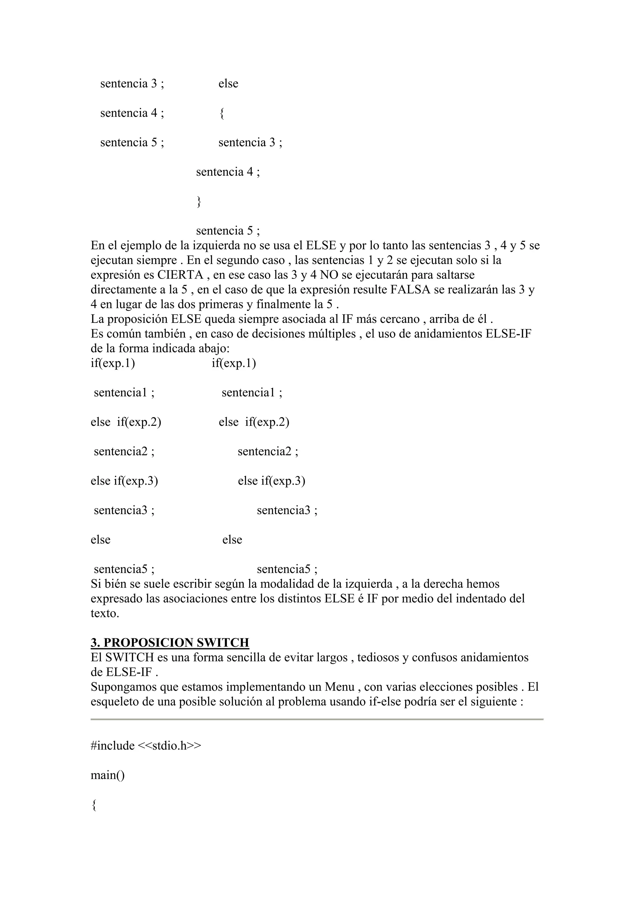 sentencia 3 ;        else

    sentencia 4 ;        {

    sentencia 5 ;        sentencia 3 ;

                     sentencia 4 ;

                     }

                      sentencia 5 ;
En el ejemplo de la izquierda no se usa el ELSE y por lo tanto las sentencias 3 , 4 y 5 se
ejecutan siempre . En el segundo caso , las sentencias 1 y 2 se ejecutan solo si la
expresión es CIERTA , en ese caso las 3 y 4 NO se ejecutarán para saltarse
directamente a la 5 , en el caso de que la expresión resulte FALSA se realizarán las 3 y
4 en lugar de las dos primeras y finalmente la 5 .
La proposición ELSE queda siempre asociada al IF más cercano , arriba de él .
Es común también , en caso de decisiones múltiples , el uso de anidamientos ELSE-IF
de la forma indicada abajo:
if(exp.1)                if(exp.1)

sentencia1 ;              sentencia1 ;

else if(exp.2)           else if(exp.2)

sentencia2 ;                 sentencia2 ;

else if(exp.3)               else if(exp.3)

sentencia3 ;                     sentencia3 ;

else                      else

 sentencia5 ;                     sentencia5 ;
Si bién se suele escribir según la modalidad de la izquierda , a la derecha hemos
expresado las asociaciones entre los distintos ELSE é IF por medio del indentado del
texto.

3. PROPOSICION SWITCH
El SWITCH es una forma sencilla de evitar largos , tediosos y confusos anidamientos
de ELSE-IF .
Supongamos que estamos implementando un Menu , con varias elecciones posibles . El
esqueleto de una posible solución al problema usando if-else podría ser el siguiente :


#include <<stdio.h>>

main()

{
 