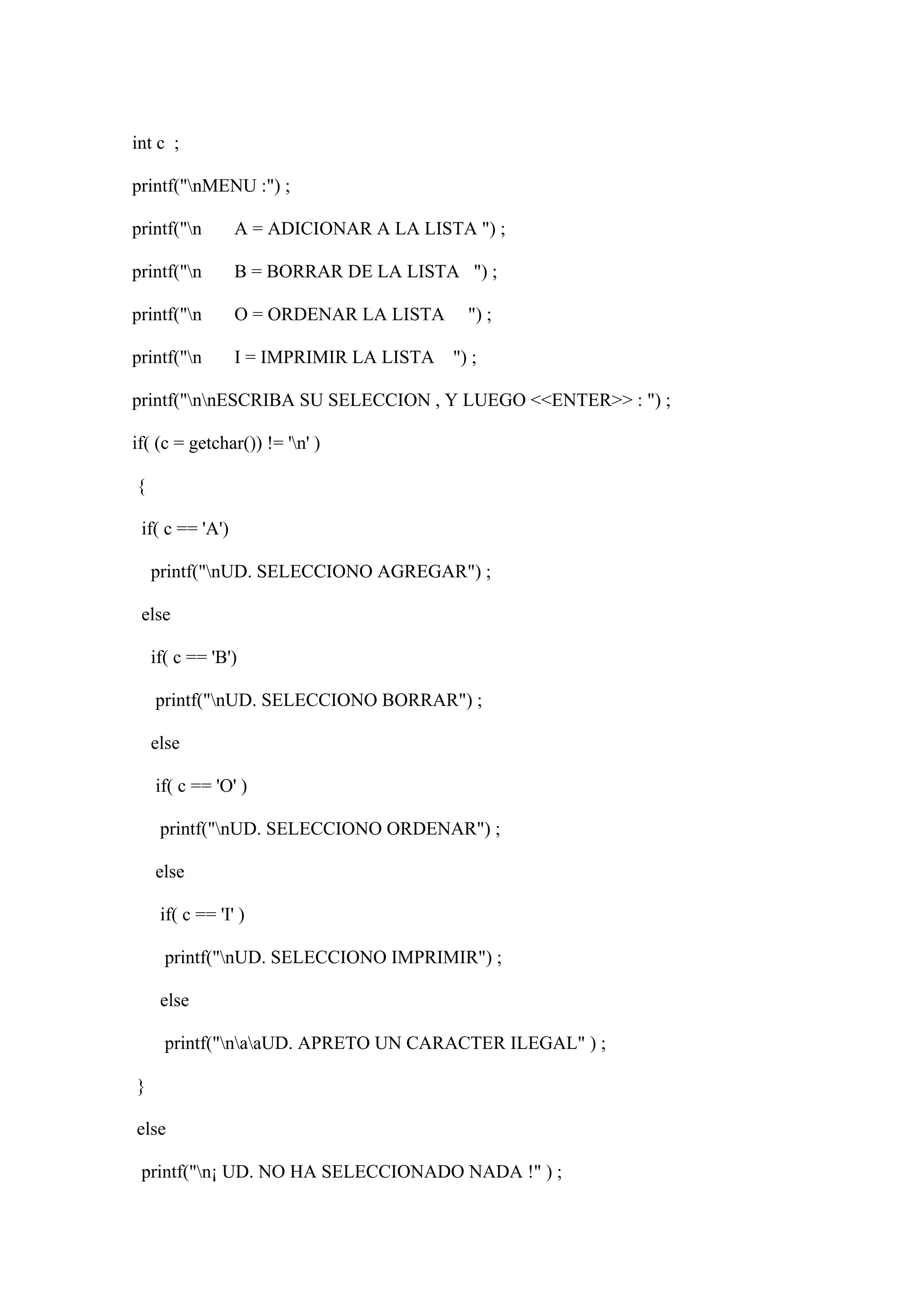 int c ;

printf("nMENU :") ;

printf("n       A = ADICIONAR A LA LISTA ") ;

printf("n       B = BORRAR DE LA LISTA ") ;

printf("n       O = ORDENAR LA LISTA     ") ;

printf("n       I = IMPRIMIR LA LISTA ") ;

printf("nnESCRIBA SU SELECCION , Y LUEGO <<ENTER>> : ") ;

if( (c = getchar()) != 'n' )

{

 if( c == 'A')

    printf("nUD. SELECCIONO AGREGAR") ;

 else

    if( c == 'B')

    printf("nUD. SELECCIONO BORRAR") ;

    else

    if( c == 'O' )

     printf("nUD. SELECCIONO ORDENAR") ;

    else

     if( c == 'I' )

      printf("nUD. SELECCIONO IMPRIMIR") ;

     else

      printf("naaUD. APRETO UN CARACTER ILEGAL" ) ;

}

else

 printf("n¡ UD. NO HA SELECCIONADO NADA !" ) ;
 