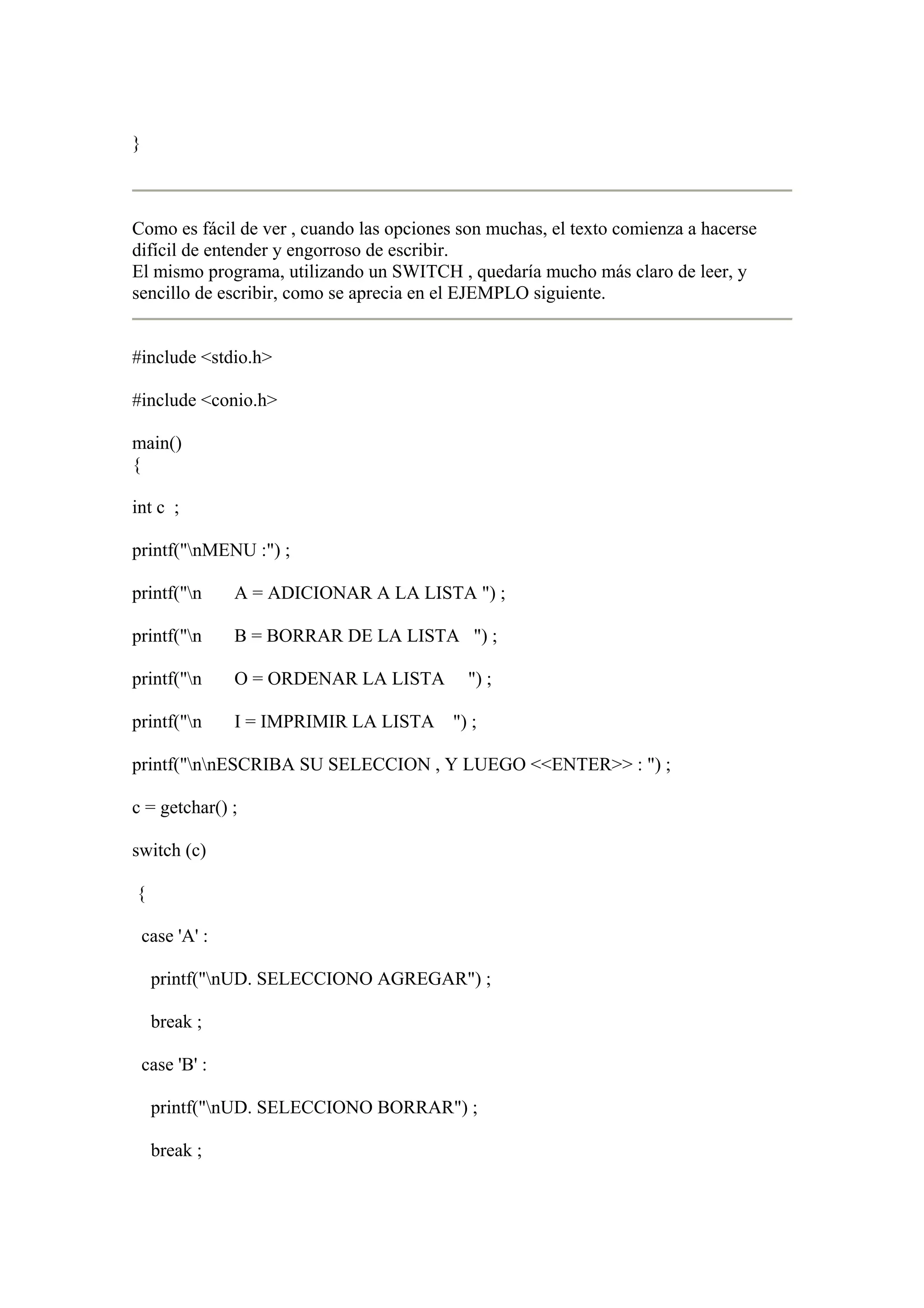 }



Como es fácil de ver , cuando las opciones son muchas, el texto comienza a hacerse
difícil de entender y engorroso de escribir.
El mismo programa, utilizando un SWITCH , quedaría mucho más claro de leer, y
sencillo de escribir, como se aprecia en el EJEMPLO siguiente.


#include <stdio.h>

#include <conio.h>

main()
{

int c ;

printf("nMENU :") ;

printf("n       A = ADICIONAR A LA LISTA ") ;

printf("n       B = BORRAR DE LA LISTA ") ;

printf("n       O = ORDENAR LA LISTA       ") ;

printf("n       I = IMPRIMIR LA LISTA ") ;

printf("nnESCRIBA SU SELECCION , Y LUEGO <<ENTER>> : ") ;

c = getchar() ;

switch (c)

{

    case 'A' :

     printf("nUD. SELECCIONO AGREGAR") ;

     break ;

    case 'B' :

     printf("nUD. SELECCIONO BORRAR") ;

     break ;
 
