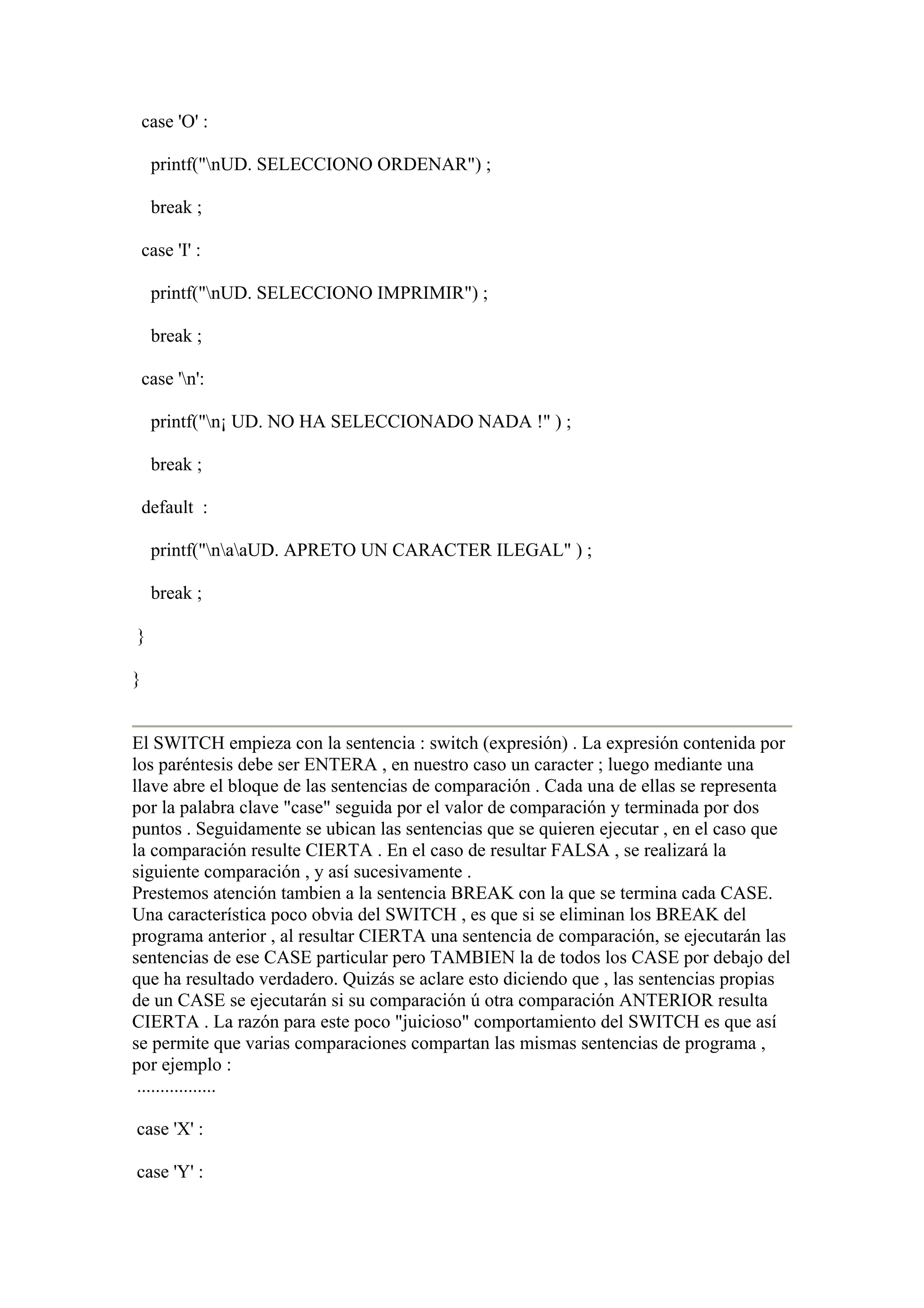 case 'O' :

     printf("nUD. SELECCIONO ORDENAR") ;

     break ;

    case 'I' :

     printf("nUD. SELECCIONO IMPRIMIR") ;

     break ;

    case 'n':

     printf("n¡ UD. NO HA SELECCIONADO NADA !" ) ;

     break ;

    default :

     printf("naaUD. APRETO UN CARACTER ILEGAL" ) ;

     break ;

}

}


El SWITCH empieza con la sentencia : switch (expresión) . La expresión contenida por
los paréntesis debe ser ENTERA , en nuestro caso un caracter ; luego mediante una
llave abre el bloque de las sentencias de comparación . Cada una de ellas se representa
por la palabra clave "case" seguida por el valor de comparación y terminada por dos
puntos . Seguidamente se ubican las sentencias que se quieren ejecutar , en el caso que
la comparación resulte CIERTA . En el caso de resultar FALSA , se realizará la
siguiente comparación , y así sucesivamente .
Prestemos atención tambien a la sentencia BREAK con la que se termina cada CASE.
Una característica poco obvia del SWITCH , es que si se eliminan los BREAK del
programa anterior , al resultar CIERTA una sentencia de comparación, se ejecutarán las
sentencias de ese CASE particular pero TAMBIEN la de todos los CASE por debajo del
que ha resultado verdadero. Quizás se aclare esto diciendo que , las sentencias propias
de un CASE se ejecutarán si su comparación ú otra comparación ANTERIOR resulta
CIERTA . La razón para este poco "juicioso" comportamiento del SWITCH es que así
se permite que varias comparaciones compartan las mismas sentencias de programa ,
por ejemplo :
 .................

case 'X' :

case 'Y' :
 