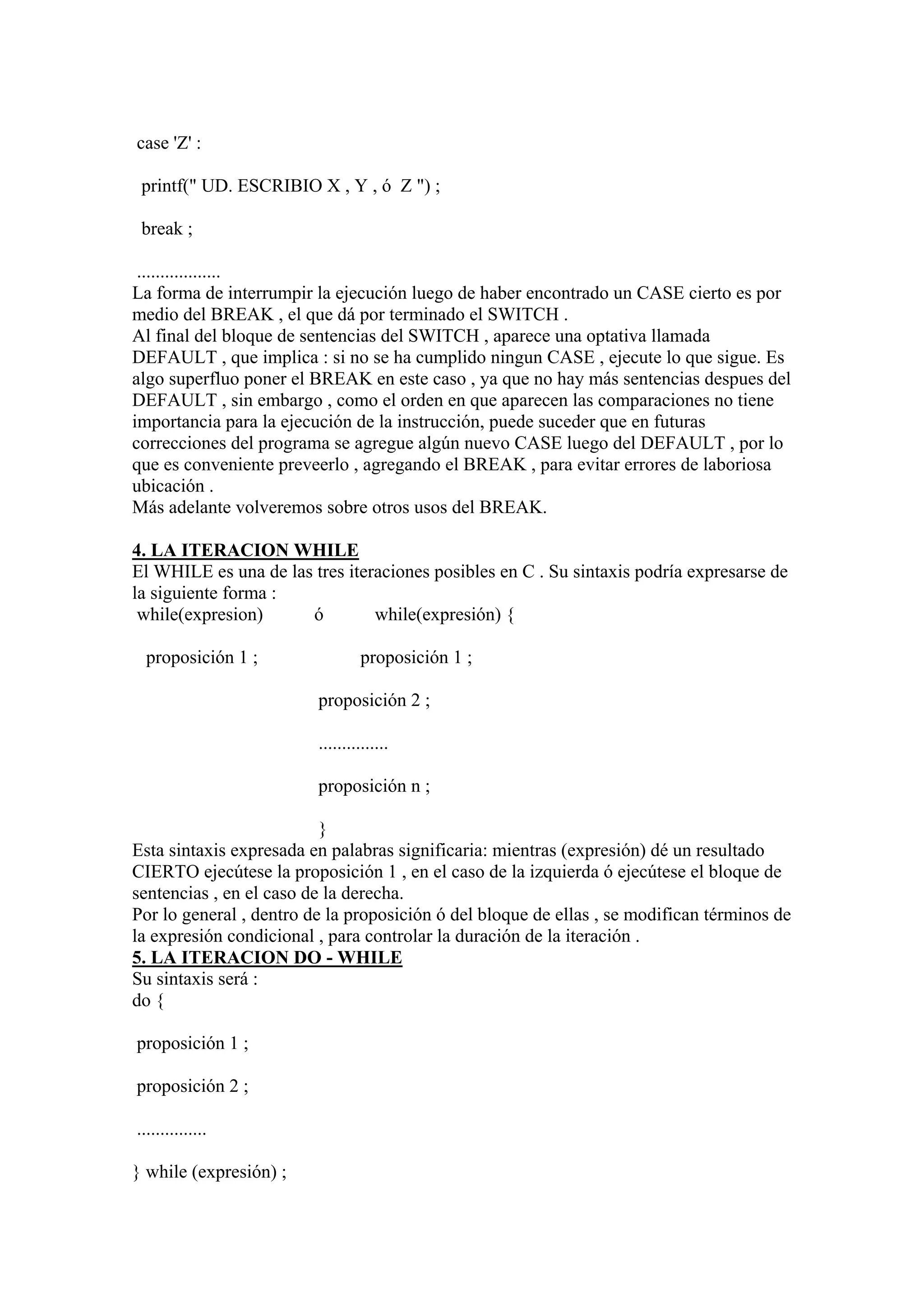case 'Z' :

 printf(" UD. ESCRIBIO X , Y , ó Z ") ;

 break ;

 ..................
La forma de interrumpir la ejecución luego de haber encontrado un CASE cierto es por
medio del BREAK , el que dá por terminado el SWITCH .
Al final del bloque de sentencias del SWITCH , aparece una optativa llamada
DEFAULT , que implica : si no se ha cumplido ningun CASE , ejecute lo que sigue. Es
algo superfluo poner el BREAK en este caso , ya que no hay más sentencias despues del
DEFAULT , sin embargo , como el orden en que aparecen las comparaciones no tiene
importancia para la ejecución de la instrucción, puede suceder que en futuras
correcciones del programa se agregue algún nuevo CASE luego del DEFAULT , por lo
que es conveniente preveerlo , agregando el BREAK , para evitar errores de laboriosa
ubicación .
Más adelante volveremos sobre otros usos del BREAK.

4. LA ITERACION WHILE
El WHILE es una de las tres iteraciones posibles en C . Su sintaxis podría expresarse de
la siguiente forma :
 while(expresion)     ó         while(expresión) {

 proposición 1 ;                 proposición 1 ;

                         proposición 2 ;

                         ...............

                         proposición n ;

                          }
Esta sintaxis expresada en palabras significaria: mientras (expresión) dé un resultado
CIERTO ejecútese la proposición 1 , en el caso de la izquierda ó ejecútese el bloque de
sentencias , en el caso de la derecha.
Por lo general , dentro de la proposición ó del bloque de ellas , se modifican términos de
la expresión condicional , para controlar la duración de la iteración .
5. LA ITERACION DO - WHILE
Su sintaxis será :
do {

proposición 1 ;

proposición 2 ;

...............

} while (expresión) ;
 