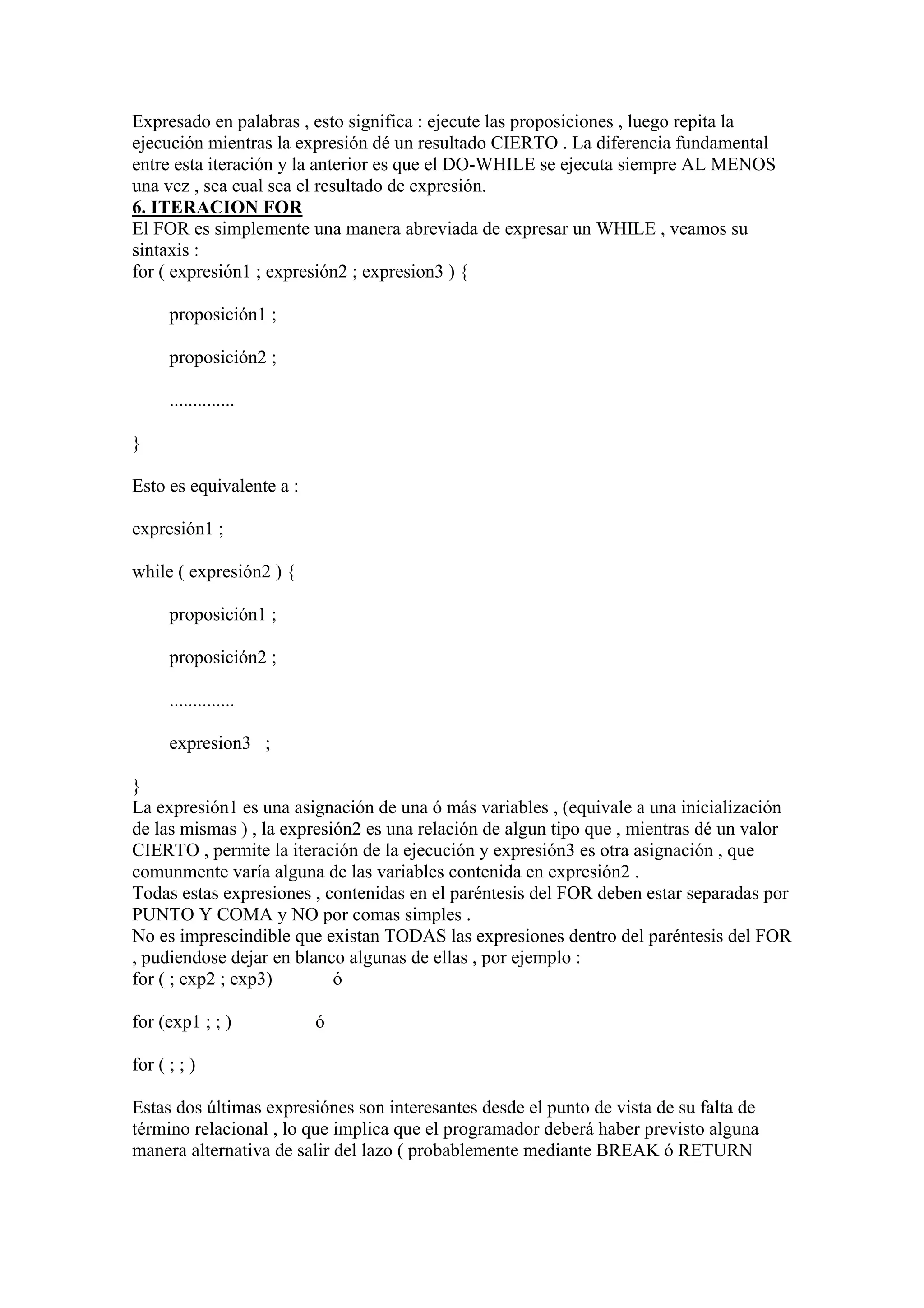 Expresado en palabras , esto significa : ejecute las proposiciones , luego repita la
ejecución mientras la expresión dé un resultado CIERTO . La diferencia fundamental
entre esta iteración y la anterior es que el DO-WHILE se ejecuta siempre AL MENOS
una vez , sea cual sea el resultado de expresión.
6. ITERACION FOR
El FOR es simplemente una manera abreviada de expresar un WHILE , veamos su
sintaxis :
for ( expresión1 ; expresión2 ; expresion3 ) {

      proposición1 ;

      proposición2 ;

      ..............

}

Esto es equivalente a :

expresión1 ;

while ( expresión2 ) {

      proposición1 ;

      proposición2 ;

      ..............

      expresion3 ;

}
La expresión1 es una asignación de una ó más variables , (equivale a una inicialización
de las mismas ) , la expresión2 es una relación de algun tipo que , mientras dé un valor
CIERTO , permite la iteración de la ejecución y expresión3 es otra asignación , que
comunmente varía alguna de las variables contenida en expresión2 .
Todas estas expresiones , contenidas en el paréntesis del FOR deben estar separadas por
PUNTO Y COMA y NO por comas simples .
No es imprescindible que existan TODAS las expresiones dentro del paréntesis del FOR
, pudiendose dejar en blanco algunas de ellas , por ejemplo :
for ( ; exp2 ; exp3)        ó

for (exp1 ; ; )           ó

for ( ; ; )

Estas dos últimas expresiónes son interesantes desde el punto de vista de su falta de
término relacional , lo que implica que el programador deberá haber previsto alguna
manera alternativa de salir del lazo ( probablemente mediante BREAK ó RETURN
 