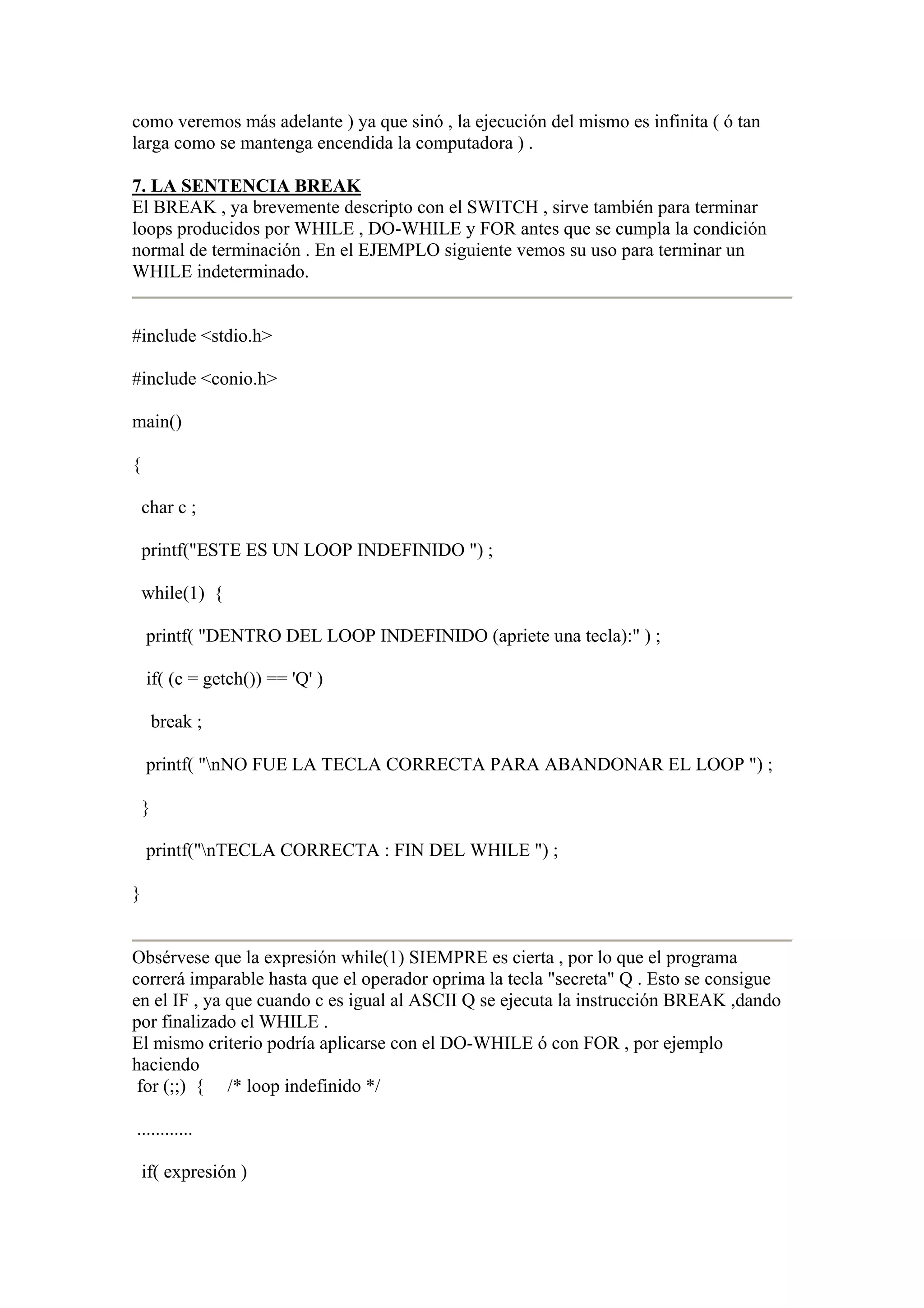 como veremos más adelante ) ya que sinó , la ejecución del mismo es infinita ( ó tan
larga como se mantenga encendida la computadora ) .

7. LA SENTENCIA BREAK
El BREAK , ya brevemente descripto con el SWITCH , sirve también para terminar
loops producidos por WHILE , DO-WHILE y FOR antes que se cumpla la condición
normal de terminación . En el EJEMPLO siguiente vemos su uso para terminar un
WHILE indeterminado.


#include <stdio.h>

#include <conio.h>

main()

{

    char c ;

    printf("ESTE ES UN LOOP INDEFINIDO ") ;

    while(1) {

    printf( "DENTRO DEL LOOP INDEFINIDO (apriete una tecla):" ) ;

    if( (c = getch()) == 'Q' )

        break ;

    printf( "nNO FUE LA TECLA CORRECTA PARA ABANDONAR EL LOOP ") ;

    }

    printf("nTECLA CORRECTA : FIN DEL WHILE ") ;

}


Obsérvese que la expresión while(1) SIEMPRE es cierta , por lo que el programa
correrá imparable hasta que el operador oprima la tecla "secreta" Q . Esto se consigue
en el IF , ya que cuando c es igual al ASCII Q se ejecuta la instrucción BREAK ,dando
por finalizado el WHILE .
El mismo criterio podría aplicarse con el DO-WHILE ó con FOR , por ejemplo
haciendo
 for (;;) { /* loop indefinido */

............

    if( expresión )
 
