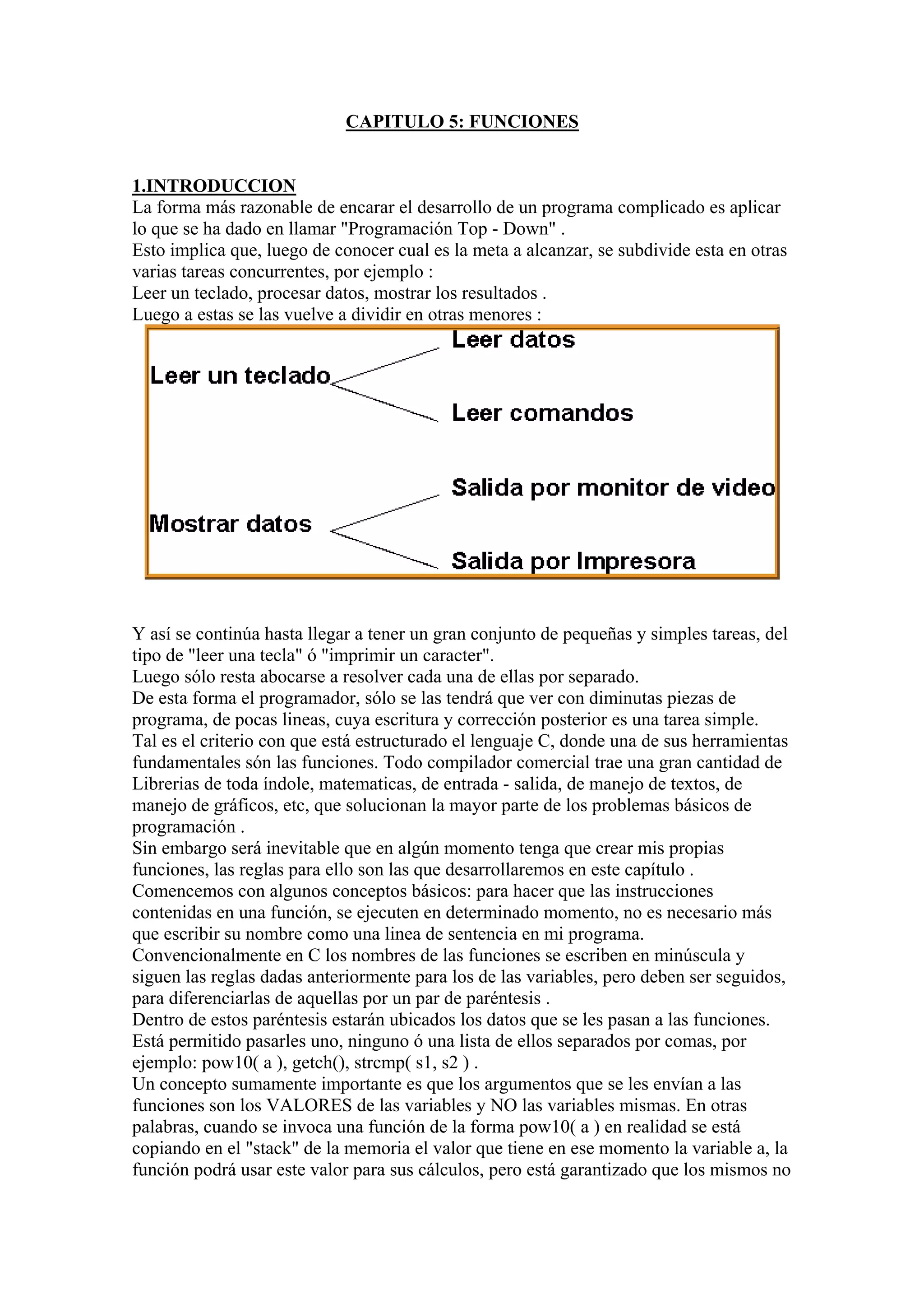 CAPITULO 5: FUNCIONES


1.INTRODUCCION
La forma más razonable de encarar el desarrollo de un programa complicado es aplicar
lo que se ha dado en llamar "Programación Top - Down" .
Esto implica que, luego de conocer cual es la meta a alcanzar, se subdivide esta en otras
varias tareas concurrentes, por ejemplo :
Leer un teclado, procesar datos, mostrar los resultados .
Luego a estas se las vuelve a dividir en otras menores :




Y así se continúa hasta llegar a tener un gran conjunto de pequeñas y simples tareas, del
tipo de "leer una tecla" ó "imprimir un caracter".
Luego sólo resta abocarse a resolver cada una de ellas por separado.
De esta forma el programador, sólo se las tendrá que ver con diminutas piezas de
programa, de pocas lineas, cuya escritura y corrección posterior es una tarea simple.
Tal es el criterio con que está estructurado el lenguaje C, donde una de sus herramientas
fundamentales són las funciones. Todo compilador comercial trae una gran cantidad de
Librerias de toda índole, matematicas, de entrada - salida, de manejo de textos, de
manejo de gráficos, etc, que solucionan la mayor parte de los problemas básicos de
programación .
Sin embargo será inevitable que en algún momento tenga que crear mis propias
funciones, las reglas para ello son las que desarrollaremos en este capítulo .
Comencemos con algunos conceptos básicos: para hacer que las instrucciones
contenidas en una función, se ejecuten en determinado momento, no es necesario más
que escribir su nombre como una linea de sentencia en mi programa.
Convencionalmente en C los nombres de las funciones se escriben en minúscula y
siguen las reglas dadas anteriormente para los de las variables, pero deben ser seguidos,
para diferenciarlas de aquellas por un par de paréntesis .
Dentro de estos paréntesis estarán ubicados los datos que se les pasan a las funciones.
Está permitido pasarles uno, ninguno ó una lista de ellos separados por comas, por
ejemplo: pow10( a ), getch(), strcmp( s1, s2 ) .
Un concepto sumamente importante es que los argumentos que se les envían a las
funciones son los VALORES de las variables y NO las variables mismas. En otras
palabras, cuando se invoca una función de la forma pow10( a ) en realidad se está
copiando en el "stack" de la memoria el valor que tiene en ese momento la variable a, la
función podrá usar este valor para sus cálculos, pero está garantizado que los mismos no
 