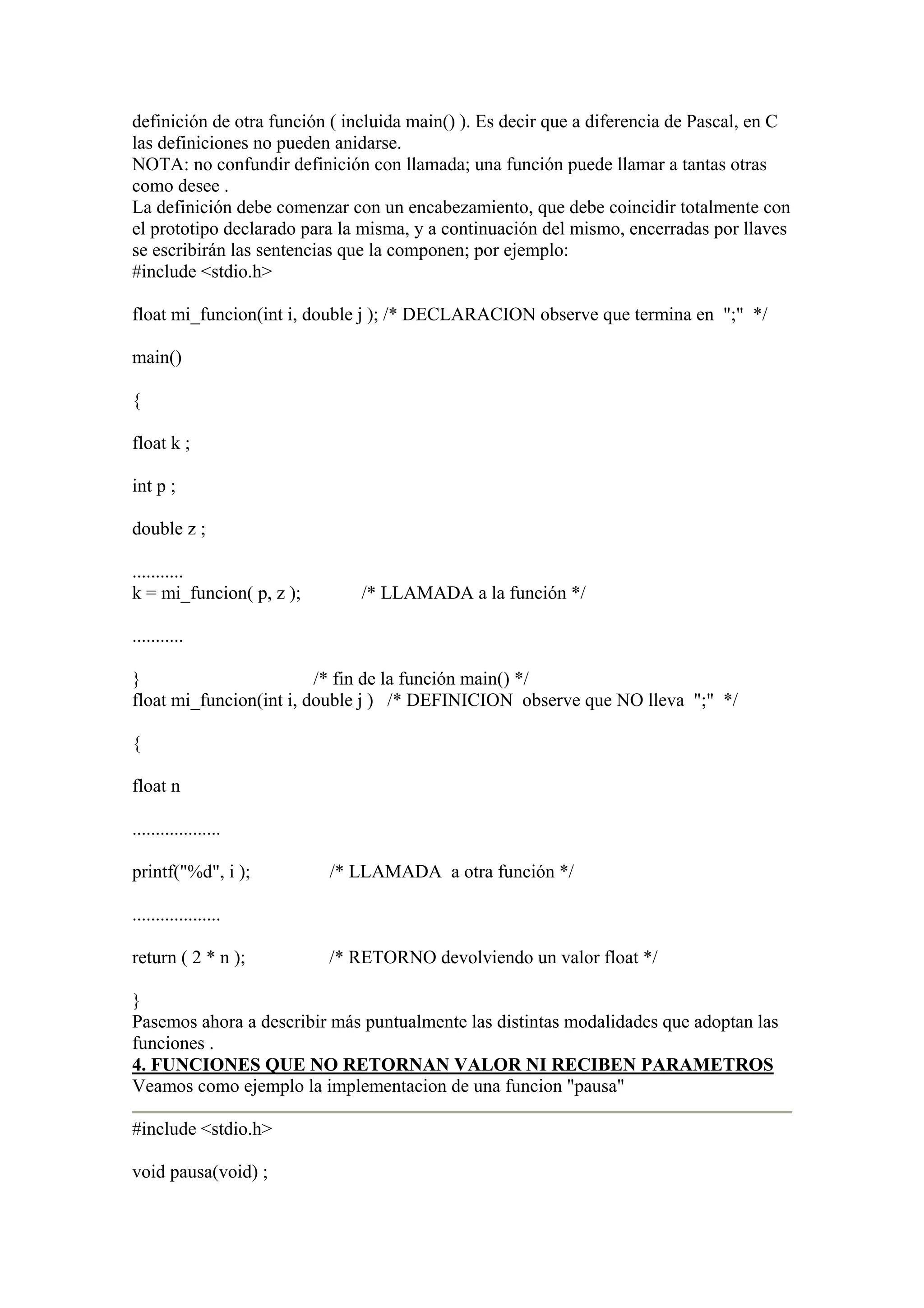 definición de otra función ( incluida main() ). Es decir que a diferencia de Pascal, en C
las definiciones no pueden anidarse.
NOTA: no confundir definición con llamada; una función puede llamar a tantas otras
como desee .
La definición debe comenzar con un encabezamiento, que debe coincidir totalmente con
el prototipo declarado para la misma, y a continuación del mismo, encerradas por llaves
se escribirán las sentencias que la componen; por ejemplo:
#include <stdio.h>

float mi_funcion(int i, double j ); /* DECLARACION observe que termina en ";" */

main()

{

float k ;

int p ;

double z ;

...........
k = mi_funcion( p, z );        /* LLAMADA a la función */

...........

}                        /* fin de la función main() */
float mi_funcion(int i, double j ) /* DEFINICION observe que NO lleva ";" */

{

float n

...................

printf("%d", i );         /* LLAMADA a otra función */

...................

return ( 2 * n );         /* RETORNO devolviendo un valor float */

}
Pasemos ahora a describir más puntualmente las distintas modalidades que adoptan las
funciones .
4. FUNCIONES QUE NO RETORNAN VALOR NI RECIBEN PARAMETROS
Veamos como ejemplo la implementacion de una funcion "pausa"

#include <stdio.h>

void pausa(void) ;
 