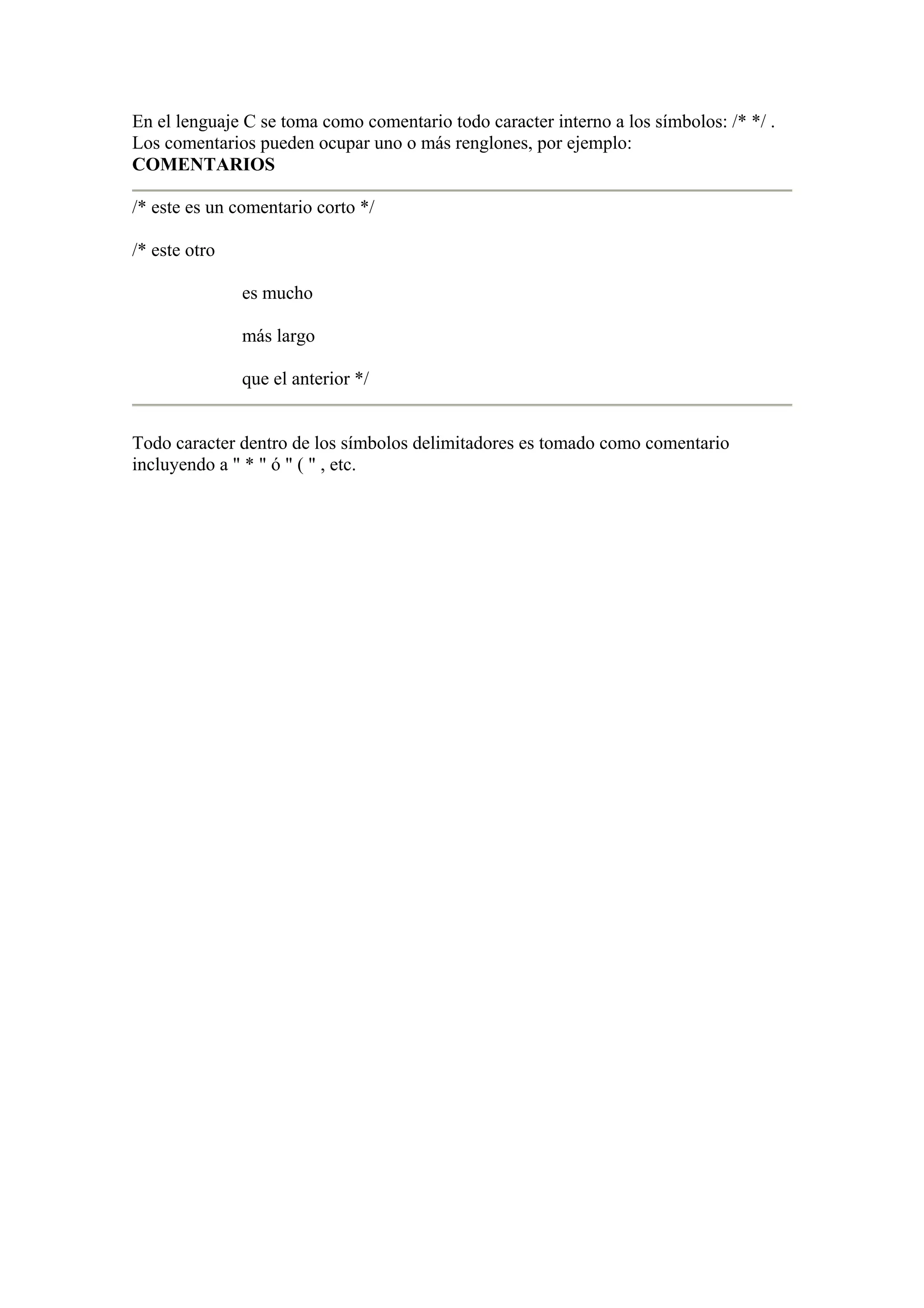En el lenguaje C se toma como comentario todo caracter interno a los símbolos: /* */ .
Los comentarios pueden ocupar uno o más renglones, por ejemplo:
COMENTARIOS

/* este es un comentario corto */

/* este otro

               es mucho

               más largo

               que el anterior */


Todo caracter dentro de los símbolos delimitadores es tomado como comentario
incluyendo a " * " ó " ( " , etc.
 