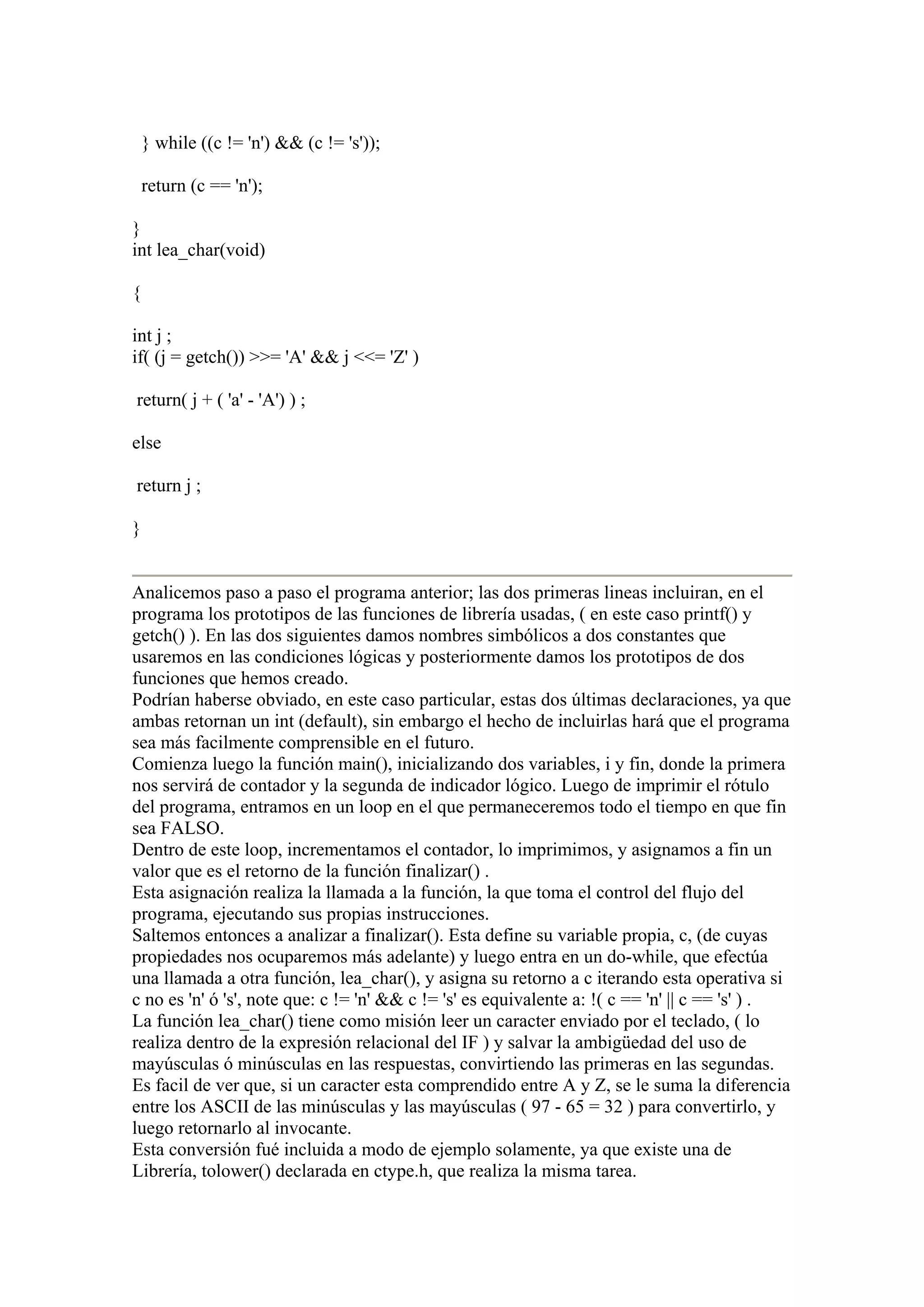 } while ((c != 'n') && (c != 's'));

    return (c == 'n');

}
int lea_char(void)

{

int j ;
if( (j = getch()) >>= 'A' && j <<= 'Z' )

return( j + ( 'a' - 'A') ) ;

else

return j ;

}


Analicemos paso a paso el programa anterior; las dos primeras lineas incluiran, en el
programa los prototipos de las funciones de librería usadas, ( en este caso printf() y
getch() ). En las dos siguientes damos nombres simbólicos a dos constantes que
usaremos en las condiciones lógicas y posteriormente damos los prototipos de dos
funciones que hemos creado.
Podrían haberse obviado, en este caso particular, estas dos últimas declaraciones, ya que
ambas retornan un int (default), sin embargo el hecho de incluirlas hará que el programa
sea más facilmente comprensible en el futuro.
Comienza luego la función main(), inicializando dos variables, i y fin, donde la primera
nos servirá de contador y la segunda de indicador lógico. Luego de imprimir el rótulo
del programa, entramos en un loop en el que permaneceremos todo el tiempo en que fin
sea FALSO.
Dentro de este loop, incrementamos el contador, lo imprimimos, y asignamos a fin un
valor que es el retorno de la función finalizar() .
Esta asignación realiza la llamada a la función, la que toma el control del flujo del
programa, ejecutando sus propias instrucciones.
Saltemos entonces a analizar a finalizar(). Esta define su variable propia, c, (de cuyas
propiedades nos ocuparemos más adelante) y luego entra en un do-while, que efectúa
una llamada a otra función, lea_char(), y asigna su retorno a c iterando esta operativa si
c no es 'n' ó 's', note que: c != 'n' && c != 's' es equivalente a: !( c == 'n' || c == 's' ) .
La función lea_char() tiene como misión leer un caracter enviado por el teclado, ( lo
realiza dentro de la expresión relacional del IF ) y salvar la ambigüedad del uso de
mayúsculas ó minúsculas en las respuestas, convirtiendo las primeras en las segundas.
Es facil de ver que, si un caracter esta comprendido entre A y Z, se le suma la diferencia
entre los ASCII de las minúsculas y las mayúsculas ( 97 - 65 = 32 ) para convertirlo, y
luego retornarlo al invocante.
Esta conversión fué incluida a modo de ejemplo solamente, ya que existe una de
Librería, tolower() declarada en ctype.h, que realiza la misma tarea.
 