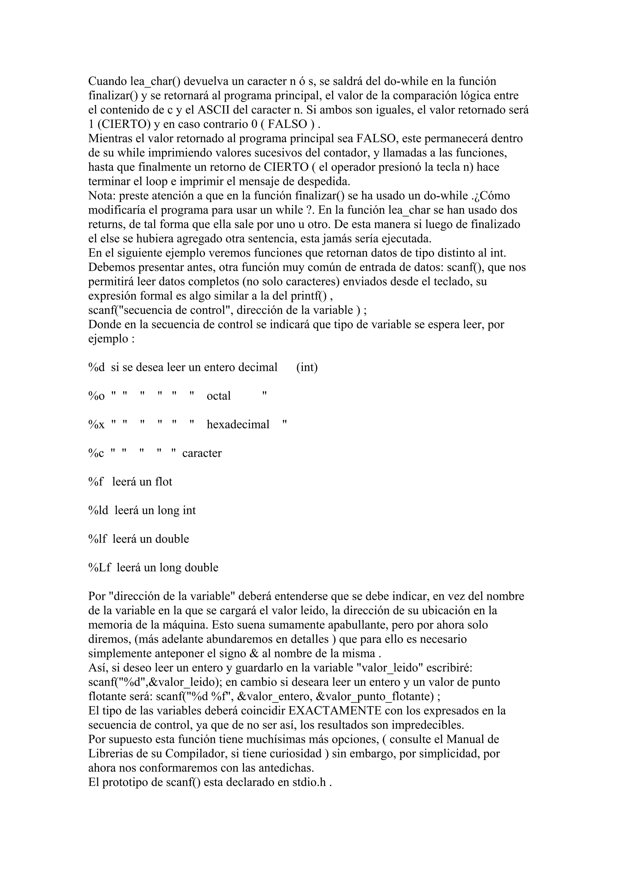 Cuando lea_char() devuelva un caracter n ó s, se saldrá del do-while en la función
finalizar() y se retornará al programa principal, el valor de la comparación lógica entre
el contenido de c y el ASCII del caracter n. Si ambos son iguales, el valor retornado será
1 (CIERTO) y en caso contrario 0 ( FALSO ) .
Mientras el valor retornado al programa principal sea FALSO, este permanecerá dentro
de su while imprimiendo valores sucesivos del contador, y llamadas a las funciones,
hasta que finalmente un retorno de CIERTO ( el operador presionó la tecla n) hace
terminar el loop e imprimir el mensaje de despedida.
Nota: preste atención a que en la función finalizar() se ha usado un do-while .¿Cómo
modificaría el programa para usar un while ?. En la función lea_char se han usado dos
returns, de tal forma que ella sale por uno u otro. De esta manera si luego de finalizado
el else se hubiera agregado otra sentencia, esta jamás sería ejecutada.
En el siguiente ejemplo veremos funciones que retornan datos de tipo distinto al int.
Debemos presentar antes, otra función muy común de entrada de datos: scanf(), que nos
permitirá leer datos completos (no solo caracteres) enviados desde el teclado, su
expresión formal es algo similar a la del printf() ,
scanf("secuencia de control", dirección de la variable ) ;
Donde en la secuencia de control se indicará que tipo de variable se espera leer, por
ejemplo :

%d si se desea leer un entero decimal     (int)

%o " " " " " " octal               "

%x " " " " " " hexadecimal "

%c " " " " " caracter

%f leerá un flot

%ld leerá un long int

%lf leerá un double

%Lf leerá un long double

Por "dirección de la variable" deberá entenderse que se debe indicar, en vez del nombre
de la variable en la que se cargará el valor leido, la dirección de su ubicación en la
memoria de la máquina. Esto suena sumamente apabullante, pero por ahora solo
diremos, (más adelante abundaremos en detalles ) que para ello es necesario
simplemente anteponer el signo & al nombre de la misma .
Así, si deseo leer un entero y guardarlo en la variable "valor_leido" escribiré:
scanf("%d",&valor_leido); en cambio si deseara leer un entero y un valor de punto
flotante será: scanf("%d %f", &valor_entero, &valor_punto_flotante) ;
El tipo de las variables deberá coincidir EXACTAMENTE con los expresados en la
secuencia de control, ya que de no ser así, los resultados son impredecibles.
Por supuesto esta función tiene muchísimas más opciones, ( consulte el Manual de
Librerias de su Compilador, si tiene curiosidad ) sin embargo, por simplicidad, por
ahora nos conformaremos con las antedichas.
El prototipo de scanf() esta declarado en stdio.h .
 