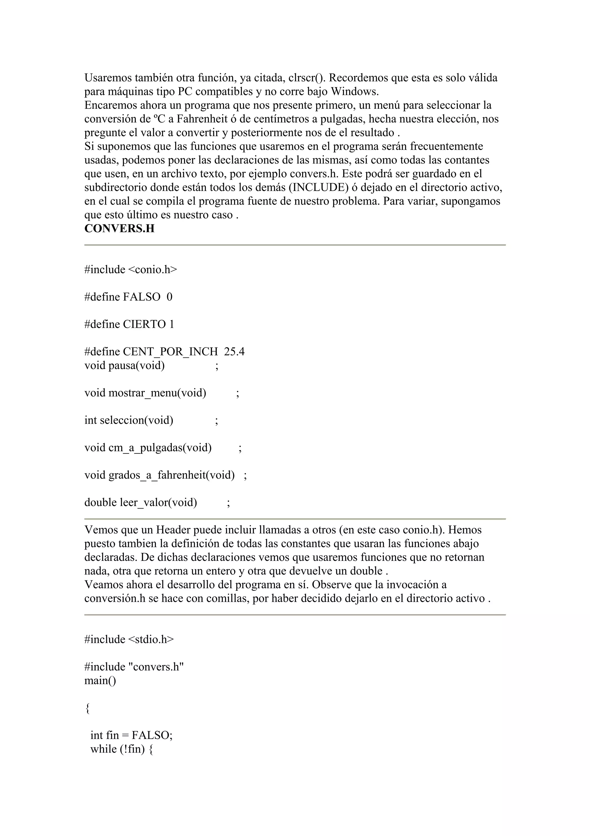 Usaremos también otra función, ya citada, clrscr(). Recordemos que esta es solo válida
para máquinas tipo PC compatibles y no corre bajo Windows.
Encaremos ahora un programa que nos presente primero, un menú para seleccionar la
conversión de ºC a Fahrenheit ó de centímetros a pulgadas, hecha nuestra elección, nos
pregunte el valor a convertir y posteriormente nos de el resultado .
Si suponemos que las funciones que usaremos en el programa serán frecuentemente
usadas, podemos poner las declaraciones de las mismas, así como todas las contantes
que usen, en un archivo texto, por ejemplo convers.h. Este podrá ser guardado en el
subdirectorio donde están todos los demás (INCLUDE) ó dejado en el directorio activo,
en el cual se compila el programa fuente de nuestro problema. Para variar, supongamos
que esto último es nuestro caso .
CONVERS.H


#include <conio.h>

#define FALSO 0

#define CIERTO 1

#define CENT_POR_INCH 25.4
void pausa(void)     ;

void mostrar_menu(void)            ;

int seleccion(void)        ;

void cm_a_pulgadas(void)           ;

void grados_a_fahrenheit(void) ;

double leer_valor(void)        ;

Vemos que un Header puede incluir llamadas a otros (en este caso conio.h). Hemos
puesto tambien la definición de todas las constantes que usaran las funciones abajo
declaradas. De dichas declaraciones vemos que usaremos funciones que no retornan
nada, otra que retorna un entero y otra que devuelve un double .
Veamos ahora el desarrollo del programa en sí. Observe que la invocación a
conversión.h se hace con comillas, por haber decidido dejarlo en el directorio activo .


#include <stdio.h>

#include "convers.h"
main()

{

    int fin = FALSO;
    while (!fin) {
 