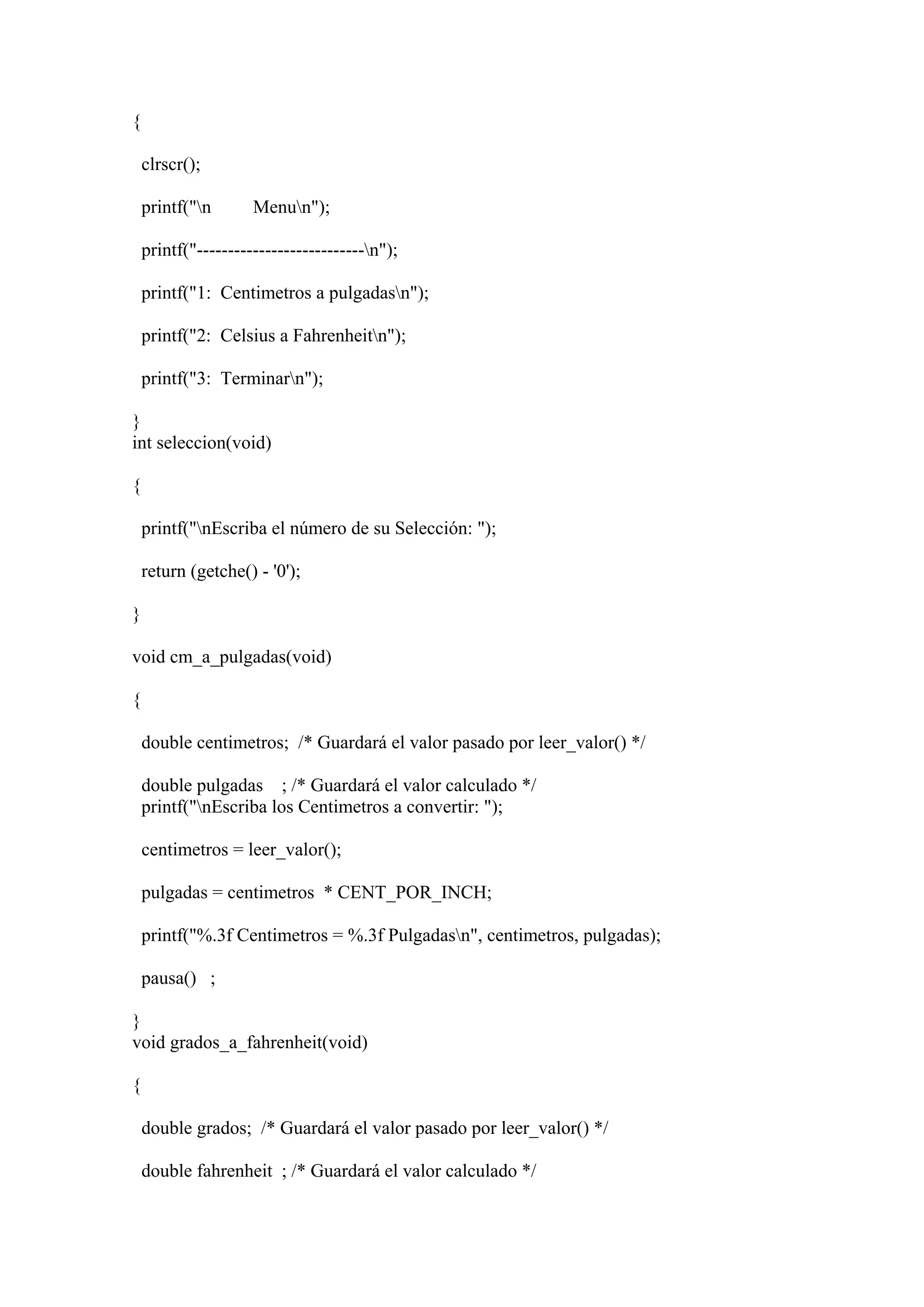 {

    clrscr();

    printf("n       Menun");

    printf("---------------------------n");

    printf("1: Centimetros a pulgadasn");

    printf("2: Celsius a Fahrenheitn");

    printf("3: Terminarn");

}
int seleccion(void)

{

    printf("nEscriba el número de su Selección: ");

    return (getche() - '0');

}

void cm_a_pulgadas(void)

{

    double centimetros; /* Guardará el valor pasado por leer_valor() */

    double pulgadas ; /* Guardará el valor calculado */
    printf("nEscriba los Centimetros a convertir: ");

    centimetros = leer_valor();

    pulgadas = centimetros * CENT_POR_INCH;

    printf("%.3f Centimetros = %.3f Pulgadasn", centimetros, pulgadas);

    pausa() ;

}
void grados_a_fahrenheit(void)

{

    double grados; /* Guardará el valor pasado por leer_valor() */

    double fahrenheit ; /* Guardará el valor calculado */
 