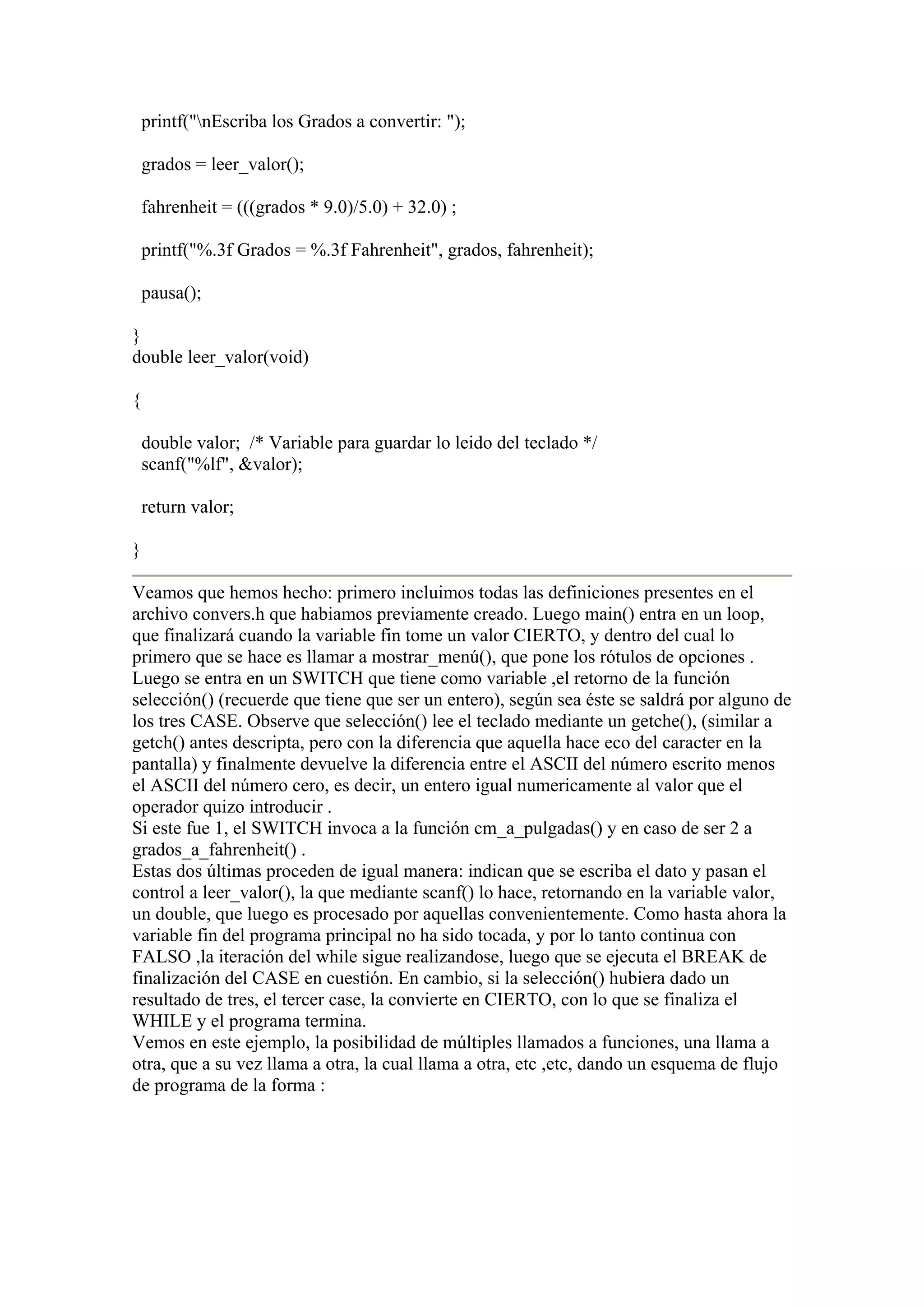 printf("nEscriba los Grados a convertir: ");

    grados = leer_valor();

    fahrenheit = (((grados * 9.0)/5.0) + 32.0) ;

    printf("%.3f Grados = %.3f Fahrenheit", grados, fahrenheit);

    pausa();

}
double leer_valor(void)

{

    double valor; /* Variable para guardar lo leido del teclado */
    scanf("%lf", &valor);

    return valor;

}

Veamos que hemos hecho: primero incluimos todas las definiciones presentes en el
archivo convers.h que habiamos previamente creado. Luego main() entra en un loop,
que finalizará cuando la variable fin tome un valor CIERTO, y dentro del cual lo
primero que se hace es llamar a mostrar_menú(), que pone los rótulos de opciones .
Luego se entra en un SWITCH que tiene como variable ,el retorno de la función
selección() (recuerde que tiene que ser un entero), según sea éste se saldrá por alguno de
los tres CASE. Observe que selección() lee el teclado mediante un getche(), (similar a
getch() antes descripta, pero con la diferencia que aquella hace eco del caracter en la
pantalla) y finalmente devuelve la diferencia entre el ASCII del número escrito menos
el ASCII del número cero, es decir, un entero igual numericamente al valor que el
operador quizo introducir .
Si este fue 1, el SWITCH invoca a la función cm_a_pulgadas() y en caso de ser 2 a
grados_a_fahrenheit() .
Estas dos últimas proceden de igual manera: indican que se escriba el dato y pasan el
control a leer_valor(), la que mediante scanf() lo hace, retornando en la variable valor,
un double, que luego es procesado por aquellas convenientemente. Como hasta ahora la
variable fin del programa principal no ha sido tocada, y por lo tanto continua con
FALSO ,la iteración del while sigue realizandose, luego que se ejecuta el BREAK de
finalización del CASE en cuestión. En cambio, si la selección() hubiera dado un
resultado de tres, el tercer case, la convierte en CIERTO, con lo que se finaliza el
WHILE y el programa termina.
Vemos en este ejemplo, la posibilidad de múltiples llamados a funciones, una llama a
otra, que a su vez llama a otra, la cual llama a otra, etc ,etc, dando un esquema de flujo
de programa de la forma :
 