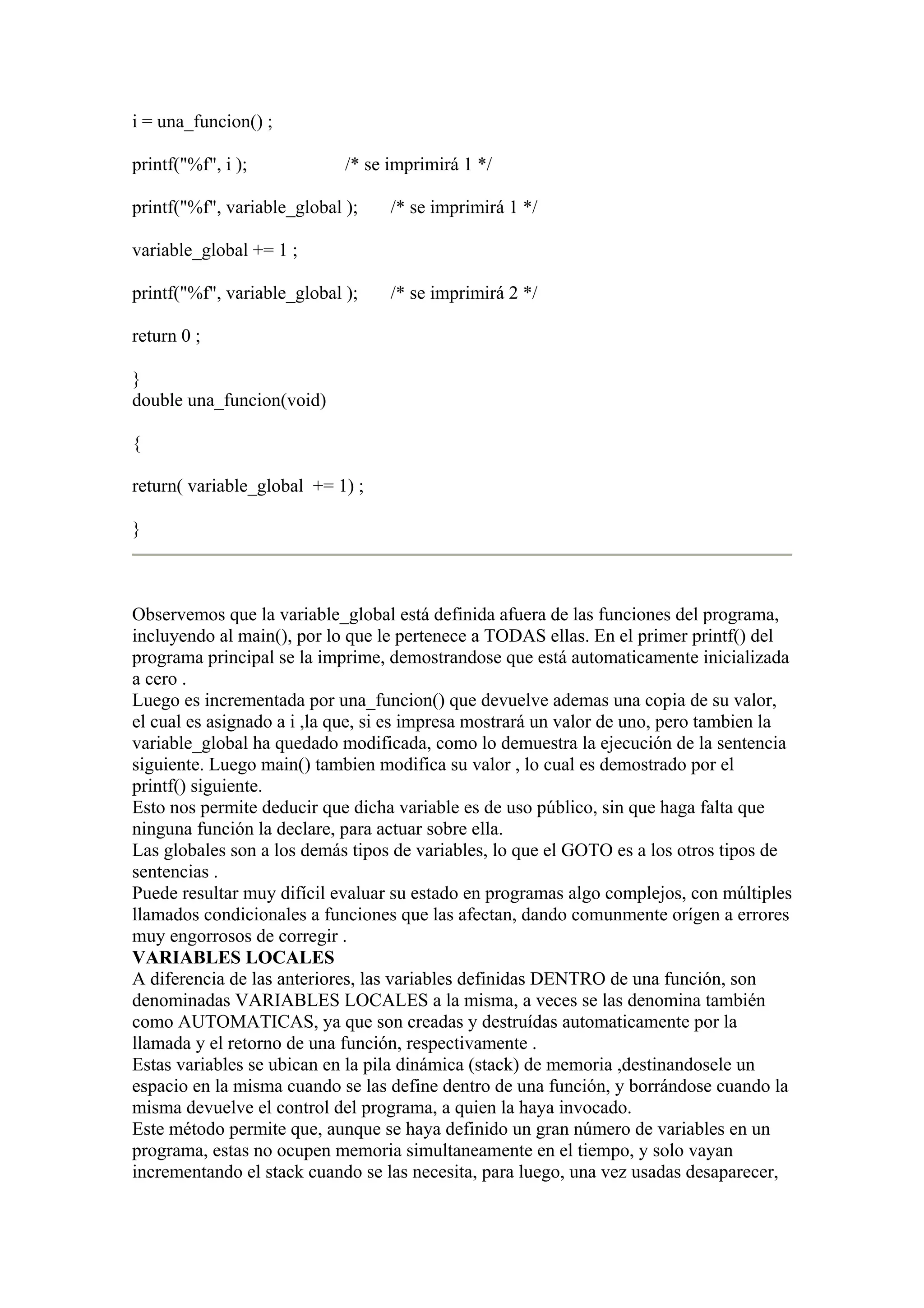 i = una_funcion() ;

printf("%f", i );            /* se imprimirá 1 */

printf("%f", variable_global );    /* se imprimirá 1 */

variable_global += 1 ;

printf("%f", variable_global );    /* se imprimirá 2 */

return 0 ;

}
double una_funcion(void)

{

return( variable_global += 1) ;

}



Observemos que la variable_global está definida afuera de las funciones del programa,
incluyendo al main(), por lo que le pertenece a TODAS ellas. En el primer printf() del
programa principal se la imprime, demostrandose que está automaticamente inicializada
a cero .
Luego es incrementada por una_funcion() que devuelve ademas una copia de su valor,
el cual es asignado a i ,la que, si es impresa mostrará un valor de uno, pero tambien la
variable_global ha quedado modificada, como lo demuestra la ejecución de la sentencia
siguiente. Luego main() tambien modifica su valor , lo cual es demostrado por el
printf() siguiente.
Esto nos permite deducir que dicha variable es de uso público, sin que haga falta que
ninguna función la declare, para actuar sobre ella.
Las globales son a los demás tipos de variables, lo que el GOTO es a los otros tipos de
sentencias .
Puede resultar muy difícil evaluar su estado en programas algo complejos, con múltiples
llamados condicionales a funciones que las afectan, dando comunmente orígen a errores
muy engorrosos de corregir .
VARIABLES LOCALES
A diferencia de las anteriores, las variables definidas DENTRO de una función, son
denominadas VARIABLES LOCALES a la misma, a veces se las denomina también
como AUTOMATICAS, ya que son creadas y destruídas automaticamente por la
llamada y el retorno de una función, respectivamente .
Estas variables se ubican en la pila dinámica (stack) de memoria ,destinandosele un
espacio en la misma cuando se las define dentro de una función, y borrándose cuando la
misma devuelve el control del programa, a quien la haya invocado.
Este método permite que, aunque se haya definido un gran número de variables en un
programa, estas no ocupen memoria simultaneamente en el tiempo, y solo vayan
incrementando el stack cuando se las necesita, para luego, una vez usadas desaparecer,
 