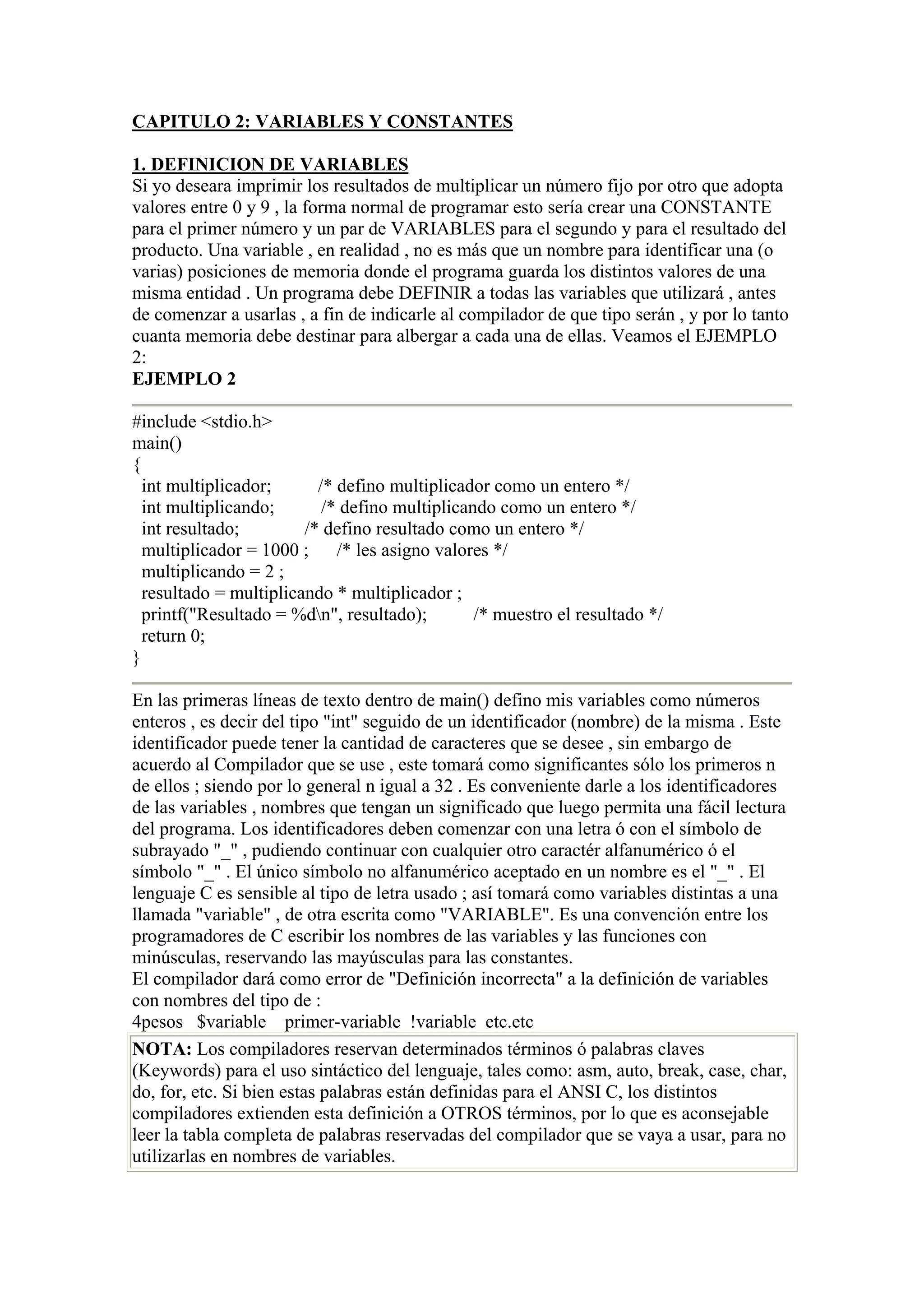 CAPITULO 2: VARIABLES Y CONSTANTES

1. DEFINICION DE VARIABLES
Si yo deseara imprimir los resultados de multiplicar un número fijo por otro que adopta
valores entre 0 y 9 , la forma normal de programar esto sería crear una CONSTANTE
para el primer número y un par de VARIABLES para el segundo y para el resultado del
producto. Una variable , en realidad , no es más que un nombre para identificar una (o
varias) posiciones de memoria donde el programa guarda los distintos valores de una
misma entidad . Un programa debe DEFINIR a todas las variables que utilizará , antes
de comenzar a usarlas , a fin de indicarle al compilador de que tipo serán , y por lo tanto
cuanta memoria debe destinar para albergar a cada una de ellas. Veamos el EJEMPLO
2:
EJEMPLO 2

#include <stdio.h>
main()
{
  int multiplicador;      /* defino multiplicador como un entero */
  int multiplicando;       /* defino multiplicando como un entero */
  int resultado;        /* defino resultado como un entero */
  multiplicador = 1000 ; /* les asigno valores */
  multiplicando = 2 ;
  resultado = multiplicando * multiplicador ;
  printf("Resultado = %dn", resultado);        /* muestro el resultado */
  return 0;
}

En las primeras líneas de texto dentro de main() defino mis variables como números
enteros , es decir del tipo "int" seguido de un identificador (nombre) de la misma . Este
identificador puede tener la cantidad de caracteres que se desee , sin embargo de
acuerdo al Compilador que se use , este tomará como significantes sólo los primeros n
de ellos ; siendo por lo general n igual a 32 . Es conveniente darle a los identificadores
de las variables , nombres que tengan un significado que luego permita una fácil lectura
del programa. Los identificadores deben comenzar con una letra ó con el símbolo de
subrayado "_" , pudiendo continuar con cualquier otro caractér alfanumérico ó el
símbolo "_" . El único símbolo no alfanumérico aceptado en un nombre es el "_" . El
lenguaje C es sensible al tipo de letra usado ; así tomará como variables distintas a una
llamada "variable" , de otra escrita como "VARIABLE". Es una convención entre los
programadores de C escribir los nombres de las variables y las funciones con
minúsculas, reservando las mayúsculas para las constantes.
El compilador dará como error de "Definición incorrecta" a la definición de variables
con nombres del tipo de :
4pesos $variable primer-variable !variable etc.etc
NOTA: Los compiladores reservan determinados términos ó palabras claves
(Keywords) para el uso sintáctico del lenguaje, tales como: asm, auto, break, case, char,
do, for, etc. Si bien estas palabras están definidas para el ANSI C, los distintos
compiladores extienden esta definición a OTROS términos, por lo que es aconsejable
leer la tabla completa de palabras reservadas del compilador que se vaya a usar, para no
utilizarlas en nombres de variables.
 
