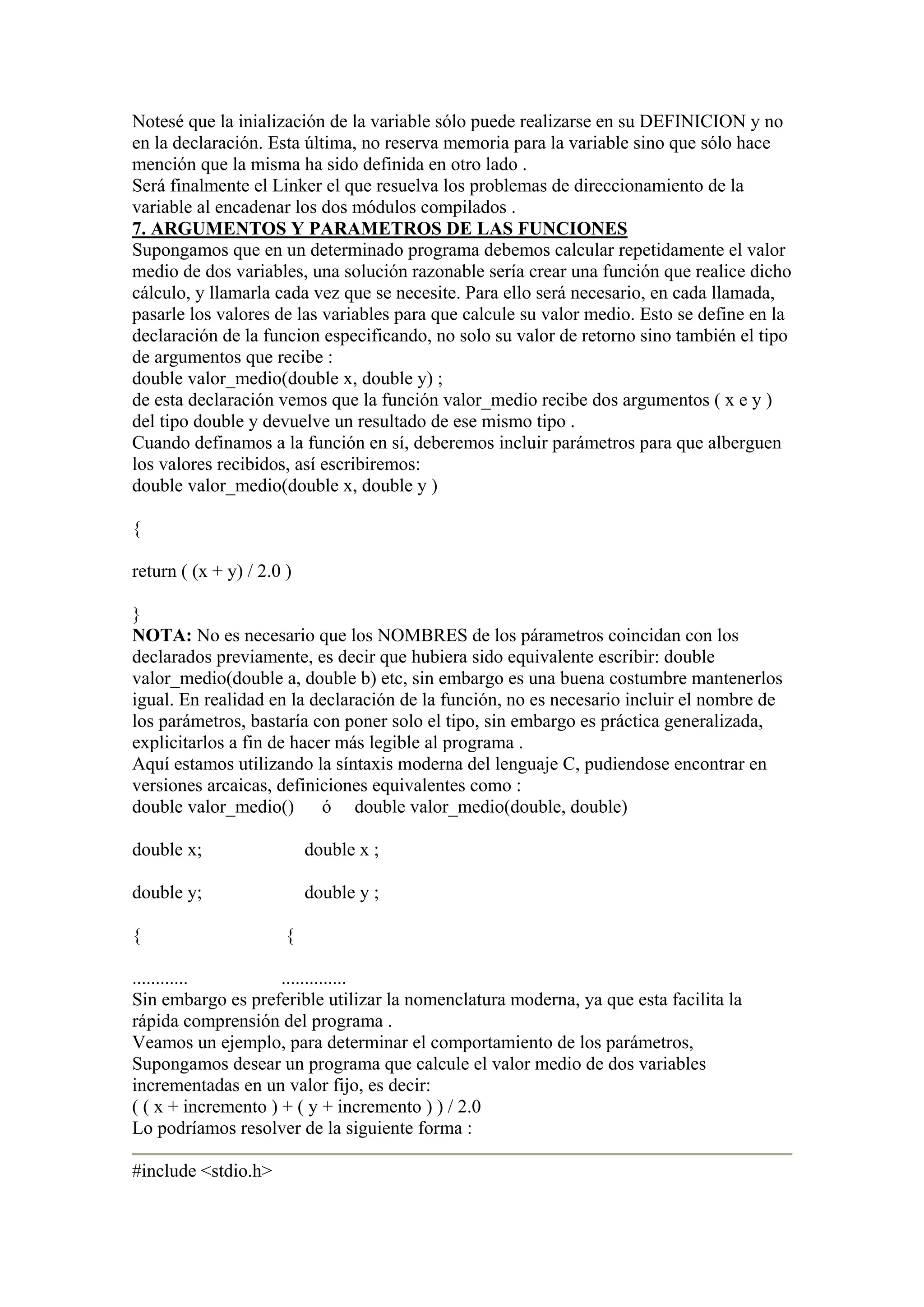 Notesé que la inialización de la variable sólo puede realizarse en su DEFINICION y no
en la declaración. Esta última, no reserva memoria para la variable sino que sólo hace
mención que la misma ha sido definida en otro lado .
Será finalmente el Linker el que resuelva los problemas de direccionamiento de la
variable al encadenar los dos módulos compilados .
7. ARGUMENTOS Y PARAMETROS DE LAS FUNCIONES
Supongamos que en un determinado programa debemos calcular repetidamente el valor
medio de dos variables, una solución razonable sería crear una función que realice dicho
cálculo, y llamarla cada vez que se necesite. Para ello será necesario, en cada llamada,
pasarle los valores de las variables para que calcule su valor medio. Esto se define en la
declaración de la funcion especificando, no solo su valor de retorno sino también el tipo
de argumentos que recibe :
double valor_medio(double x, double y) ;
de esta declaración vemos que la función valor_medio recibe dos argumentos ( x e y )
del tipo double y devuelve un resultado de ese mismo tipo .
Cuando definamos a la función en sí, deberemos incluir parámetros para que alberguen
los valores recibidos, así escribiremos:
double valor_medio(double x, double y )

{

return ( (x + y) / 2.0 )

}
NOTA: No es necesario que los NOMBRES de los párametros coincidan con los
declarados previamente, es decir que hubiera sido equivalente escribir: double
valor_medio(double a, double b) etc, sin embargo es una buena costumbre mantenerlos
igual. En realidad en la declaración de la función, no es necesario incluir el nombre de
los parámetros, bastaría con poner solo el tipo, sin embargo es práctica generalizada,
explicitarlos a fin de hacer más legible al programa .
Aquí estamos utilizando la síntaxis moderna del lenguaje C, pudiendose encontrar en
versiones arcaicas, definiciones equivalentes como :
double valor_medio() ó double valor_medio(double, double)

double x;                  double x ;

double y;                  double y ;

{                      {

............         ..............
Sin embargo es preferible utilizar la nomenclatura moderna, ya que esta facilita la
rápida comprensión del programa .
Veamos un ejemplo, para determinar el comportamiento de los parámetros,
Supongamos desear un programa que calcule el valor medio de dos variables
incrementadas en un valor fijo, es decir:
( ( x + incremento ) + ( y + incremento ) ) / 2.0
Lo podríamos resolver de la siguiente forma :

#include <stdio.h>
 