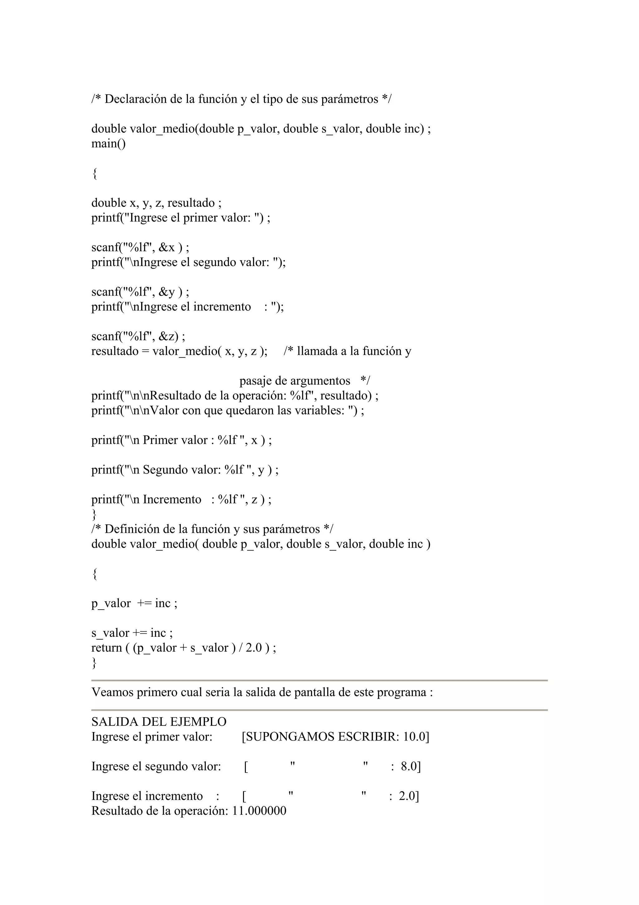 /* Declaración de la función y el tipo de sus parámetros */

double valor_medio(double p_valor, double s_valor, double inc) ;
main()

{

double x, y, z, resultado ;
printf("Ingrese el primer valor: ") ;

scanf("%lf", &x ) ;
printf("nIngrese el segundo valor: ");

scanf("%lf", &y ) ;
printf("nIngrese el incremento     : ");

scanf("%lf", &z) ;
resultado = valor_medio( x, y, z );       /* llamada a la función y

                             pasaje de argumentos */
printf("nnResultado de la operación: %lf", resultado) ;
printf("nnValor con que quedaron las variables: ") ;

printf("n Primer valor : %lf ", x ) ;

printf("n Segundo valor: %lf ", y ) ;

printf("n Incremento : %lf ", z ) ;
}
/* Definición de la función y sus parámetros */
double valor_medio( double p_valor, double s_valor, double inc )

{

p_valor += inc ;

s_valor += inc ;
return ( (p_valor + s_valor ) / 2.0 ) ;
}

Veamos primero cual seria la salida de pantalla de este programa :

SALIDA DEL EJEMPLO
Ingrese el primer valor:       [SUPONGAMOS ESCRIBIR: 10.0]

Ingrese el segundo valor:       [           "            "    : 8.0]

Ingrese el incremento :      [       "                   "    : 2.0]
Resultado de la operación: 11.000000
 