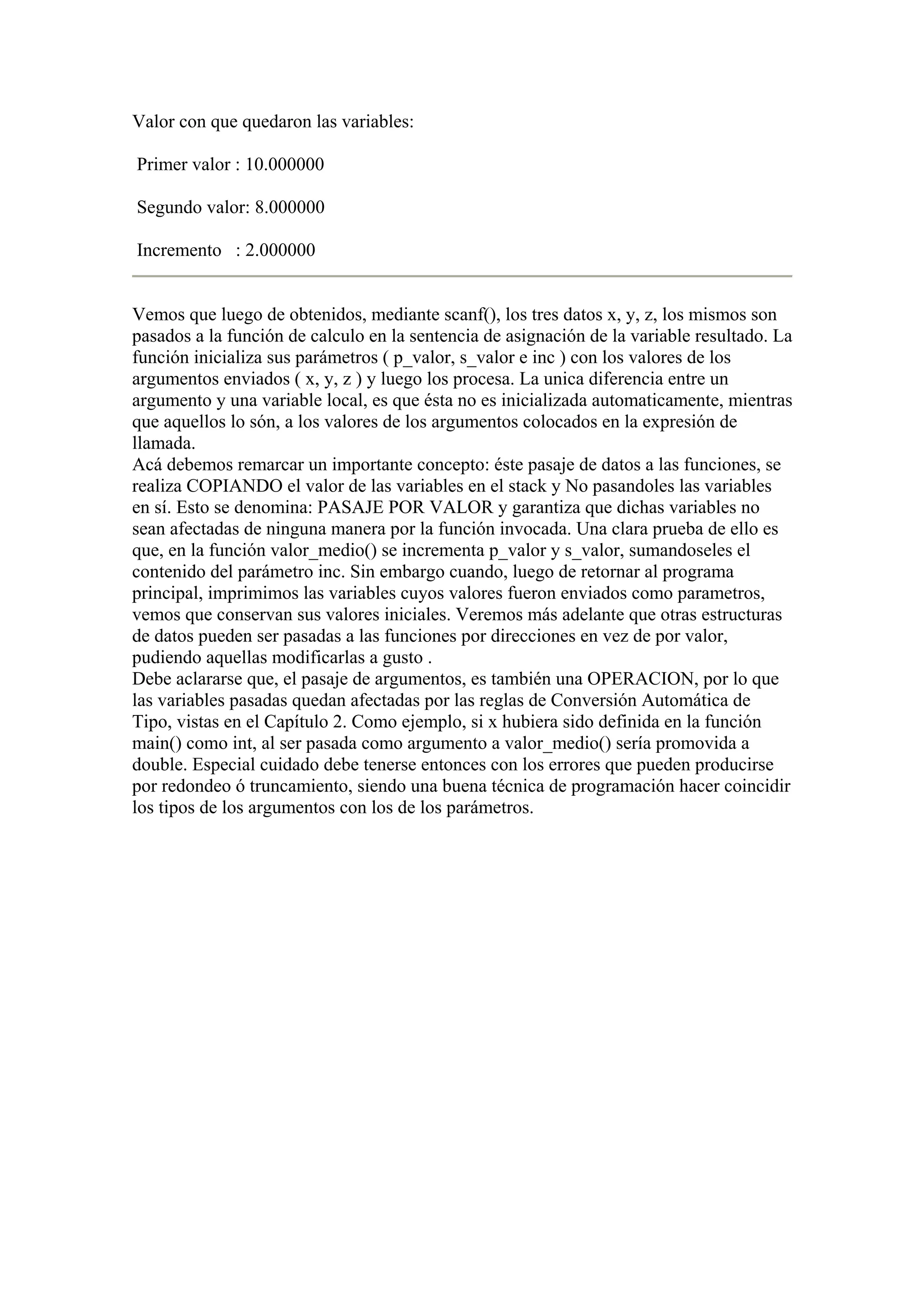 Valor con que quedaron las variables:

Primer valor : 10.000000

Segundo valor: 8.000000

Incremento : 2.000000


Vemos que luego de obtenidos, mediante scanf(), los tres datos x, y, z, los mismos son
pasados a la función de calculo en la sentencia de asignación de la variable resultado. La
función inicializa sus parámetros ( p_valor, s_valor e inc ) con los valores de los
argumentos enviados ( x, y, z ) y luego los procesa. La unica diferencia entre un
argumento y una variable local, es que ésta no es inicializada automaticamente, mientras
que aquellos lo són, a los valores de los argumentos colocados en la expresión de
llamada.
Acá debemos remarcar un importante concepto: éste pasaje de datos a las funciones, se
realiza COPIANDO el valor de las variables en el stack y No pasandoles las variables
en sí. Esto se denomina: PASAJE POR VALOR y garantiza que dichas variables no
sean afectadas de ninguna manera por la función invocada. Una clara prueba de ello es
que, en la función valor_medio() se incrementa p_valor y s_valor, sumandoseles el
contenido del parámetro inc. Sin embargo cuando, luego de retornar al programa
principal, imprimimos las variables cuyos valores fueron enviados como parametros,
vemos que conservan sus valores iniciales. Veremos más adelante que otras estructuras
de datos pueden ser pasadas a las funciones por direcciones en vez de por valor,
pudiendo aquellas modificarlas a gusto .
Debe aclararse que, el pasaje de argumentos, es también una OPERACION, por lo que
las variables pasadas quedan afectadas por las reglas de Conversión Automática de
Tipo, vistas en el Capítulo 2. Como ejemplo, si x hubiera sido definida en la función
main() como int, al ser pasada como argumento a valor_medio() sería promovida a
double. Especial cuidado debe tenerse entonces con los errores que pueden producirse
por redondeo ó truncamiento, siendo una buena técnica de programación hacer coincidir
los tipos de los argumentos con los de los parámetros.
 