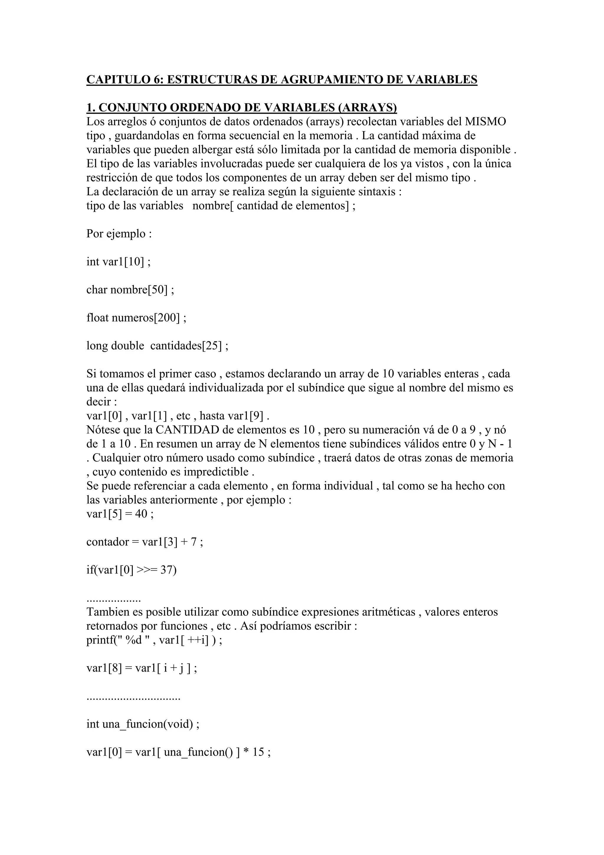 CAPITULO 6: ESTRUCTURAS DE AGRUPAMIENTO DE VARIABLES

1. CONJUNTO ORDENADO DE VARIABLES (ARRAYS)
Los arreglos ó conjuntos de datos ordenados (arrays) recolectan variables del MISMO
tipo , guardandolas en forma secuencial en la memoria . La cantidad máxima de
variables que pueden albergar está sólo limitada por la cantidad de memoria disponible .
El tipo de las variables involucradas puede ser cualquiera de los ya vistos , con la única
restricción de que todos los componentes de un array deben ser del mismo tipo .
La declaración de un array se realiza según la siguiente sintaxis :
tipo de las variables nombre[ cantidad de elementos] ;

Por ejemplo :

int var1[10] ;

char nombre[50] ;

float numeros[200] ;

long double cantidades[25] ;

Si tomamos el primer caso , estamos declarando un array de 10 variables enteras , cada
una de ellas quedará individualizada por el subíndice que sigue al nombre del mismo es
decir :
var1[0] , var1[1] , etc , hasta var1[9] .
Nótese que la CANTIDAD de elementos es 10 , pero su numeración vá de 0 a 9 , y nó
de 1 a 10 . En resumen un array de N elementos tiene subíndices válidos entre 0 y N - 1
. Cualquier otro número usado como subíndice , traerá datos de otras zonas de memoria
, cuyo contenido es impredictible .
Se puede referenciar a cada elemento , en forma individual , tal como se ha hecho con
las variables anteriormente , por ejemplo :
var1[5] = 40 ;

contador = var1[3] + 7 ;

if(var1[0] >>= 37)

..................
Tambien es posible utilizar como subíndice expresiones aritméticas , valores enteros
retornados por funciones , etc . Así podríamos escribir :
printf(" %d " , var1[ ++i] ) ;

var1[8] = var1[ i + j ] ;

...............................

int una_funcion(void) ;

var1[0] = var1[ una_funcion() ] * 15 ;
 