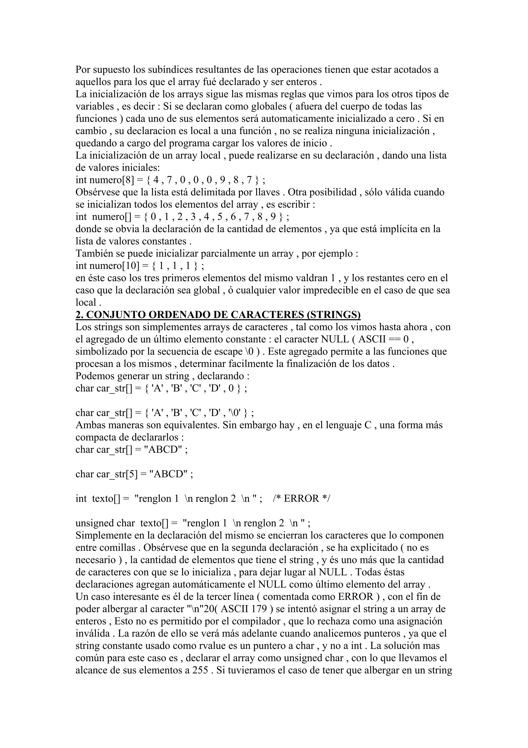 Por supuesto los subíndices resultantes de las operaciones tienen que estar acotados a
aquellos para los que el array fué declarado y ser enteros .
La inicialización de los arrays sigue las mismas reglas que vimos para los otros tipos de
variables , es decir : Si se declaran como globales ( afuera del cuerpo de todas las
funciones ) cada uno de sus elementos será automaticamente inicializado a cero . Si en
cambio , su declaracion es local a una función , no se realiza ninguna inicialización ,
quedando a cargo del programa cargar los valores de inicio .
La inicialización de un array local , puede realizarse en su declaración , dando una lista
de valores iniciales:
int numero[8] = { 4 , 7 , 0 , 0 , 0 , 9 , 8 , 7 } ;
Obsérvese que la lista está delimitada por llaves . Otra posibilidad , sólo válida cuando
se inicializan todos los elementos del array , es escribir :
int numero[] = { 0 , 1 , 2 , 3 , 4 , 5 , 6 , 7 , 8 , 9 } ;
donde se obvia la declaración de la cantidad de elementos , ya que está implícita en la
lista de valores constantes .
También se puede inicializar parcialmente un array , por ejemplo :
int numero[10] = { 1 , 1 , 1 } ;
en éste caso los tres primeros elementos del mismo valdran 1 , y los restantes cero en el
caso que la declaración sea global , ó cualquier valor impredecible en el caso de que sea
local .
2. CONJUNTO ORDENADO DE CARACTERES (STRINGS)
Los strings son simplementes arrays de caracteres , tal como los vimos hasta ahora , con
el agregado de un último elemento constante : el caracter NULL ( ASCII == 0 ,
simbolizado por la secuencia de escape 0 ) . Este agregado permite a las funciones que
procesan a los mismos , determinar facilmente la finalización de los datos .
Podemos generar un string , declarando :
char car_str[] = { 'A' , 'B' , 'C' , 'D' , 0 } ;

char car_str[] = { 'A' , 'B' , 'C' , 'D' , '0' } ;
Ambas maneras son equivalentes. Sin embargo hay , en el lenguaje C , una forma más
compacta de declararlos :
char car_str[] = "ABCD" ;

char car_str[5] = "ABCD" ;

int texto[] = "renglon 1 n renglon 2 n " ; /* ERROR */

unsigned char texto[] = "renglon 1 n renglon 2 n " ;
Simplemente en la declaración del mismo se encierran los caracteres que lo componen
entre comillas . Obsérvese que en la segunda declaración , se ha explicitado ( no es
necesario ) , la cantidad de elementos que tiene el string , y és uno más que la cantidad
de caracteres con que se lo inicializa , para dejar lugar al NULL . Todas éstas
declaraciones agregan automáticamente el NULL como último elemento del array .
Un caso interesante es él de la tercer línea ( comentada como ERROR ) , con el fín de
poder albergar al caracter "n"20( ASCII 179 ) se intentó asignar el string a un array de
enteros , Esto no es permitido por el compilador , que lo rechaza como una asignación
inválida . La razón de ello se verá más adelante cuando analicemos punteros , ya que el
string constante usado como rvalue es un puntero a char , y no a int . La solución mas
común para este caso es , declarar el array como unsigned char , con lo que llevamos el
alcance de sus elementos a 255 . Si tuvieramos el caso de tener que albergar en un string
 