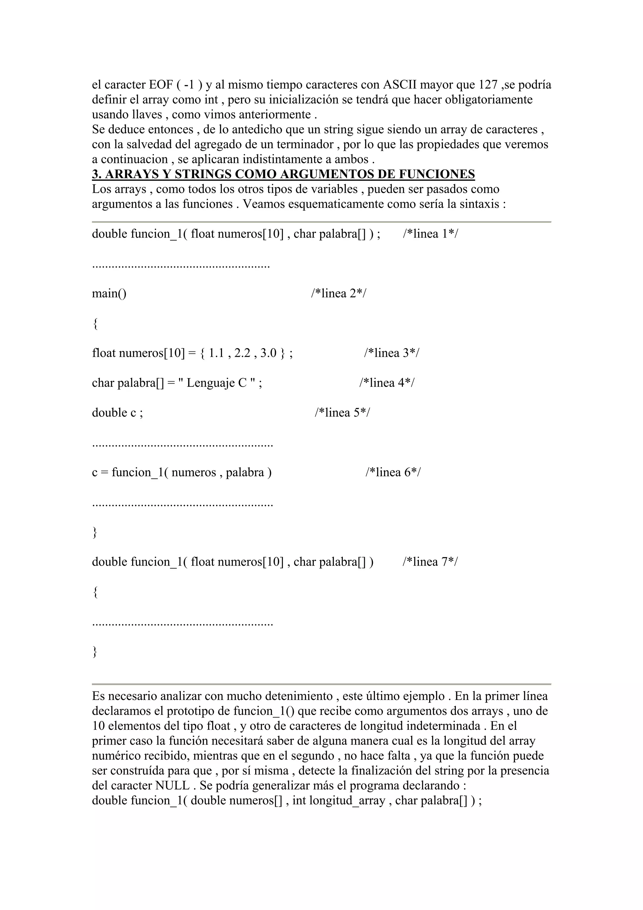 el caracter EOF ( -1 ) y al mismo tiempo caracteres con ASCII mayor que 127 ,se podría
definir el array como int , pero su inicialización se tendrá que hacer obligatoriamente
usando llaves , como vimos anteriormente .
Se deduce entonces , de lo antedicho que un string sigue siendo un array de caracteres ,
con la salvedad del agregado de un terminador , por lo que las propiedades que veremos
a continuacion , se aplicaran indistintamente a ambos .
3. ARRAYS Y STRINGS COMO ARGUMENTOS DE FUNCIONES
Los arrays , como todos los otros tipos de variables , pueden ser pasados como
argumentos a las funciones . Veamos esquematicamente como sería la sintaxis :

double funcion_1( float numeros[10] , char palabra[] ) ;                    /*linea 1*/

.......................................................

main()                                                     /*linea 2*/

{

float numeros[10] = { 1.1 , 2.2 , 3.0 } ;                            /*linea 3*/

char palabra[] = " Lenguaje C " ;                                   /*linea 4*/

double c ;                                                 /*linea 5*/

........................................................

c = funcion_1( numeros , palabra )                                   /*linea 6*/

........................................................

}

double funcion_1( float numeros[10] , char palabra[] )                      /*linea 7*/

{

........................................................

}


Es necesario analizar con mucho detenimiento , este último ejemplo . En la primer línea
declaramos el prototipo de funcion_1() que recibe como argumentos dos arrays , uno de
10 elementos del tipo float , y otro de caracteres de longitud indeterminada . En el
primer caso la función necesitará saber de alguna manera cual es la longitud del array
numérico recibido, mientras que en el segundo , no hace falta , ya que la función puede
ser construída para que , por sí misma , detecte la finalización del string por la presencia
del caracter NULL . Se podría generalizar más el programa declarando :
double funcion_1( double numeros[] , int longitud_array , char palabra[] ) ;
 