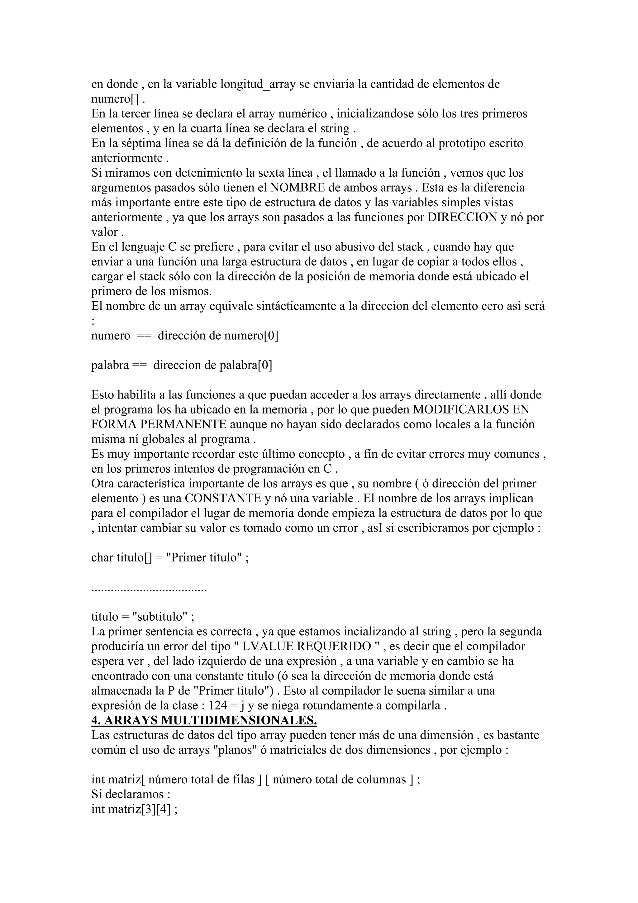 en donde , en la variable longitud_array se enviaría la cantidad de elementos de
numero[] .
En la tercer línea se declara el array numérico , inicializandose sólo los tres primeros
elementos , y en la cuarta línea se declara el string .
En la séptima línea se dá la definición de la función , de acuerdo al prototipo escrito
anteriormente .
Si miramos con detenimiento la sexta línea , el llamado a la función , vemos que los
argumentos pasados sólo tienen el NOMBRE de ambos arrays . Esta es la diferencia
más importante entre este tipo de estructura de datos y las variables simples vistas
anteriormente , ya que los arrays son pasados a las funciones por DIRECCION y nó por
valor .
En el lenguaje C se prefiere , para evitar el uso abusivo del stack , cuando hay que
enviar a una función una larga estructura de datos , en lugar de copiar a todos ellos ,
cargar el stack sólo con la dirección de la posición de memoria donde está ubicado el
primero de los mismos.
El nombre de un array equivale sintácticamente a la direccion del elemento cero así será
:
numero == dirección de numero[0]

palabra == direccion de palabra[0]

Esto habilita a las funciones a que puedan acceder a los arrays directamente , allí donde
el programa los ha ubicado en la memoria , por lo que pueden MODIFICARLOS EN
FORMA PERMANENTE aunque no hayan sido declarados como locales a la función
misma ní globales al programa .
Es muy importante recordar este último concepto , a fín de evitar errores muy comunes ,
en los primeros intentos de programación en C .
Otra característica importante de los arrays es que , su nombre ( ó dirección del primer
elemento ) es una CONSTANTE y nó una variable . El nombre de los arrays implican
para el compilador el lugar de memoria donde empieza la estructura de datos por lo que
, intentar cambiar su valor es tomado como un error , asI si escribieramos por ejemplo :

char titulo[] = "Primer titulo" ;

....................................

titulo = "subtitulo" ;
La primer sentencia es correcta , ya que estamos incializando al string , pero la segunda
produciría un error del tipo " LVALUE REQUERIDO " , es decir que el compilador
espera ver , del lado izquierdo de una expresión , a una variable y en cambio se ha
encontrado con una constante titulo (ó sea la dirección de memoria donde está
almacenada la P de "Primer título") . Esto al compilador le suena similar a una
expresión de la clase : 124 = j y se niega rotundamente a compilarla .
4. ARRAYS MULTIDIMENSIONALES.
Las estructuras de datos del tipo array pueden tener más de una dimensión , es bastante
común el uso de arrays "planos" ó matriciales de dos dimensiones , por ejemplo :

int matriz[ número total de filas ] [ número total de columnas ] ;
Si declaramos :
int matriz[3][4] ;
 