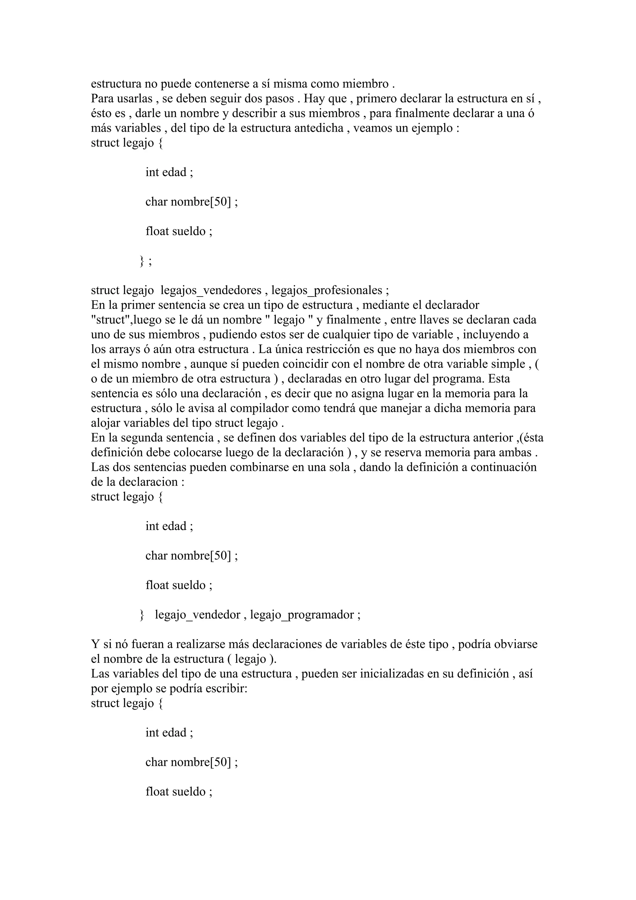 estructura no puede contenerse a sí misma como miembro .
Para usarlas , se deben seguir dos pasos . Hay que , primero declarar la estructura en sí ,
ésto es , darle un nombre y describir a sus miembros , para finalmente declarar a una ó
más variables , del tipo de la estructura antedicha , veamos un ejemplo :
struct legajo {

           int edad ;

           char nombre[50] ;

           float sueldo ;

         };

struct legajo legajos_vendedores , legajos_profesionales ;
En la primer sentencia se crea un tipo de estructura , mediante el declarador
"struct",luego se le dá un nombre " legajo " y finalmente , entre llaves se declaran cada
uno de sus miembros , pudiendo estos ser de cualquier tipo de variable , incluyendo a
los arrays ó aún otra estructura . La única restricción es que no haya dos miembros con
el mismo nombre , aunque sí pueden coincidir con el nombre de otra variable simple , (
o de un miembro de otra estructura ) , declaradas en otro lugar del programa. Esta
sentencia es sólo una declaración , es decir que no asigna lugar en la memoria para la
estructura , sólo le avisa al compilador como tendrá que manejar a dicha memoria para
alojar variables del tipo struct legajo .
En la segunda sentencia , se definen dos variables del tipo de la estructura anterior ,(ésta
definición debe colocarse luego de la declaración ) , y se reserva memoria para ambas .
Las dos sentencias pueden combinarse en una sola , dando la definición a continuación
de la declaracion :
struct legajo {

           int edad ;

           char nombre[50] ;

           float sueldo ;

         } legajo_vendedor , legajo_programador ;

Y si nó fueran a realizarse más declaraciones de variables de éste tipo , podría obviarse
el nombre de la estructura ( legajo ).
Las variables del tipo de una estructura , pueden ser inicializadas en su definición , así
por ejemplo se podría escribir:
struct legajo {

           int edad ;

           char nombre[50] ;

           float sueldo ;
 