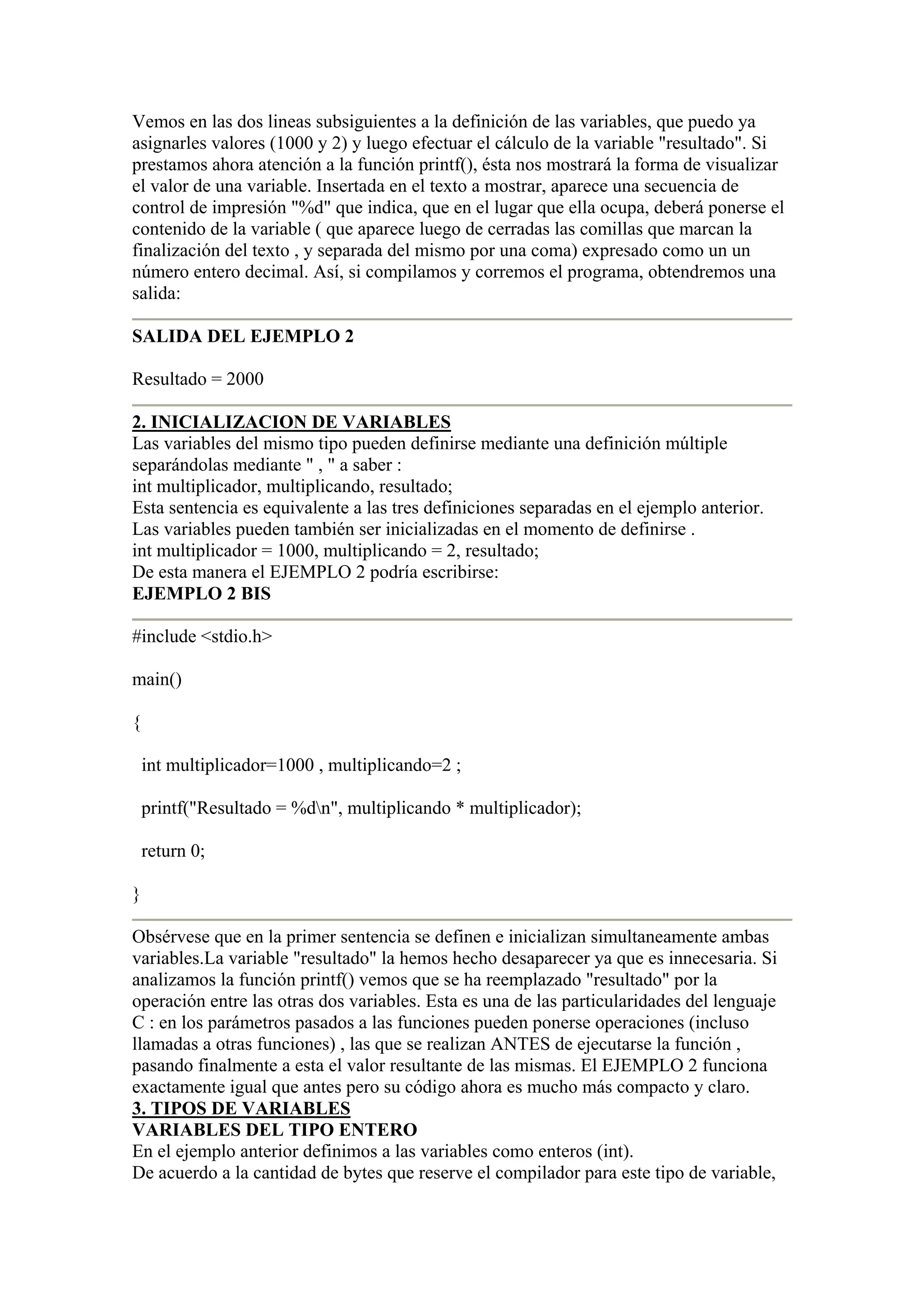 Vemos en las dos lineas subsiguientes a la definición de las variables, que puedo ya
asignarles valores (1000 y 2) y luego efectuar el cálculo de la variable "resultado". Si
prestamos ahora atención a la función printf(), ésta nos mostrará la forma de visualizar
el valor de una variable. Insertada en el texto a mostrar, aparece una secuencia de
control de impresión "%d" que indica, que en el lugar que ella ocupa, deberá ponerse el
contenido de la variable ( que aparece luego de cerradas las comillas que marcan la
finalización del texto , y separada del mismo por una coma) expresado como un un
número entero decimal. Así, si compilamos y corremos el programa, obtendremos una
salida:

SALIDA DEL EJEMPLO 2

Resultado = 2000

2. INICIALIZACION DE VARIABLES
Las variables del mismo tipo pueden definirse mediante una definición múltiple
separándolas mediante " , " a saber :
int multiplicador, multiplicando, resultado;
Esta sentencia es equivalente a las tres definiciones separadas en el ejemplo anterior.
Las variables pueden también ser inicializadas en el momento de definirse .
int multiplicador = 1000, multiplicando = 2, resultado;
De esta manera el EJEMPLO 2 podría escribirse:
EJEMPLO 2 BIS

#include <stdio.h>

main()

{

    int multiplicador=1000 , multiplicando=2 ;

    printf("Resultado = %dn", multiplicando * multiplicador);

    return 0;

}

Obsérvese que en la primer sentencia se definen e inicializan simultaneamente ambas
variables.La variable "resultado" la hemos hecho desaparecer ya que es innecesaria. Si
analizamos la función printf() vemos que se ha reemplazado "resultado" por la
operación entre las otras dos variables. Esta es una de las particularidades del lenguaje
C : en los parámetros pasados a las funciones pueden ponerse operaciones (incluso
llamadas a otras funciones) , las que se realizan ANTES de ejecutarse la función ,
pasando finalmente a esta el valor resultante de las mismas. El EJEMPLO 2 funciona
exactamente igual que antes pero su código ahora es mucho más compacto y claro.
3. TIPOS DE VARIABLES
VARIABLES DEL TIPO ENTERO
En el ejemplo anterior definimos a las variables como enteros (int).
De acuerdo a la cantidad de bytes que reserve el compilador para este tipo de variable,
 