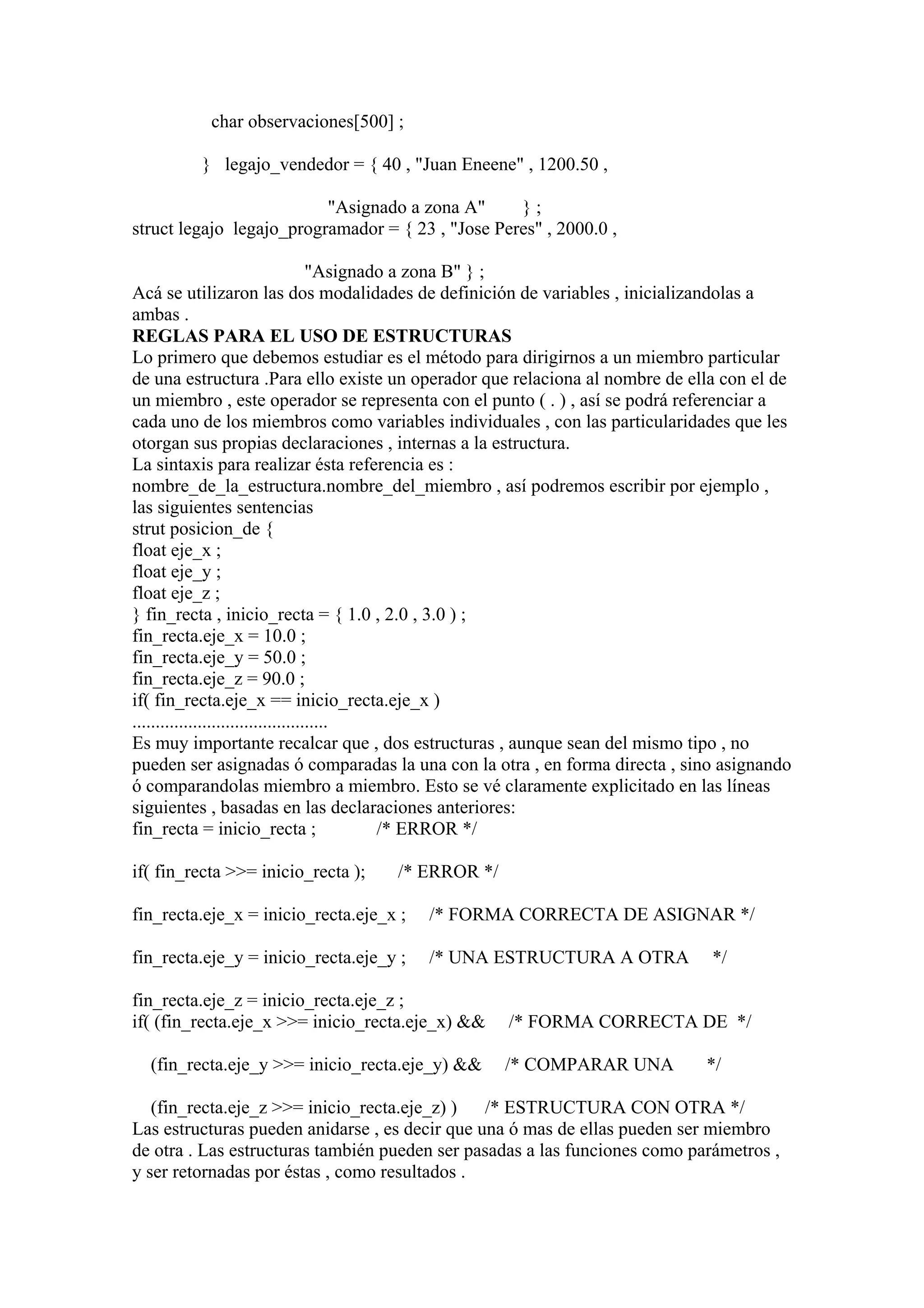 char observaciones[500] ;

         } legajo_vendedor = { 40 , "Juan Eneene" , 1200.50 ,

                          "Asignado a zona A"      };
struct legajo legajo_programador = { 23 , "Jose Peres" , 2000.0 ,

                                     "Asignado a zona B" } ;
Acá se utilizaron las dos modalidades de definición de variables , inicializandolas a
ambas .
REGLAS PARA EL USO DE ESTRUCTURAS
Lo primero que debemos estudiar es el método para dirigirnos a un miembro particular
de una estructura .Para ello existe un operador que relaciona al nombre de ella con el de
un miembro , este operador se representa con el punto ( . ) , así se podrá referenciar a
cada uno de los miembros como variables individuales , con las particularidades que les
otorgan sus propias declaraciones , internas a la estructura.
La sintaxis para realizar ésta referencia es :
nombre_de_la_estructura.nombre_del_miembro , así podremos escribir por ejemplo ,
las siguientes sentencias
strut posicion_de {
float eje_x ;
float eje_y ;
float eje_z ;
} fin_recta , inicio_recta = { 1.0 , 2.0 , 3.0 ) ;
fin_recta.eje_x = 10.0 ;
fin_recta.eje_y = 50.0 ;
fin_recta.eje_z = 90.0 ;
if( fin_recta.eje_x == inicio_recta.eje_x )
..........................................
Es muy importante recalcar que , dos estructuras , aunque sean del mismo tipo , no
pueden ser asignadas ó comparadas la una con la otra , en forma directa , sino asignando
ó comparandolas miembro a miembro. Esto se vé claramente explicitado en las líneas
siguientes , basadas en las declaraciones anteriores:
fin_recta = inicio_recta ;                   /* ERROR */

if( fin_recta >>= inicio_recta );   /* ERROR */

fin_recta.eje_x = inicio_recta.eje_x ;   /* FORMA CORRECTA DE ASIGNAR */

fin_recta.eje_y = inicio_recta.eje_y ;   /* UNA ESTRUCTURA A OTRA             */

fin_recta.eje_z = inicio_recta.eje_z ;
if( (fin_recta.eje_x >>= inicio_recta.eje_x) &&   /* FORMA CORRECTA DE */

  (fin_recta.eje_y >>= inicio_recta.eje_y) &&     /* COMPARAR UNA            */

   (fin_recta.eje_z >>= inicio_recta.eje_z) )   /* ESTRUCTURA CON OTRA */
Las estructuras pueden anidarse , es decir que una ó mas de ellas pueden ser miembro
de otra . Las estructuras también pueden ser pasadas a las funciones como parámetros ,
y ser retornadas por éstas , como resultados .
 