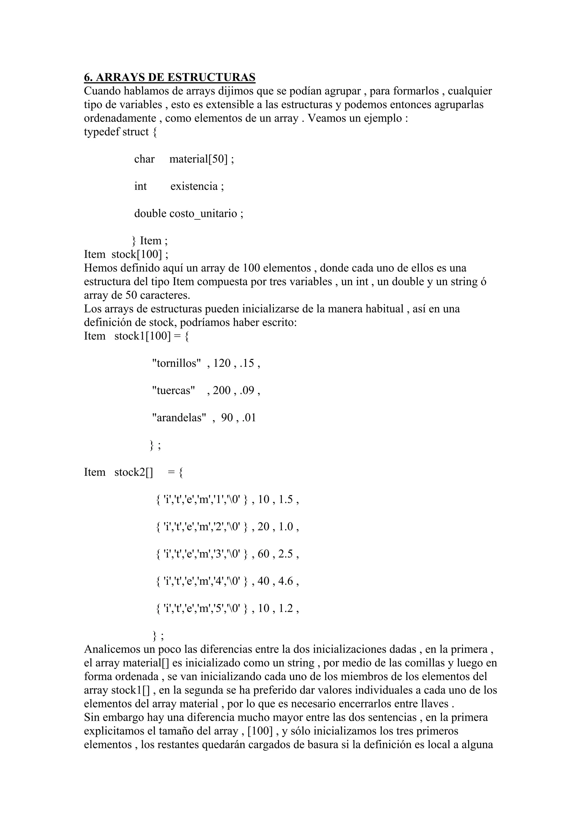 6. ARRAYS DE ESTRUCTURAS
Cuando hablamos de arrays dijimos que se podían agrupar , para formarlos , cualquier
tipo de variables , esto es extensible a las estructuras y podemos entonces agruparlas
ordenadamente , como elementos de un array . Veamos un ejemplo :
typedef struct {

          char       material[50] ;

          int        existencia ;

          double costo_unitario ;

          } Item ;
Item stock[100] ;
Hemos definido aquí un array de 100 elementos , donde cada uno de ellos es una
estructura del tipo Item compuesta por tres variables , un int , un double y un string ó
array de 50 caracteres.
Los arrays de estructuras pueden inicializarse de la manera habitual , así en una
definición de stock, podríamos haber escrito:
Item stock1[100] = {

                "tornillos" , 120 , .15 ,

                "tuercas" , 200 , .09 ,

                "arandelas" , 90 , .01

                };

Item stock2[]        ={

                 { 'i','t','e','m','1','0' } , 10 , 1.5 ,

                 { 'i','t','e','m','2','0' } , 20 , 1.0 ,

                 { 'i','t','e','m','3','0' } , 60 , 2.5 ,

                 { 'i','t','e','m','4','0' } , 40 , 4.6 ,

                 { 'i','t','e','m','5','0' } , 10 , 1.2 ,

               };
Analicemos un poco las diferencias entre la dos inicializaciones dadas , en la primera ,
el array material[] es inicializado como un string , por medio de las comillas y luego en
forma ordenada , se van inicializando cada uno de los miembros de los elementos del
array stock1[] , en la segunda se ha preferido dar valores individuales a cada uno de los
elementos del array material , por lo que es necesario encerrarlos entre llaves .
Sin embargo hay una diferencia mucho mayor entre las dos sentencias , en la primera
explicitamos el tamaño del array , [100] , y sólo inicializamos los tres primeros
elementos , los restantes quedarán cargados de basura si la definición es local a alguna
 