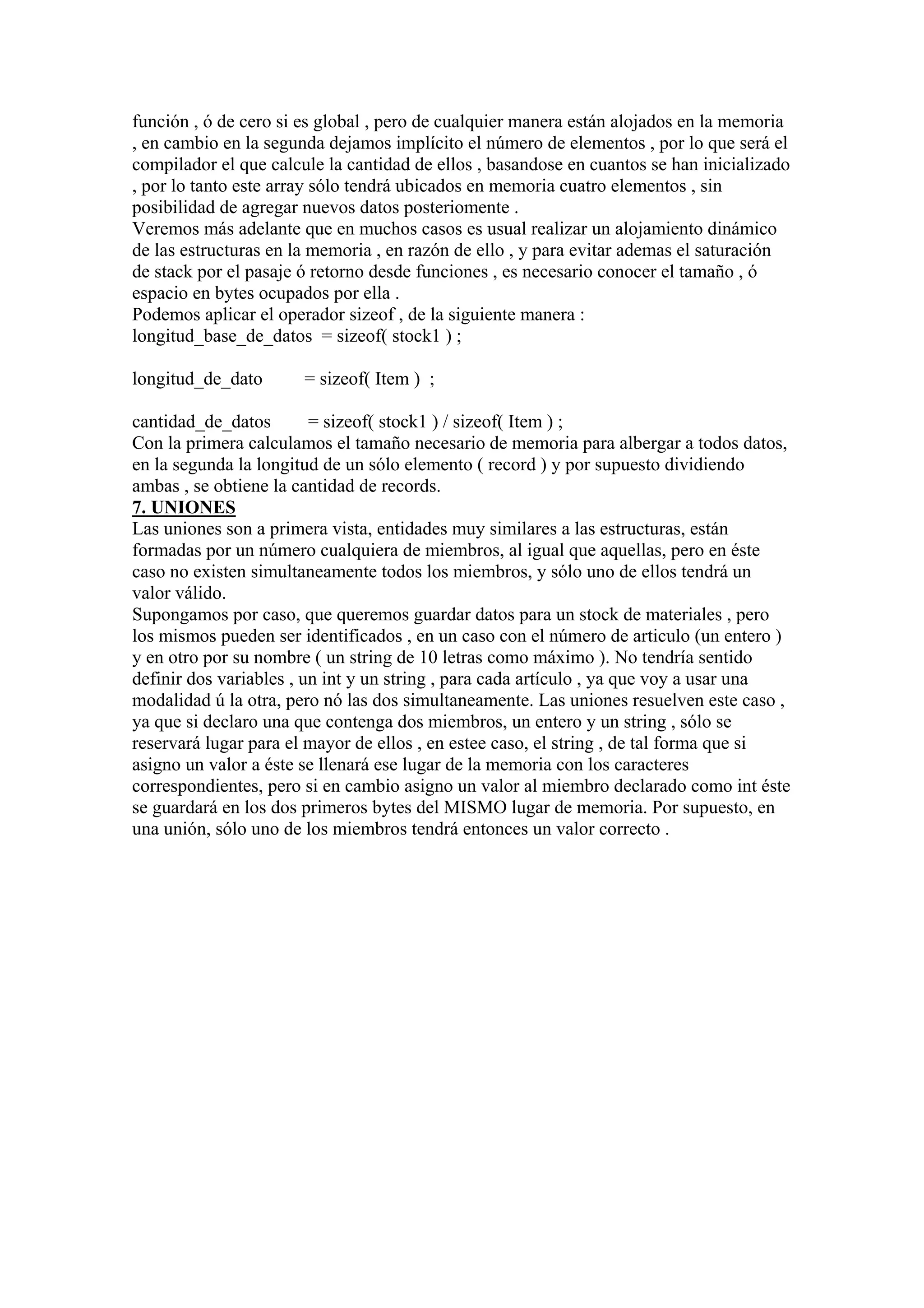función , ó de cero si es global , pero de cualquier manera están alojados en la memoria
, en cambio en la segunda dejamos implícito el número de elementos , por lo que será el
compilador el que calcule la cantidad de ellos , basandose en cuantos se han inicializado
, por lo tanto este array sólo tendrá ubicados en memoria cuatro elementos , sin
posibilidad de agregar nuevos datos posteriomente .
Veremos más adelante que en muchos casos es usual realizar un alojamiento dinámico
de las estructuras en la memoria , en razón de ello , y para evitar ademas el saturación
de stack por el pasaje ó retorno desde funciones , es necesario conocer el tamaño , ó
espacio en bytes ocupados por ella .
Podemos aplicar el operador sizeof , de la siguiente manera :
longitud_base_de_datos = sizeof( stock1 ) ;

longitud_de_dato       = sizeof( Item ) ;

cantidad_de_datos        = sizeof( stock1 ) / sizeof( Item ) ;
Con la primera calculamos el tamaño necesario de memoria para albergar a todos datos,
en la segunda la longitud de un sólo elemento ( record ) y por supuesto dividiendo
ambas , se obtiene la cantidad de records.
7. UNIONES
Las uniones son a primera vista, entidades muy similares a las estructuras, están
formadas por un número cualquiera de miembros, al igual que aquellas, pero en éste
caso no existen simultaneamente todos los miembros, y sólo uno de ellos tendrá un
valor válido.
Supongamos por caso, que queremos guardar datos para un stock de materiales , pero
los mismos pueden ser identificados , en un caso con el número de articulo (un entero )
y en otro por su nombre ( un string de 10 letras como máximo ). No tendría sentido
definir dos variables , un int y un string , para cada artículo , ya que voy a usar una
modalidad ú la otra, pero nó las dos simultaneamente. Las uniones resuelven este caso ,
ya que si declaro una que contenga dos miembros, un entero y un string , sólo se
reservará lugar para el mayor de ellos , en estee caso, el string , de tal forma que si
asigno un valor a éste se llenará ese lugar de la memoria con los caracteres
correspondientes, pero si en cambio asigno un valor al miembro declarado como int éste
se guardará en los dos primeros bytes del MISMO lugar de memoria. Por supuesto, en
una unión, sólo uno de los miembros tendrá entonces un valor correcto .
 