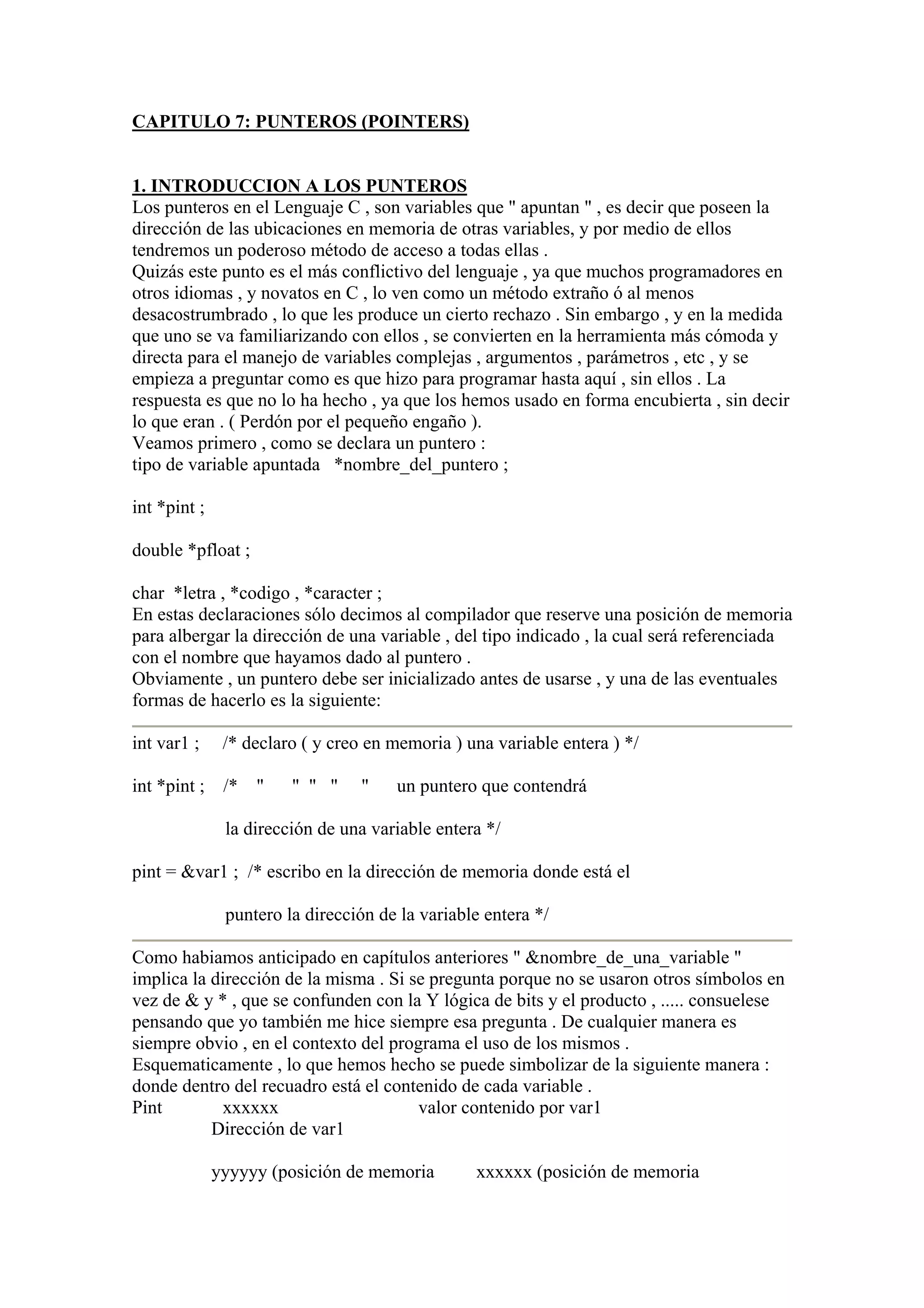 CAPITULO 7: PUNTEROS (POINTERS)


1. INTRODUCCION A LOS PUNTEROS
Los punteros en el Lenguaje C , son variables que " apuntan " , es decir que poseen la
dirección de las ubicaciones en memoria de otras variables, y por medio de ellos
tendremos un poderoso método de acceso a todas ellas .
Quizás este punto es el más conflictivo del lenguaje , ya que muchos programadores en
otros idiomas , y novatos en C , lo ven como un método extraño ó al menos
desacostrumbrado , lo que les produce un cierto rechazo . Sin embargo , y en la medida
que uno se va familiarizando con ellos , se convierten en la herramienta más cómoda y
directa para el manejo de variables complejas , argumentos , parámetros , etc , y se
empieza a preguntar como es que hizo para programar hasta aquí , sin ellos . La
respuesta es que no lo ha hecho , ya que los hemos usado en forma encubierta , sin decir
lo que eran . ( Perdón por el pequeño engaño ).
Veamos primero , como se declara un puntero :
tipo de variable apuntada *nombre_del_puntero ;

int *pint ;

double *pfloat ;

char *letra , *codigo , *caracter ;
En estas declaraciones sólo decimos al compilador que reserve una posición de memoria
para albergar la dirección de una variable , del tipo indicado , la cual será referenciada
con el nombre que hayamos dado al puntero .
Obviamente , un puntero debe ser inicializado antes de usarse , y una de las eventuales
formas de hacerlo es la siguiente:

int var1 ;     /* declaro ( y creo en memoria ) una variable entera ) */

int *pint ; /* "        " " "    "    un puntero que contendrá

               la dirección de una variable entera */

pint = &var1 ; /* escribo en la dirección de memoria donde está el

               puntero la dirección de la variable entera */

Como habiamos anticipado en capítulos anteriores " &nombre_de_una_variable "
implica la dirección de la misma . Si se pregunta porque no se usaron otros símbolos en
vez de & y * , que se confunden con la Y lógica de bits y el producto , ..... consuelese
pensando que yo también me hice siempre esa pregunta . De cualquier manera es
siempre obvio , en el contexto del programa el uso de los mismos .
Esquematicamente , lo que hemos hecho se puede simbolizar de la siguiente manera :
donde dentro del recuadro está el contenido de cada variable .
Pint        xxxxxx                     valor contenido por var1
           Dirección de var1

              yyyyyy (posición de memoria        xxxxxx (posición de memoria
 