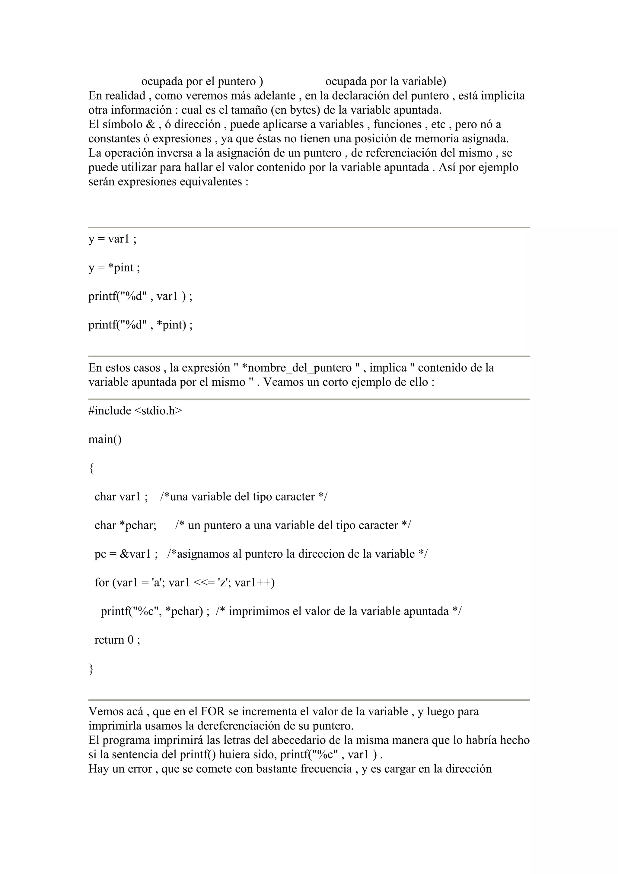 ocupada por el puntero )              ocupada por la variable)
En realidad , como veremos más adelante , en la declaración del puntero , está implicita
otra información : cual es el tamaño (en bytes) de la variable apuntada.
El símbolo & , ó dirección , puede aplicarse a variables , funciones , etc , pero nó a
constantes ó expresiones , ya que éstas no tienen una posición de memoria asignada.
La operación inversa a la asignación de un puntero , de referenciación del mismo , se
puede utilizar para hallar el valor contenido por la variable apuntada . Así por ejemplo
serán expresiones equivalentes :



y = var1 ;

y = *pint ;

printf("%d" , var1 ) ;

printf("%d" , *pint) ;


En estos casos , la expresión " *nombre_del_puntero " , implica " contenido de la
variable apuntada por el mismo " . Veamos un corto ejemplo de ello :

#include <stdio.h>

main()

{

    char var1 ; /*una variable del tipo caracter */

    char *pchar;     /* un puntero a una variable del tipo caracter */

    pc = &var1 ; /*asignamos al puntero la direccion de la variable */

    for (var1 = 'a'; var1 <<= 'z'; var1++)

     printf("%c", *pchar) ; /* imprimimos el valor de la variable apuntada */

    return 0 ;

}


Vemos acá , que en el FOR se incrementa el valor de la variable , y luego para
imprimirla usamos la dereferenciación de su puntero.
El programa imprimirá las letras del abecedario de la misma manera que lo habría hecho
si la sentencia del printf() huiera sido, printf("%c" , var1 ) .
Hay un error , que se comete con bastante frecuencia , y es cargar en la dirección
 