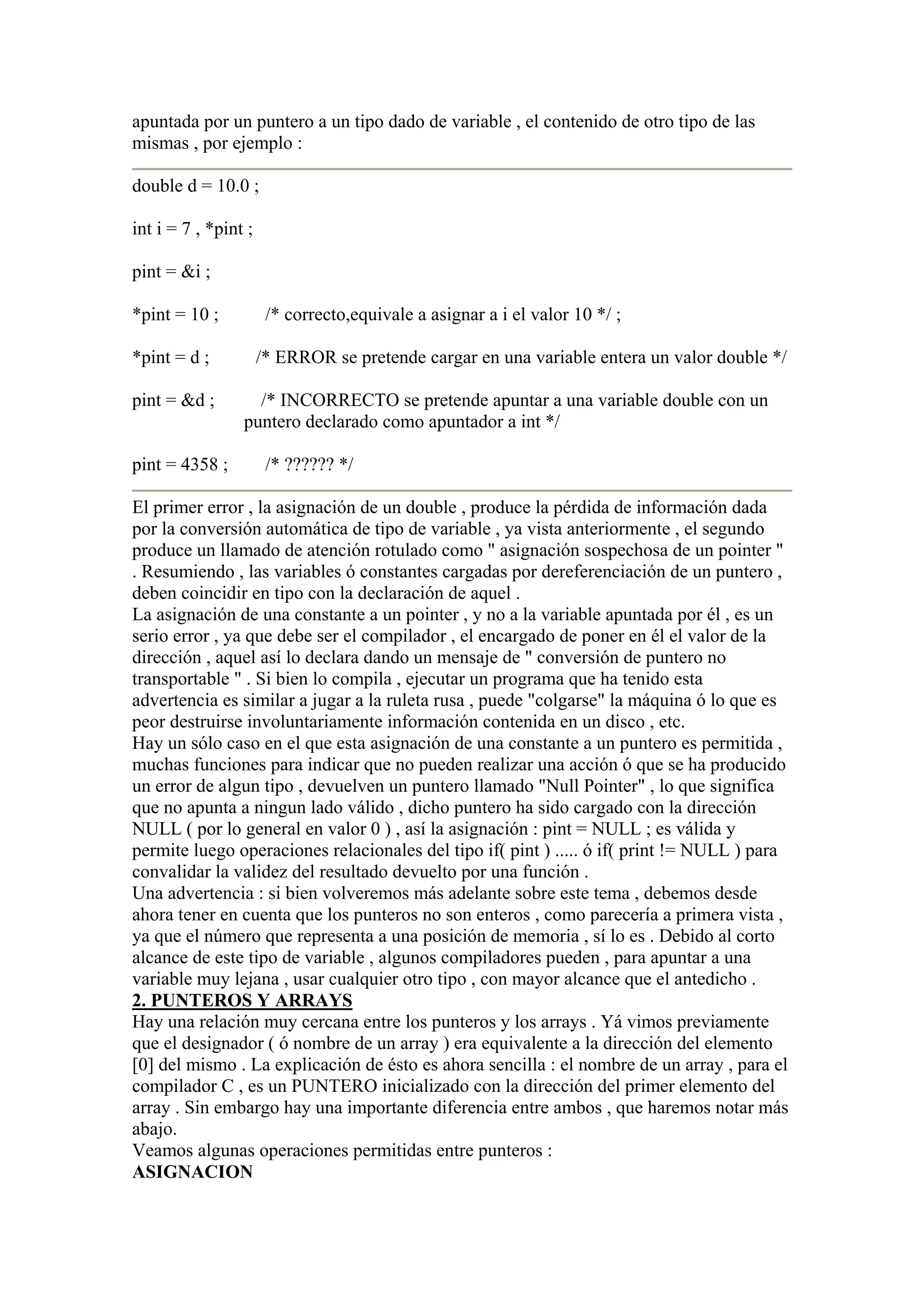 apuntada por un puntero a un tipo dado de variable , el contenido de otro tipo de las
mismas , por ejemplo :

double d = 10.0 ;

int i = 7 , *pint ;

pint = &i ;

*pint = 10 ;           /* correcto,equivale a asignar a i el valor 10 */ ;

*pint = d ;           /* ERROR se pretende cargar en una variable entera un valor double */

pint = &d ;        /* INCORRECTO se pretende apuntar a una variable double con un
                 puntero declarado como apuntador a int */

pint = 4358 ;          /* ?????? */

El primer error , la asignación de un double , produce la pérdida de información dada
por la conversión automática de tipo de variable , ya vista anteriormente , el segundo
produce un llamado de atención rotulado como " asignación sospechosa de un pointer "
. Resumiendo , las variables ó constantes cargadas por dereferenciación de un puntero ,
deben coincidir en tipo con la declaración de aquel .
La asignación de una constante a un pointer , y no a la variable apuntada por él , es un
serio error , ya que debe ser el compilador , el encargado de poner en él el valor de la
dirección , aquel así lo declara dando un mensaje de " conversión de puntero no
transportable " . Si bien lo compila , ejecutar un programa que ha tenido esta
advertencia es similar a jugar a la ruleta rusa , puede "colgarse" la máquina ó lo que es
peor destruirse involuntariamente información contenida en un disco , etc.
Hay un sólo caso en el que esta asignación de una constante a un puntero es permitida ,
muchas funciones para indicar que no pueden realizar una acción ó que se ha producido
un error de algun tipo , devuelven un puntero llamado "Null Pointer" , lo que significa
que no apunta a ningun lado válido , dicho puntero ha sido cargado con la dirección
NULL ( por lo general en valor 0 ) , así la asignación : pint = NULL ; es válida y
permite luego operaciones relacionales del tipo if( pint ) ..... ó if( print != NULL ) para
convalidar la validez del resultado devuelto por una función .
Una advertencia : si bien volveremos más adelante sobre este tema , debemos desde
ahora tener en cuenta que los punteros no son enteros , como parecería a primera vista ,
ya que el número que representa a una posición de memoria , sí lo es . Debido al corto
alcance de este tipo de variable , algunos compiladores pueden , para apuntar a una
variable muy lejana , usar cualquier otro tipo , con mayor alcance que el antedicho .
2. PUNTEROS Y ARRAYS
Hay una relación muy cercana entre los punteros y los arrays . Yá vimos previamente
que el designador ( ó nombre de un array ) era equivalente a la dirección del elemento
[0] del mismo . La explicación de ésto es ahora sencilla : el nombre de un array , para el
compilador C , es un PUNTERO inicializado con la dirección del primer elemento del
array . Sin embargo hay una importante diferencia entre ambos , que haremos notar más
abajo.
Veamos algunas operaciones permitidas entre punteros :
ASIGNACION
 