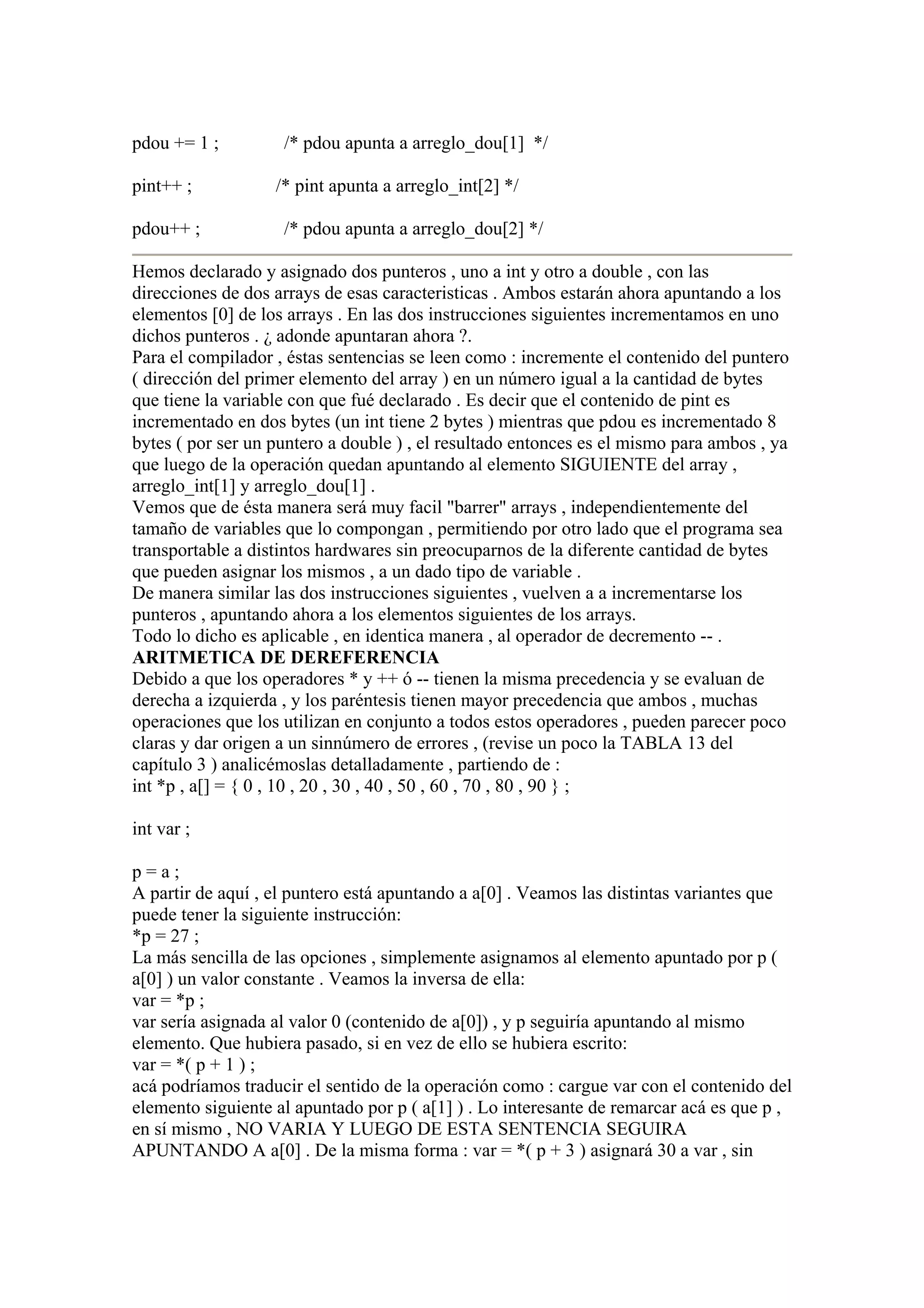 pdou += 1 ;         /* pdou apunta a arreglo_dou[1] */

pint++ ;           /* pint apunta a arreglo_int[2] */

pdou++ ;            /* pdou apunta a arreglo_dou[2] */

Hemos declarado y asignado dos punteros , uno a int y otro a double , con las
direcciones de dos arrays de esas caracteristicas . Ambos estarán ahora apuntando a los
elementos [0] de los arrays . En las dos instrucciones siguientes incrementamos en uno
dichos punteros . ¿ adonde apuntaran ahora ?.
Para el compilador , éstas sentencias se leen como : incremente el contenido del puntero
( dirección del primer elemento del array ) en un número igual a la cantidad de bytes
que tiene la variable con que fué declarado . Es decir que el contenido de pint es
incrementado en dos bytes (un int tiene 2 bytes ) mientras que pdou es incrementado 8
bytes ( por ser un puntero a double ) , el resultado entonces es el mismo para ambos , ya
que luego de la operación quedan apuntando al elemento SIGUIENTE del array ,
arreglo_int[1] y arreglo_dou[1] .
Vemos que de ésta manera será muy facil "barrer" arrays , independientemente del
tamaño de variables que lo compongan , permitiendo por otro lado que el programa sea
transportable a distintos hardwares sin preocuparnos de la diferente cantidad de bytes
que pueden asignar los mismos , a un dado tipo de variable .
De manera similar las dos instrucciones siguientes , vuelven a a incrementarse los
punteros , apuntando ahora a los elementos siguientes de los arrays.
Todo lo dicho es aplicable , en identica manera , al operador de decremento -- .
ARITMETICA DE DEREFERENCIA
Debido a que los operadores * y ++ ó -- tienen la misma precedencia y se evaluan de
derecha a izquierda , y los paréntesis tienen mayor precedencia que ambos , muchas
operaciones que los utilizan en conjunto a todos estos operadores , pueden parecer poco
claras y dar origen a un sinnúmero de errores , (revise un poco la TABLA 13 del
capítulo 3 ) analicémoslas detalladamente , partiendo de :
int *p , a[] = { 0 , 10 , 20 , 30 , 40 , 50 , 60 , 70 , 80 , 90 } ;

int var ;

p=a;
A partir de aquí , el puntero está apuntando a a[0] . Veamos las distintas variantes que
puede tener la siguiente instrucción:
*p = 27 ;
La más sencilla de las opciones , simplemente asignamos al elemento apuntado por p (
a[0] ) un valor constante . Veamos la inversa de ella:
var = *p ;
var sería asignada al valor 0 (contenido de a[0]) , y p seguiría apuntando al mismo
elemento. Que hubiera pasado, si en vez de ello se hubiera escrito:
var = *( p + 1 ) ;
acá podríamos traducir el sentido de la operación como : cargue var con el contenido del
elemento siguiente al apuntado por p ( a[1] ) . Lo interesante de remarcar acá es que p ,
en sí mismo , NO VARIA Y LUEGO DE ESTA SENTENCIA SEGUIRA
APUNTANDO A a[0] . De la misma forma : var = *( p + 3 ) asignará 30 a var , sin
 