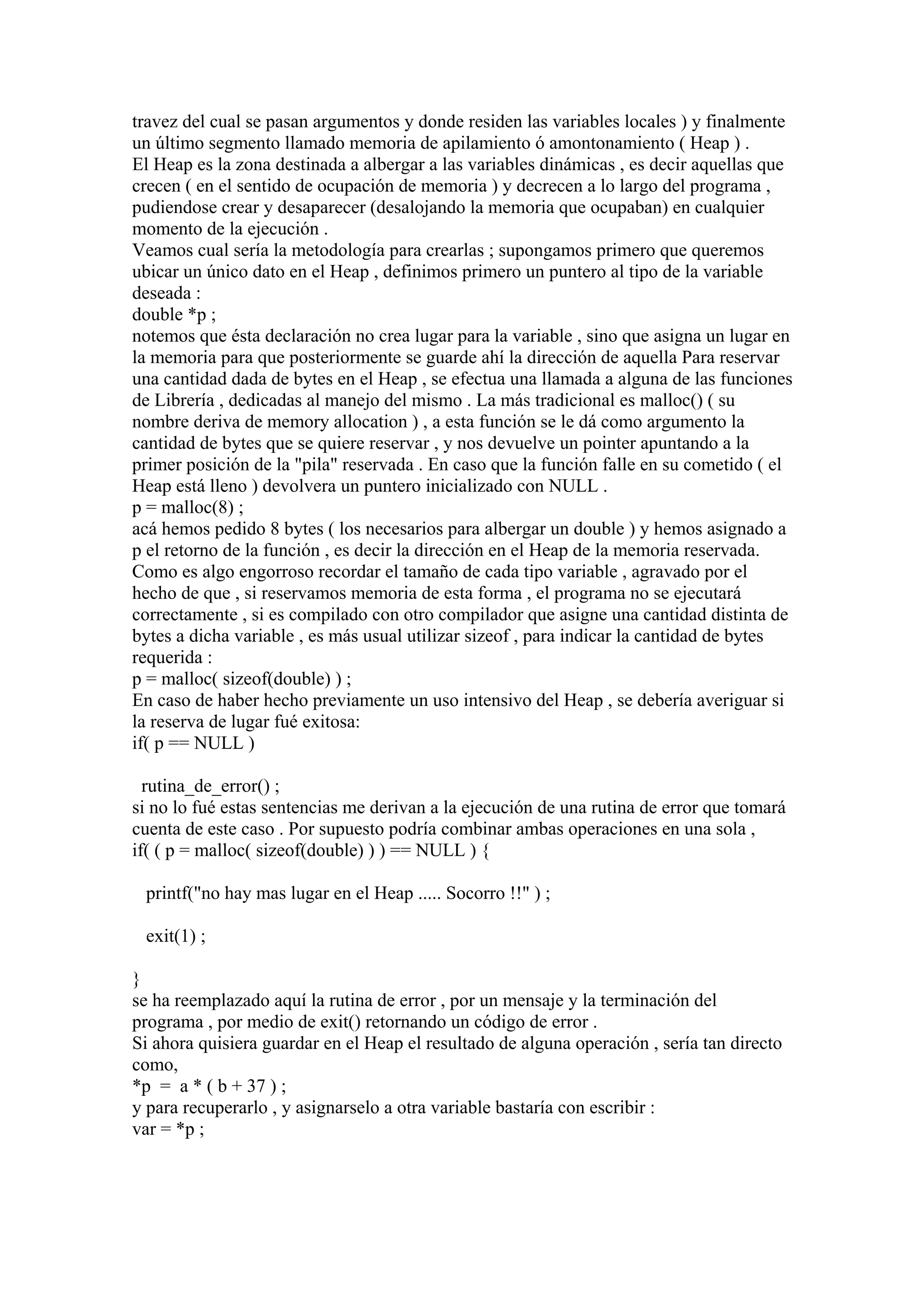 travez del cual se pasan argumentos y donde residen las variables locales ) y finalmente
un último segmento llamado memoria de apilamiento ó amontonamiento ( Heap ) .
El Heap es la zona destinada a albergar a las variables dinámicas , es decir aquellas que
crecen ( en el sentido de ocupación de memoria ) y decrecen a lo largo del programa ,
pudiendose crear y desaparecer (desalojando la memoria que ocupaban) en cualquier
momento de la ejecución .
Veamos cual sería la metodología para crearlas ; supongamos primero que queremos
ubicar un único dato en el Heap , definimos primero un puntero al tipo de la variable
deseada :
double *p ;
notemos que ésta declaración no crea lugar para la variable , sino que asigna un lugar en
la memoria para que posteriormente se guarde ahí la dirección de aquella Para reservar
una cantidad dada de bytes en el Heap , se efectua una llamada a alguna de las funciones
de Librería , dedicadas al manejo del mismo . La más tradicional es malloc() ( su
nombre deriva de memory allocation ) , a esta función se le dá como argumento la
cantidad de bytes que se quiere reservar , y nos devuelve un pointer apuntando a la
primer posición de la "pila" reservada . En caso que la función falle en su cometido ( el
Heap está lleno ) devolvera un puntero inicializado con NULL .
p = malloc(8) ;
acá hemos pedido 8 bytes ( los necesarios para albergar un double ) y hemos asignado a
p el retorno de la función , es decir la dirección en el Heap de la memoria reservada.
Como es algo engorroso recordar el tamaño de cada tipo variable , agravado por el
hecho de que , si reservamos memoria de esta forma , el programa no se ejecutará
correctamente , si es compilado con otro compilador que asigne una cantidad distinta de
bytes a dicha variable , es más usual utilizar sizeof , para indicar la cantidad de bytes
requerida :
p = malloc( sizeof(double) ) ;
En caso de haber hecho previamente un uso intensivo del Heap , se debería averiguar si
la reserva de lugar fué exitosa:
if( p == NULL )

  rutina_de_error() ;
si no lo fué estas sentencias me derivan a la ejecución de una rutina de error que tomará
cuenta de este caso . Por supuesto podría combinar ambas operaciones en una sola ,
if( ( p = malloc( sizeof(double) ) ) == NULL ) {

 printf("no hay mas lugar en el Heap ..... Socorro !!" ) ;

 exit(1) ;

}
se ha reemplazado aquí la rutina de error , por un mensaje y la terminación del
programa , por medio de exit() retornando un código de error .
Si ahora quisiera guardar en el Heap el resultado de alguna operación , sería tan directo
como,
*p = a * ( b + 37 ) ;
y para recuperarlo , y asignarselo a otra variable bastaría con escribir :
var = *p ;
 