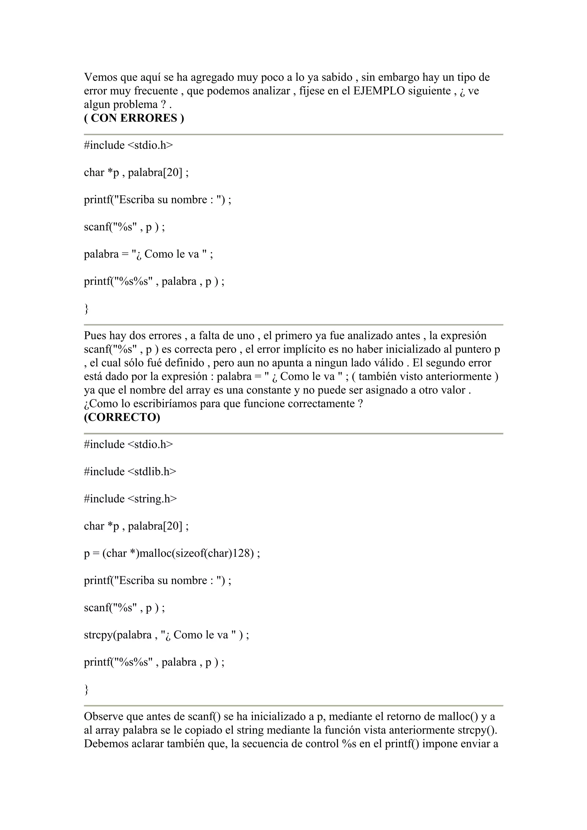 Vemos que aquí se ha agregado muy poco a lo ya sabido , sin embargo hay un tipo de
error muy frecuente , que podemos analizar , fíjese en el EJEMPLO siguiente , ¿ ve
algun problema ? .
( CON ERRORES )

#include <stdio.h>

char *p , palabra[20] ;

printf("Escriba su nombre : ") ;

scanf("%s" , p ) ;

palabra = "¿ Como le va " ;

printf("%s%s" , palabra , p ) ;

}

Pues hay dos errores , a falta de uno , el primero ya fue analizado antes , la expresión
scanf("%s" , p ) es correcta pero , el error implícito es no haber inicializado al puntero p
, el cual sólo fué definido , pero aun no apunta a ningun lado válido . El segundo error
está dado por la expresión : palabra = " ¿ Como le va " ; ( también visto anteriormente )
ya que el nombre del array es una constante y no puede ser asignado a otro valor .
¿Como lo escribiríamos para que funcione correctamente ?
(CORRECTO)

#include <stdio.h>

#include <stdlib.h>

#include <string.h>

char *p , palabra[20] ;

p = (char *)malloc(sizeof(char)128) ;

printf("Escriba su nombre : ") ;

scanf("%s" , p ) ;

strcpy(palabra , "¿ Como le va " ) ;

printf("%s%s" , palabra , p ) ;

}

Observe que antes de scanf() se ha inicializado a p, mediante el retorno de malloc() y a
al array palabra se le copiado el string mediante la función vista anteriormente strcpy().
Debemos aclarar también que, la secuencia de control %s en el printf() impone enviar a
 