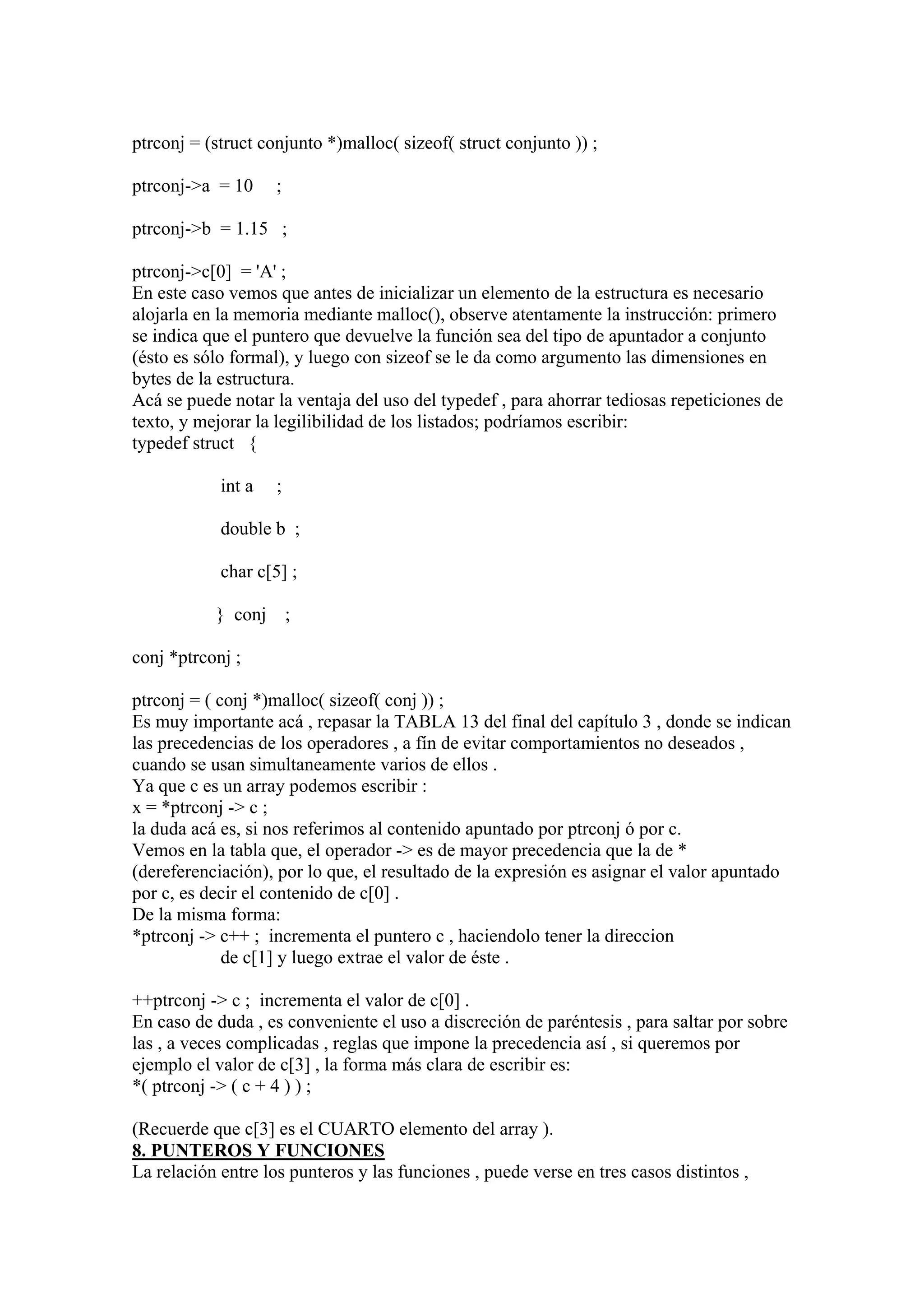 ptrconj = (struct conjunto *)malloc( sizeof( struct conjunto )) ;

ptrconj->a = 10     ;

ptrconj->b = 1.15 ;

ptrconj->c[0] = 'A' ;
En este caso vemos que antes de inicializar un elemento de la estructura es necesario
alojarla en la memoria mediante malloc(), observe atentamente la instrucción: primero
se indica que el puntero que devuelve la función sea del tipo de apuntador a conjunto
(ésto es sólo formal), y luego con sizeof se le da como argumento las dimensiones en
bytes de la estructura.
Acá se puede notar la ventaja del uso del typedef , para ahorrar tediosas repeticiones de
texto, y mejorar la legilibilidad de los listados; podríamos escribir:
typedef struct {

            int a   ;

            double b ;

            char c[5] ;

           } conj       ;

conj *ptrconj ;

ptrconj = ( conj *)malloc( sizeof( conj )) ;
Es muy importante acá , repasar la TABLA 13 del final del capítulo 3 , donde se indican
las precedencias de los operadores , a fín de evitar comportamientos no deseados ,
cuando se usan simultaneamente varios de ellos .
Ya que c es un array podemos escribir :
x = *ptrconj -> c ;
la duda acá es, si nos referimos al contenido apuntado por ptrconj ó por c.
Vemos en la tabla que, el operador -> es de mayor precedencia que la de *
(dereferenciación), por lo que, el resultado de la expresión es asignar el valor apuntado
por c, es decir el contenido de c[0] .
De la misma forma:
*ptrconj -> c++ ; incrementa el puntero c , haciendolo tener la direccion
             de c[1] y luego extrae el valor de éste .

++ptrconj -> c ; incrementa el valor de c[0] .
En caso de duda , es conveniente el uso a discreción de paréntesis , para saltar por sobre
las , a veces complicadas , reglas que impone la precedencia así , si queremos por
ejemplo el valor de c[3] , la forma más clara de escribir es:
*( ptrconj -> ( c + 4 ) ) ;

(Recuerde que c[3] es el CUARTO elemento del array ).
8. PUNTEROS Y FUNCIONES
La relación entre los punteros y las funciones , puede verse en tres casos distintos ,
 
