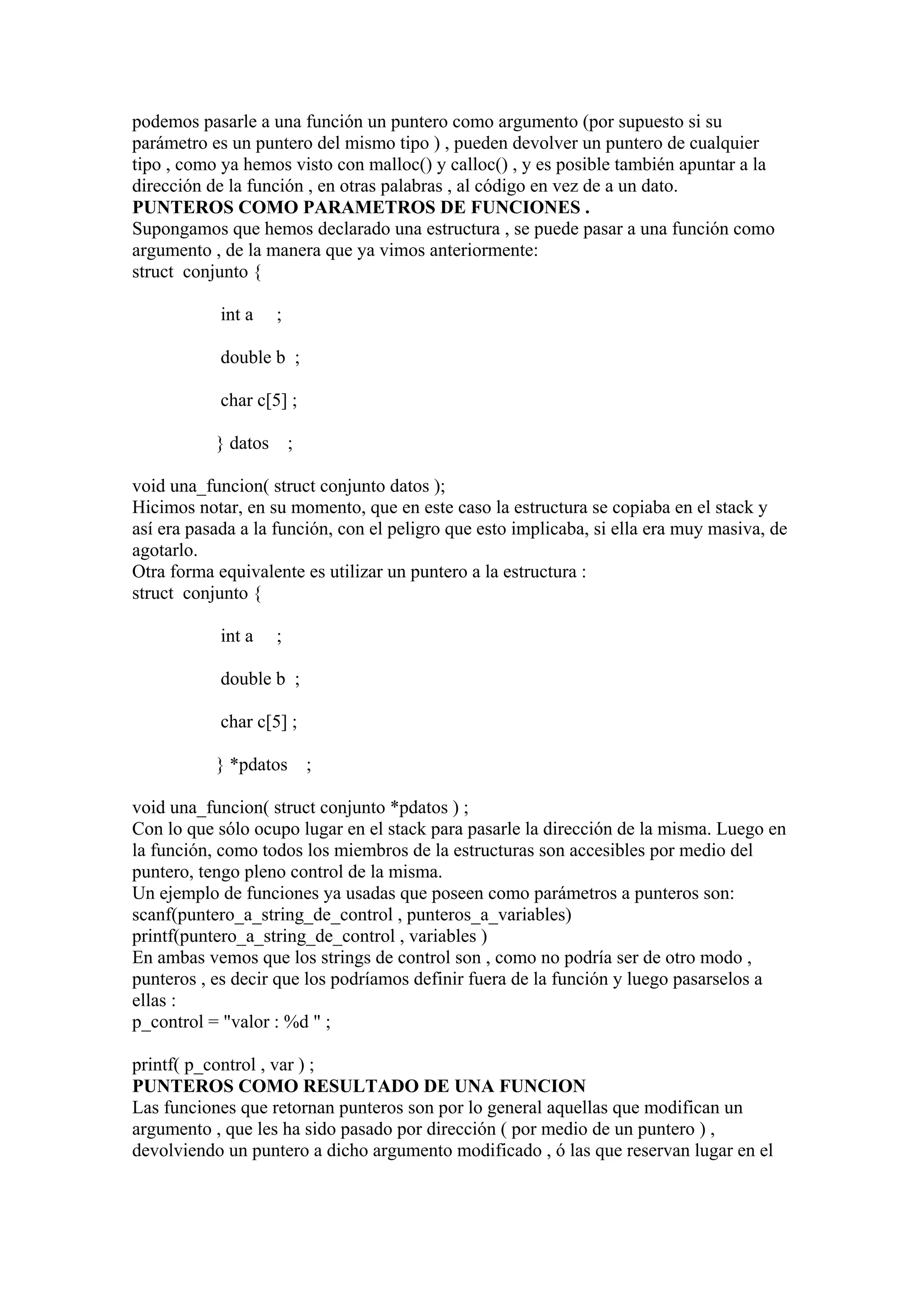 podemos pasarle a una función un puntero como argumento (por supuesto si su
parámetro es un puntero del mismo tipo ) , pueden devolver un puntero de cualquier
tipo , como ya hemos visto con malloc() y calloc() , y es posible también apuntar a la
dirección de la función , en otras palabras , al código en vez de a un dato.
PUNTEROS COMO PARAMETROS DE FUNCIONES .
Supongamos que hemos declarado una estructura , se puede pasar a una función como
argumento , de la manera que ya vimos anteriormente:
struct conjunto {

            int a    ;

            double b ;

            char c[5] ;

           } datos       ;

void una_funcion( struct conjunto datos );
Hicimos notar, en su momento, que en este caso la estructura se copiaba en el stack y
así era pasada a la función, con el peligro que esto implicaba, si ella era muy masiva, de
agotarlo.
Otra forma equivalente es utilizar un puntero a la estructura :
struct conjunto {

            int a    ;

            double b ;

            char c[5] ;

           } *pdatos         ;

void una_funcion( struct conjunto *pdatos ) ;
Con lo que sólo ocupo lugar en el stack para pasarle la dirección de la misma. Luego en
la función, como todos los miembros de la estructuras son accesibles por medio del
puntero, tengo pleno control de la misma.
Un ejemplo de funciones ya usadas que poseen como parámetros a punteros son:
scanf(puntero_a_string_de_control , punteros_a_variables)
printf(puntero_a_string_de_control , variables )
En ambas vemos que los strings de control son , como no podría ser de otro modo ,
punteros , es decir que los podríamos definir fuera de la función y luego pasarselos a
ellas :
p_control = "valor : %d " ;

printf( p_control , var ) ;
PUNTEROS COMO RESULTADO DE UNA FUNCION
Las funciones que retornan punteros son por lo general aquellas que modifican un
argumento , que les ha sido pasado por dirección ( por medio de un puntero ) ,
devolviendo un puntero a dicho argumento modificado , ó las que reservan lugar en el
 