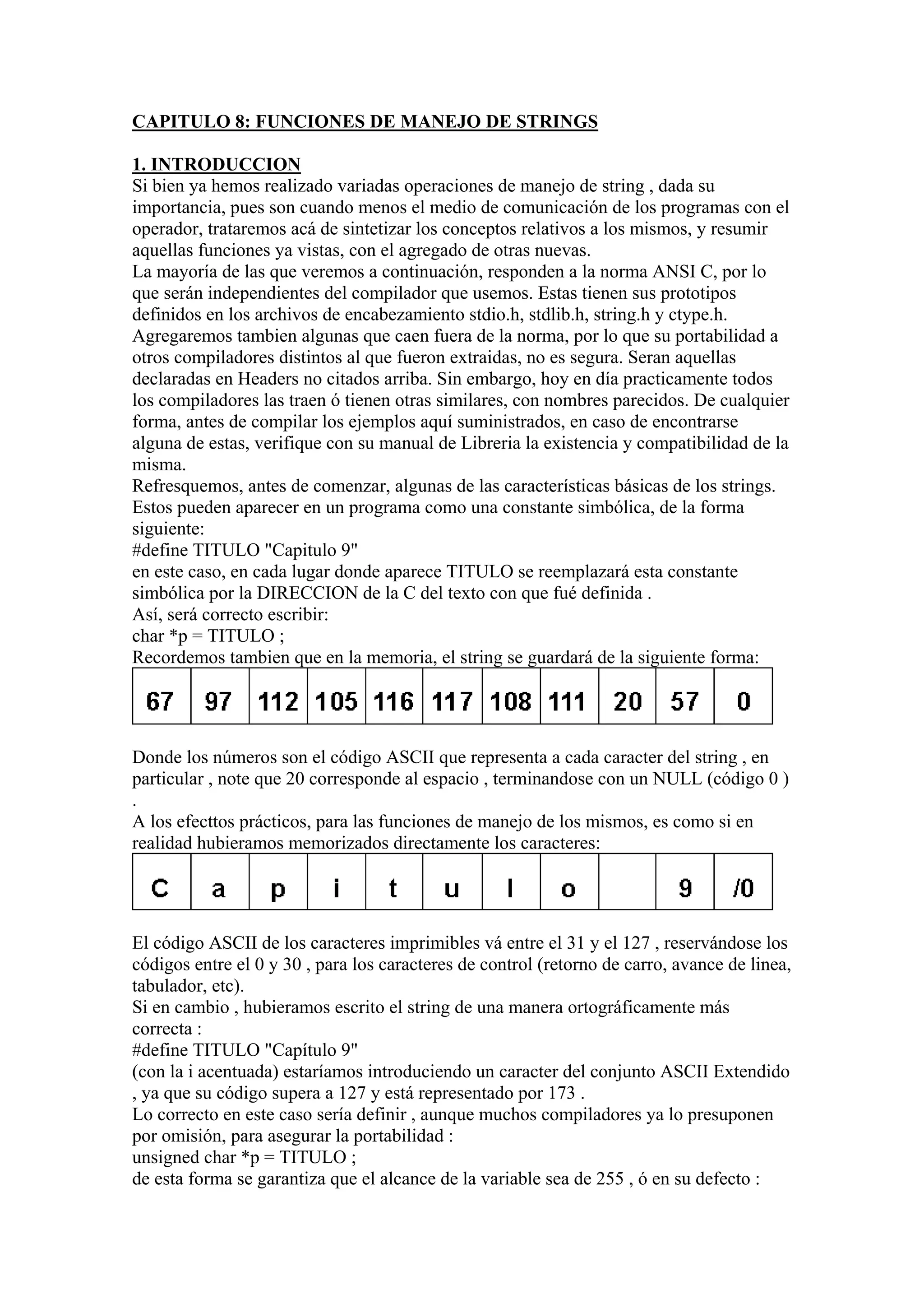 CAPITULO 8: FUNCIONES DE MANEJO DE STRINGS

1. INTRODUCCION
Si bien ya hemos realizado variadas operaciones de manejo de string , dada su
importancia, pues son cuando menos el medio de comunicación de los programas con el
operador, trataremos acá de sintetizar los conceptos relativos a los mismos, y resumir
aquellas funciones ya vistas, con el agregado de otras nuevas.
La mayoría de las que veremos a continuación, responden a la norma ANSI C, por lo
que serán independientes del compilador que usemos. Estas tienen sus prototipos
definidos en los archivos de encabezamiento stdio.h, stdlib.h, string.h y ctype.h.
Agregaremos tambien algunas que caen fuera de la norma, por lo que su portabilidad a
otros compiladores distintos al que fueron extraidas, no es segura. Seran aquellas
declaradas en Headers no citados arriba. Sin embargo, hoy en día practicamente todos
los compiladores las traen ó tienen otras similares, con nombres parecidos. De cualquier
forma, antes de compilar los ejemplos aquí suministrados, en caso de encontrarse
alguna de estas, verifique con su manual de Libreria la existencia y compatibilidad de la
misma.
Refresquemos, antes de comenzar, algunas de las características básicas de los strings.
Estos pueden aparecer en un programa como una constante simbólica, de la forma
siguiente:
#define TITULO "Capitulo 9"
en este caso, en cada lugar donde aparece TITULO se reemplazará esta constante
simbólica por la DIRECCION de la C del texto con que fué definida .
Así, será correcto escribir:
char *p = TITULO ;
Recordemos tambien que en la memoria, el string se guardará de la siguiente forma:




Donde los números son el código ASCII que representa a cada caracter del string , en
particular , note que 20 corresponde al espacio , terminandose con un NULL (código 0 )
.
A los efecttos prácticos, para las funciones de manejo de los mismos, es como si en
realidad hubieramos memorizados directamente los caracteres:




El código ASCII de los caracteres imprimibles vá entre el 31 y el 127 , reservándose los
códigos entre el 0 y 30 , para los caracteres de control (retorno de carro, avance de linea,
tabulador, etc).
Si en cambio , hubieramos escrito el string de una manera ortográficamente más
correcta :
#define TITULO "Capítulo 9"
(con la i acentuada) estaríamos introduciendo un caracter del conjunto ASCII Extendido
, ya que su código supera a 127 y está representado por 173 .
Lo correcto en este caso sería definir , aunque muchos compiladores ya lo presuponen
por omisión, para asegurar la portabilidad :
unsigned char *p = TITULO ;
de esta forma se garantiza que el alcance de la variable sea de 255 , ó en su defecto :
 