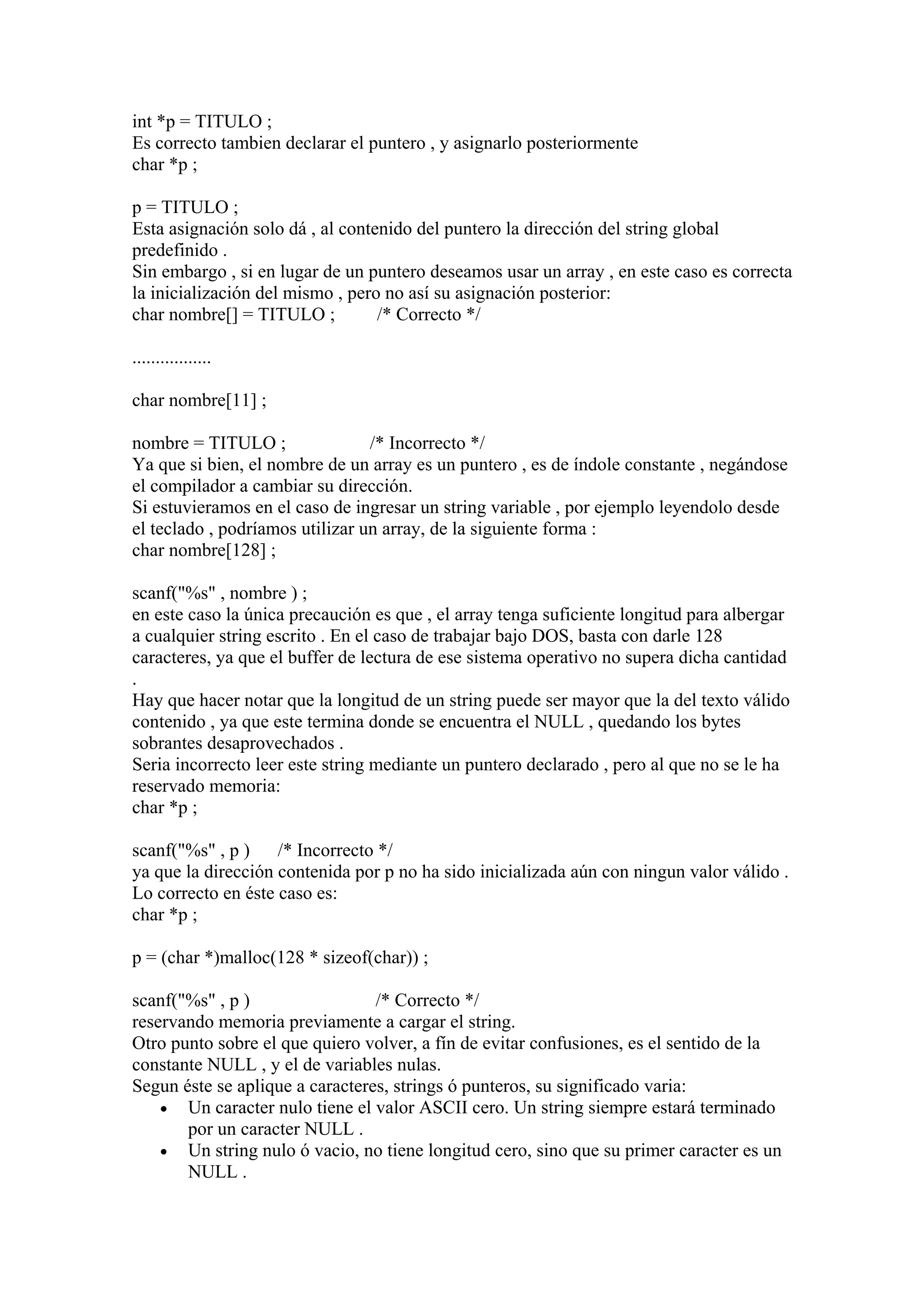 int *p = TITULO ;
Es correcto tambien declarar el puntero , y asignarlo posteriormente
char *p ;

p = TITULO ;
Esta asignación solo dá , al contenido del puntero la dirección del string global
predefinido .
Sin embargo , si en lugar de un puntero deseamos usar un array , en este caso es correcta
la inicialización del mismo , pero no así su asignación posterior:
char nombre[] = TITULO ;          /* Correcto */

.................

char nombre[11] ;

nombre = TITULO ;                /* Incorrecto */
Ya que si bien, el nombre de un array es un puntero , es de índole constante , negándose
el compilador a cambiar su dirección.
Si estuvieramos en el caso de ingresar un string variable , por ejemplo leyendolo desde
el teclado , podríamos utilizar un array, de la siguiente forma :
char nombre[128] ;

scanf("%s" , nombre ) ;
en este caso la única precaución es que , el array tenga suficiente longitud para albergar
a cualquier string escrito . En el caso de trabajar bajo DOS, basta con darle 128
caracteres, ya que el buffer de lectura de ese sistema operativo no supera dicha cantidad
.
Hay que hacer notar que la longitud de un string puede ser mayor que la del texto válido
contenido , ya que este termina donde se encuentra el NULL , quedando los bytes
sobrantes desaprovechados .
Seria incorrecto leer este string mediante un puntero declarado , pero al que no se le ha
reservado memoria:
char *p ;

scanf("%s" , p )    /* Incorrecto */
ya que la dirección contenida por p no ha sido inicializada aún con ningun valor válido .
Lo correcto en éste caso es:
char *p ;

p = (char *)malloc(128 * sizeof(char)) ;

scanf("%s" , p )                 /* Correcto */
reservando memoria previamente a cargar el string.
Otro punto sobre el que quiero volver, a fín de evitar confusiones, es el sentido de la
constante NULL , y el de variables nulas.
Segun éste se aplique a caracteres, strings ó punteros, su significado varia:
    • Un caracter nulo tiene el valor ASCII cero. Un string siempre estará terminado
       por un caracter NULL .
    • Un string nulo ó vacio, no tiene longitud cero, sino que su primer caracter es un
       NULL .
 