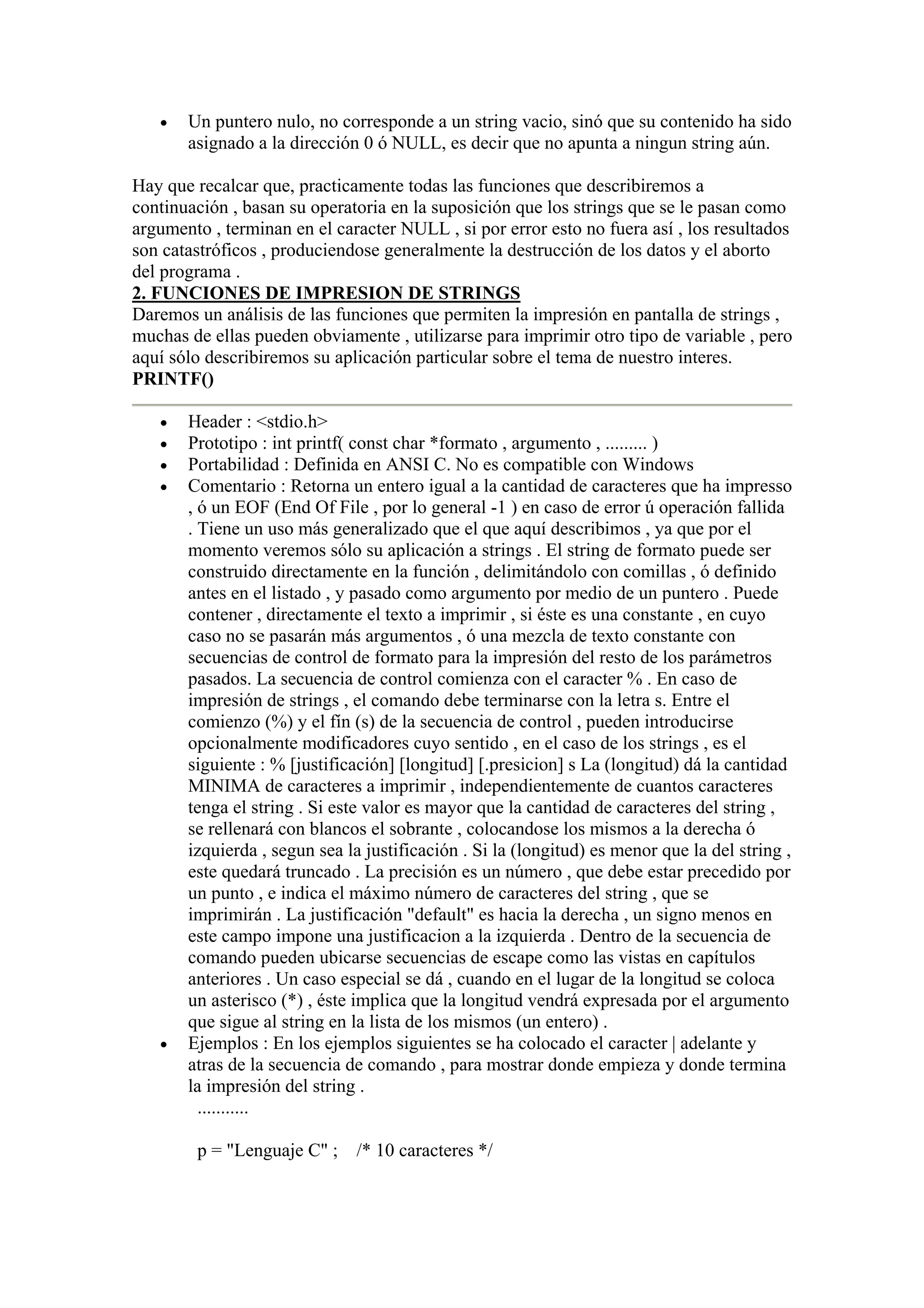 •   Un puntero nulo, no corresponde a un string vacio, sinó que su contenido ha sido
       asignado a la dirección 0 ó NULL, es decir que no apunta a ningun string aún.

Hay que recalcar que, practicamente todas las funciones que describiremos a
continuación , basan su operatoria en la suposición que los strings que se le pasan como
argumento , terminan en el caracter NULL , si por error esto no fuera así , los resultados
son catastróficos , produciendose generalmente la destrucción de los datos y el aborto
del programa .
2. FUNCIONES DE IMPRESION DE STRINGS
Daremos un análisis de las funciones que permiten la impresión en pantalla de strings ,
muchas de ellas pueden obviamente , utilizarse para imprimir otro tipo de variable , pero
aquí sólo describiremos su aplicación particular sobre el tema de nuestro interes.
PRINTF()

   •   Header : <stdio.h>
   •   Prototipo : int printf( const char *formato , argumento , ......... )
   •   Portabilidad : Definida en ANSI C. No es compatible con Windows
   •   Comentario : Retorna un entero igual a la cantidad de caracteres que ha impresso
       , ó un EOF (End Of File , por lo general -1 ) en caso de error ú operación fallida
       . Tiene un uso más generalizado que el que aquí describimos , ya que por el
       momento veremos sólo su aplicación a strings . El string de formato puede ser
       construido directamente en la función , delimitándolo con comillas , ó definido
       antes en el listado , y pasado como argumento por medio de un puntero . Puede
       contener , directamente el texto a imprimir , si éste es una constante , en cuyo
       caso no se pasarán más argumentos , ó una mezcla de texto constante con
       secuencias de control de formato para la impresión del resto de los parámetros
       pasados. La secuencia de control comienza con el caracter % . En caso de
       impresión de strings , el comando debe terminarse con la letra s. Entre el
       comienzo (%) y el fín (s) de la secuencia de control , pueden introducirse
       opcionalmente modificadores cuyo sentido , en el caso de los strings , es el
       siguiente : % [justificación] [longitud] [.presicion] s La (longitud) dá la cantidad
       MINIMA de caracteres a imprimir , independientemente de cuantos caracteres
       tenga el string . Si este valor es mayor que la cantidad de caracteres del string ,
       se rellenará con blancos el sobrante , colocandose los mismos a la derecha ó
       izquierda , segun sea la justificación . Si la (longitud) es menor que la del string ,
       este quedará truncado . La precisión es un número , que debe estar precedido por
       un punto , e indica el máximo número de caracteres del string , que se
       imprimirán . La justificación "default" es hacia la derecha , un signo menos en
       este campo impone una justificacion a la izquierda . Dentro de la secuencia de
       comando pueden ubicarse secuencias de escape como las vistas en capítulos
       anteriores . Un caso especial se dá , cuando en el lugar de la longitud se coloca
       un asterisco (*) , éste implica que la longitud vendrá expresada por el argumento
       que sigue al string en la lista de los mismos (un entero) .
   •   Ejemplos : En los ejemplos siguientes se ha colocado el caracter | adelante y
       atras de la secuencia de comando , para mostrar donde empieza y donde termina
       la impresión del string .
         ...........

        p = "Lenguaje C" ;    /* 10 caracteres */
 